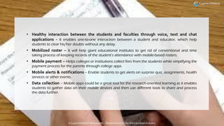 • Healthy interaction between the students and faculties through voice, text and chat
applications - It enables one-to-one interaction between a student and educator, which help
students to clear his/her doubts without any delay.
• Mobilized roster – It will help giant educational institutes to get rid of conventional and time
taking process of keeping records of the student’s attendance with mobile-based rosters.
• Mobile payment – Helps colleges or institutions collect fees from the students while simplifying the
payment process for the parents through college apps.
• Mobile alerts & notifications – Enable students to get alerts on surprise quiz, assignments, health
services or other events.
• Data collection – Mobile apps could be a great tool for the research-oriented learning as it enables
students to gather data on their mobile devices and then use different tools to share and process
the data further.
A Cygnet Infotech Whitepaper : Mobile Solutions for the Education Industry
 
