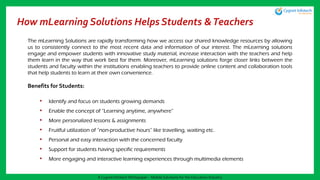 How mLearning Solutions Helps Students &Teachers
The mLearning Solutions are rapidly transforming how we access our shared knowledge resources by allowing
us to consistently connect to the most recent data and information of our interest. The mLearning solutions
engage and empower students with innovative study material, increase interaction with the teachers and help
them learn in the way that work best for them. Moreover, mLearning solutions forge closer links between the
students and faculty within the institutions enabling teachers to provide online content and collaboration tools
that help students to learn at their own convenience.
Benefits for Students:
• Identify and focus on students growing demands
• Enable the concept of “Learning anytime, anywhere”
• More personalized lessons & assignments
• Fruitful utilization of “non-productive hours” like travelling, waiting etc.
• Personal and easy interaction with the concerned faculty
• Support for students having specific requirements
• More engaging and interactive learning experiences through multimedia elements
A Cygnet Infotech Whitepaper : Mobile Solutions for the Education Industry
 