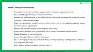 Benefits for Educators/Institutions:
• Enable personal attention and high engagement with the students or potential learners.
• Ease of identifying and resolving learner’s requirements.
• Effective and better utilization of the institutional resources while reaching to the maximum number
users with the same faculty strength.
• Requires comparatively a very less investment, which makes it one of the most cost-competitive options
for the educational organizations.
• Enable and support distance education programs and learning.
• Enables special attention to the students with specific needs & analytics for decision making.
• Mobility & flexibility of teaching students.
• Support through mobile even after the class hours.
• Ease of managing infrastructure utilization of the university/institute by enabling mobile bookings to
class, equipment and rooms.
• Notify students and teachers about uncertain changes.
A Cygnet Infotech Whitepaper : Mobile Solutions for the Education Industry
 