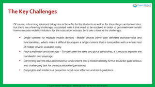 The Key Challenges
Of course, mLearning solutions bring tons of benefits for the students as well as for the colleges and universities,
but there are a few key challenges associated with it that need to be resolved in order to get maximum benefit
from enterprise mobility solutions for the education industry. Let’s take a look at the challenges:
• Single content for multiple mobile devices - Mobile devices come with different characteristics and
functionalities, which make it difficult to acquire a single content that is compatible with a whole host
of mobile devices available today.
• Poor bandwidth and coverage – To overcome the time and place constraints, it is must to improve the
bandwidth and coverage.
• Converting current education material and content into a mobile-friendly format could be quite tedious
and challenging task for the educational organizations.
• Copyrights and intellectual properties need more effective and strict guidelines.
A Cygnet Infotech Whitepaper : Mobile Solutions for the Education Industry
 