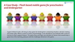A Case Study : Flash based mobile game for preschoolers
and kindergarten
Cygnet Infotech built a 2D drag & drop game for kindergarten comprising intuition, decision making
and motor skills. When it came to choice of technology, it was decided to use Android with a view to
harness its flash support feature. The game flow and logic was decided on factors that would keep a
good mix of the learning, pleasure and the challenge elements in the game.
A Cygnet Infotech Whitepaper : Mobile Solutions for the Education Industry
 