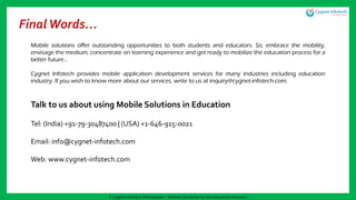 FinalWords…
Mobile solutions offer outstanding opportunities to both students and educators. So, embrace the mobility,
envisage the medium, concentrate on learning experience and get ready to mobilize the education process for a
better future…
Cygnet Infotech provides mobile application development services for many industries including education
industry. If you wish to know more about our services, write to us at inquiry@cygnet-infotech.com.
Talk to us about using Mobile Solutions in Education
Tel: (India) +91-79-30487400 | (USA) +1-646-915-0021
Email: info@cygnet-infotech.com
Web: www.cygnet-infotech.com
A Cygnet Infotech Whitepaper : Mobile Solutions for the Education Industry
 