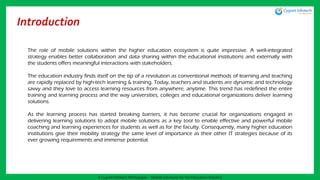 Introduction
The role of mobile solutions within the higher education ecosystem is quite impressive. A well-integrated
strategy enables better collaboration and data sharing within the educational institutions and externally with
the students offers meaningful interactions with stakeholders.
The education industry finds itself on the tip of a revolution as conventional methods of learning and teaching
are rapidly replaced by high-tech learning & training. Today, teachers and students are dynamic and technology
savvy and they love to access learning resources from anywhere, anytime. This trend has redefined the entire
training and learning process and the way universities, colleges and educational organizations deliver learning
solutions.
As the learning process has started breaking barriers, it has become crucial for organizations engaged in
delivering learning solutions to adopt mobile solutions as a key tool to enable effective and powerful mobile
coaching and learning experiences for students as well as for the faculty. Consequently, many higher education
institutions give their mobility strategy the same level of importance as their other IT strategies because of its
ever growing requirements and immense potential.
A Cygnet Infotech Whitepaper : Mobile Solutions for the Education Industry
 