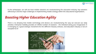 Boosting Higher Education Agility
There is no denying that mobile technology and devices are revolutionizing the way we execute our daily
activities. Enterprise mobility provides an infinite number of solutions – the limitation being your imagination. It
is emerging as a good strategic investment for the different industry verticals, and education industry is not an
exception to it!
In this whitepaper, we will see how mobile solutions are revolutionizing the education industry, key solutions
offered by it and the major challenges in implementing mobile strategy within the educational organizations.
A Cygnet Infotech Whitepaper : Mobile Solutions for the Education Industry
 