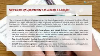 A Cygnet Infotech Whitepaper : Mobile Solutions for the Education Industry
The emergence of m-Learning has opened up new doors of opportunities for schools and colleges. Mobile
solutions have easily addressed the critical challenges and issues of learning systems and have made
learning more effective, responsive and transformative. Let’s have a look at a few possibilities and
opportunities of enterprise mobility solutions in the education industry –
• Study material compatible with Smartphones and tablet devices - Students can easily access
learning material from their mobile devices and refer it anytime and anywhere, which helps them utilize
their dead time more effectively. Various m-Learning solutions, mobile quizzes and tools make it easy for
the students to understand the complex concepts on the go.
• Real-time information sharing - Ease of sharing information or study material makes it easy for the
teachers to identify and fulfill student’s growing requirements.
• Simplify the admission process - Mobile apps make it easy for the students to access the application
forms, college brochures, results and tons of other things at their fingertips.
New Doors Of Opportunity For Schools & Colleges
 