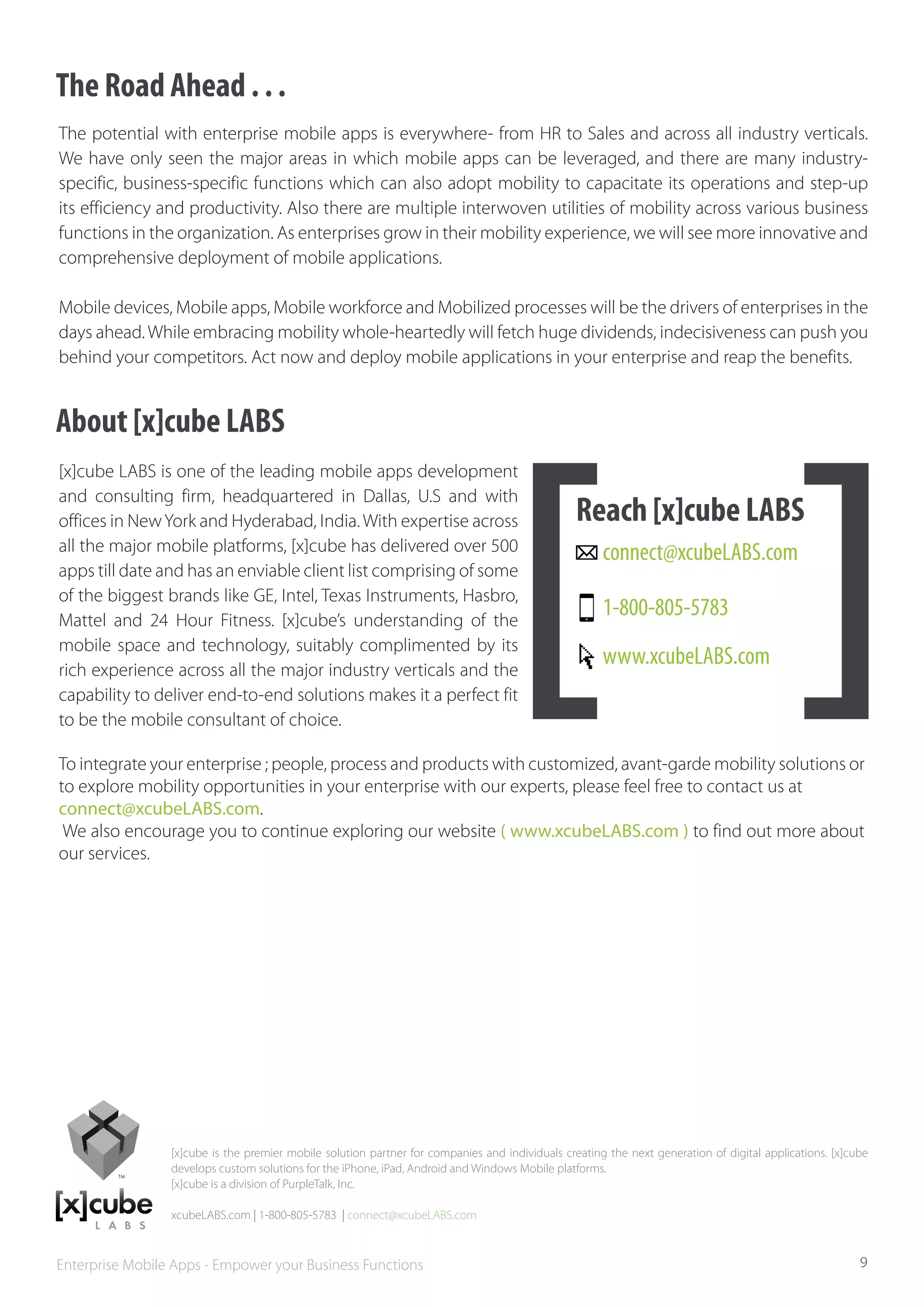 The Road Ahead . . .
The potential with enterprise mobile apps is everywhere- from HR to Sales and across all industry verticals.
We have only seen the major areas in which mobile apps can be leveraged, and there are many industry-
specific, business-specific functions which can also adopt mobility to capacitate its operations and step-up
its efficiency and productivity. Also there are multiple interwoven utilities of mobility across various business
functions in the organization. As enterprises grow in their mobility experience, we will see more innovative and
comprehensive deployment of mobile applications.

Mobile devices, Mobile apps, Mobile workforce and Mobilized processes will be the drivers of enterprises in the
days ahead. While embracing mobility whole-heartedly will fetch huge dividends, indecisiveness can push you
behind your competitors. Act now and deploy mobile applications in your enterprise and reap the benefits.


About [x]cube LABS
[x]cube LABS is one of the leading mobile apps development
and consulting firm, headquartered in Dallas, U.S and with
offices in New York and Hyderabad, India. With expertise across                                  Reach [x]cube LABS
all the major mobile platforms, [x]cube has delivered over 500                                        connect@xcubeLABS.com
apps till date and has an enviable client list comprising of some
of the biggest brands like GE, Intel, Texas Instruments, Hasbro,
Mattel and 24 Hour Fitness. [x]cube’s understanding of the
                                                                                                      1-800-805-5783
mobile space and technology, suitably complimented by its
rich experience across all the major industry verticals and the
                                                                                                      www.xcubeLABS.com
capability to deliver end-to-end solutions makes it a perfect fit
to be the mobile consultant of choice.

To integrate your enterprise ; people, process and products with customized, avant-garde mobility solutions or
to explore mobility opportunities in your enterprise with our experts, please feel free to contact us at
connect@xcubeLABS.com.
 We also encourage you to continue exploring our website ( www.xcubeLABS.com ) to find out more about
our services.




                 [x]cube is the premier mobile solution partner for companies and individuals creating the next generation of digital applications. [x]cube
                 develops custom solutions for the iPhone, iPad, Android and Windows Mobile platforms.
                 [x]cube is a division of PurpleTalk, Inc.

                 xcubeLABS.com | 1-800-805-5783 | connect@xcubeLABS.com



Enterprise Mobile Apps - Empower your Business Functions                                                                                                 9
 