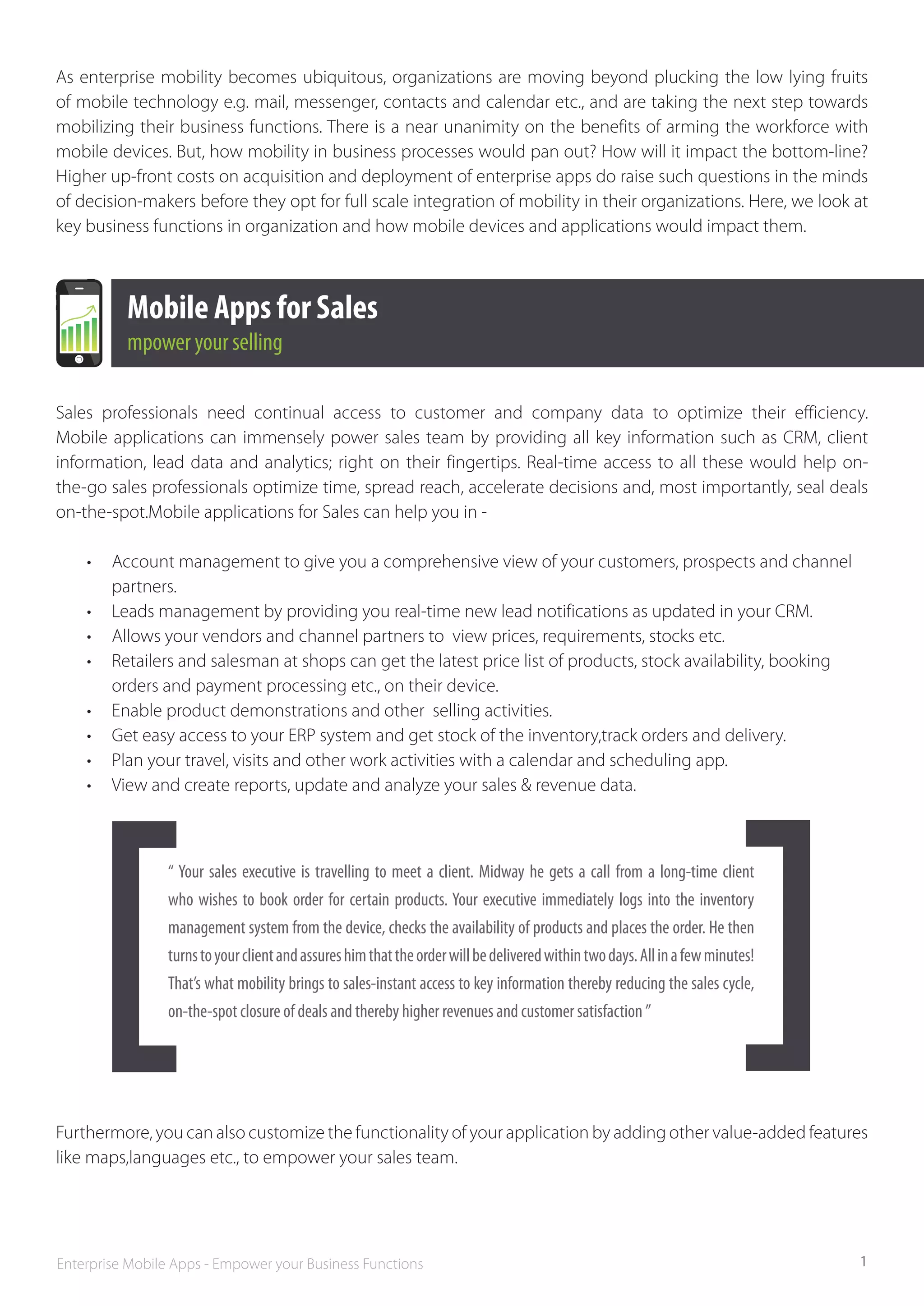 As enterprise mobility becomes ubiquitous, organizations are moving beyond plucking the low lying fruits
of mobile technology e.g. mail, messenger, contacts and calendar etc., and are taking the next step towards
mobilizing their business functions. There is a near unanimity on the benefits of arming the workforce with
mobile devices. But, how mobility in business processes would pan out? How will it impact the bottom-line?
Higher up-front costs on acquisition and deployment of enterprise apps do raise such questions in the minds
of decision-makers before they opt for full scale integration of mobility in their organizations. Here, we look at
key business functions in organization and how mobile devices and applications would impact them.



          Mobile Apps for Sales
          mpower your selling

Sales professionals need continual access to customer and company data to optimize their efficiency.
Mobile applications can immensely power sales team by providing all key information such as CRM, client
information, lead data and analytics; right on their fingertips. Real-time access to all these would help on-
the-go sales professionals optimize time, spread reach, accelerate decisions and, most importantly, seal deals
on-the-spot.Mobile applications for Sales can help you in -

    •	 Account management to give you a comprehensive view of your customers, prospects and channel­	
    	partners.
    •	 Leads management by providing you real-time new lead notifications as updated in your CRM.
    •	 Allows your vendors and channel partners to  view prices, requirements, stocks etc.	
    •	 Retailers and salesman at shops can get the latest price list of products, stock availability, booking 		
    	 orders and payment processing etc., on their device.	
    •	 Enable product demonstrations and other  selling activities.
    •	 Get easy access to your ERP system and get stock of the inventory,track orders and delivery.	
    •	 Plan your travel, visits and other work activities with a calendar and scheduling app.
    •	 View and create reports, update and analyze your sales & revenue data.



                 “ Your sales executive is travelling to meet a client. Midway he gets a call from a long-­ime client
                                                                                                                   t
                 who wishes to book order for certain products. Your executive immediately logs into the inventory
                 management system from the device, checks the availability of products and places the order. He then
                 turns to your client and assures him that the order will be delivered within two days. All in a few minutes!
                 That’s what mobility brings to sales-­instant access to key information thereby reducing the sales cycle,
                 on-the­-spot closure of deals and thereby higher revenues and customer satisfaction ”




Furthermore, you can also customize the functionality of your application by adding other value-added features
like maps,languages etc., to empower your sales team.




Enterprise Mobile Apps - Empower your Business Functions                                                                        1
 