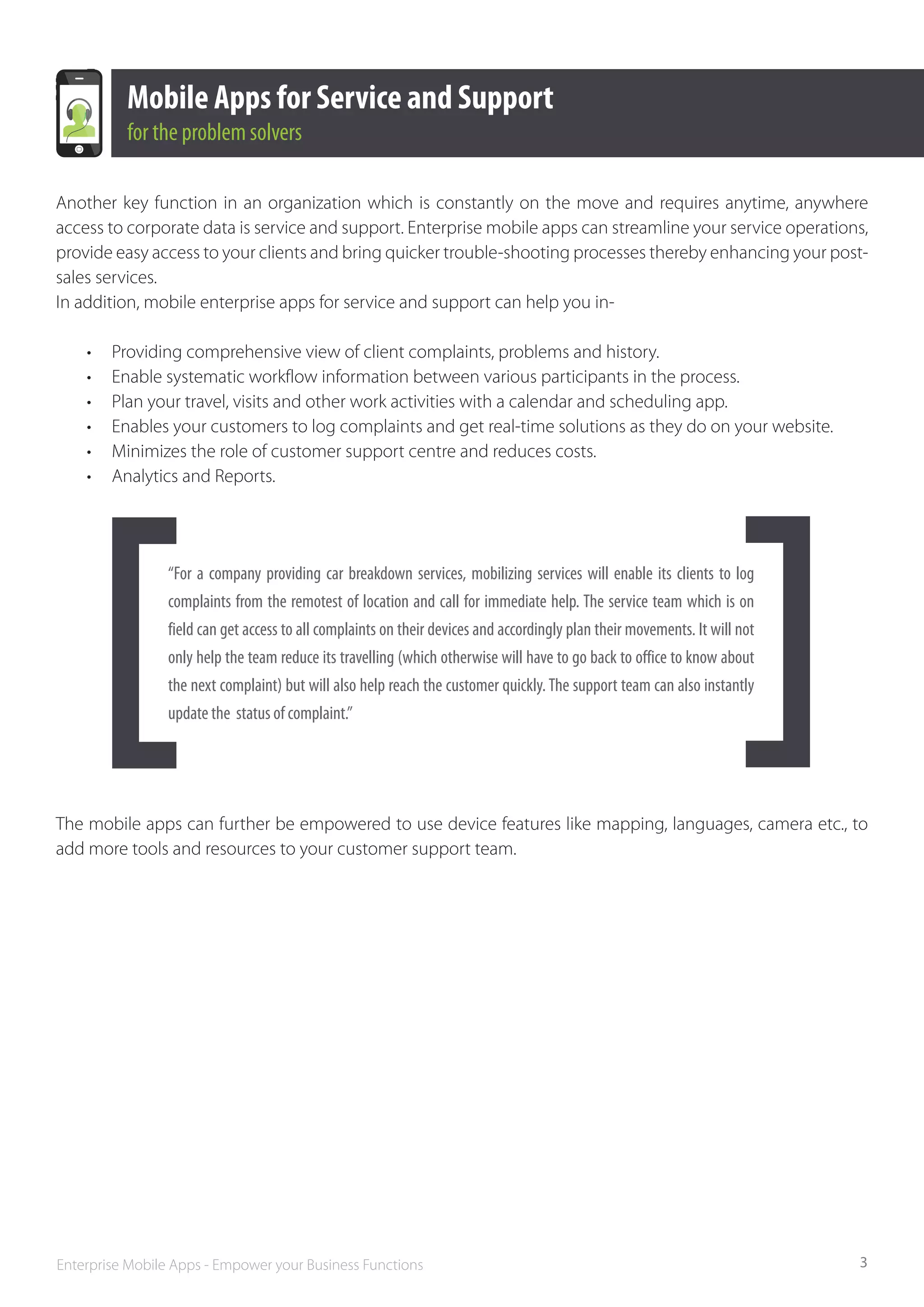 Mobile Apps for Service and Support
           for the problem solvers

Another key function in an organization which is constantly on the move and requires anytime, anywhere
access to corporate data is service and support. Enterprise mobile apps can streamline your service operations,
provide easy access to your clients and bring quicker trouble-shooting processes thereby enhancing your post-
sales services.
In addition, mobile enterprise apps for service and support can help you in-

    •	   Providing comprehensive view of client complaints, problems and history.
    •	   Enable systematic workflow information between various participants in the process.
    •	   Plan your travel, visits and other work activities with a calendar and scheduling app.
    •	   Enables your customers to log complaints and get real-time solutions as they do on your website.
    •	   Minimizes the role of customer support centre and reduces costs.
    •	   Analytics and Reports.




                 “For a company providing car breakdown services, mobilizing services will enable its clients to log
                 complaints from the remotest of location and call for immediate help. The service team which is on
                 field can get access to all complaints on their devices and accordingly plan their movements. It will not
                 only help the team reduce its travelling (which otherwise will have to go back to office to know about
                 the next complaint) but will also help reach the customer quickly. The support team can also instantly
                 update the  status of complaint.”	




The mobile apps can further be empowered to use device features like mapping, languages, camera etc., to
add more tools and resources to your customer support team.




Enterprise Mobile Apps - Empower your Business Functions                                                                     3
 