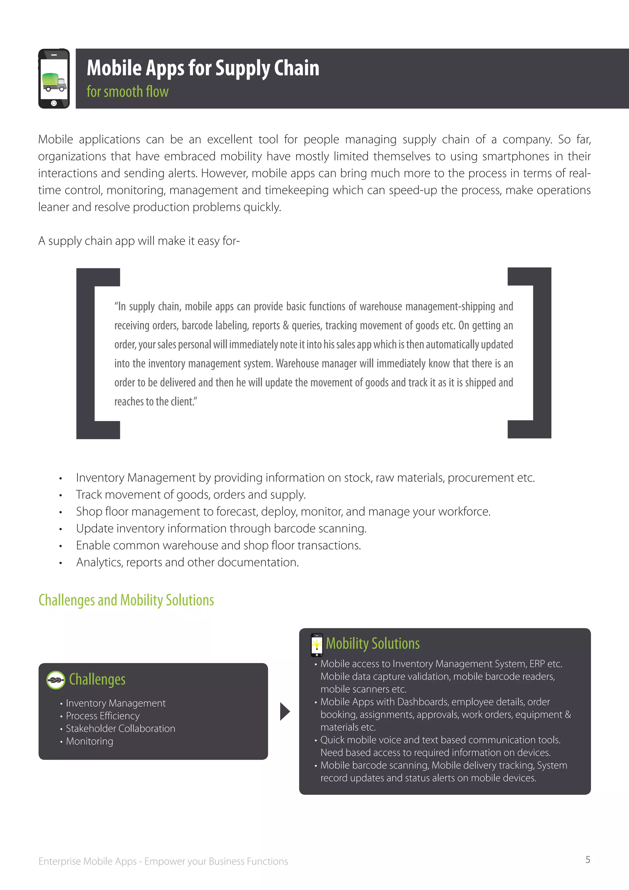Mobile Apps for Supply Chain
            for smooth flow

Mobile applications can be an excellent tool for people managing supply chain of a company. So far,
organizations that have embraced mobility have mostly limited themselves to using smartphones in their
interactions and sending alerts. However, mobile apps can bring much more to the process in terms of real-
time control, monitoring, management and timekeeping which can speed-up the process, make operations
leaner and resolve production problems quickly.

A supply chain app will make it easy for-




                 “In supply chain, mobile apps can provide basic functions of warehouse management-shipping and
                 receiving orders, barcode labeling, reports & queries, tracking movement of goods etc. On getting an
                 order, your sales personal will immediately note it into his sales app which is then automatically updated
                 into the inventory management system. Warehouse manager will immediately know that there is an
                 order to be delivered and then he will update the movement of goods and track it as it is shipped and
                 reaches to the client.”




    •	    Inventory Management by providing information on stock, raw materials, procurement etc.
    •	    Track movement of goods, orders and supply.
    •	    Shop floor management to forecast, deploy, monitor, and manage your workforce.
    •	    Update inventory information through barcode scanning.
    •	    Enable common warehouse and shop floor transactions.
    •	    Analytics, reports and other documentation.


Challenges and Mobility Solutions

                                                                         Mobility Solutions
                                                                      •	 Mobile access to Inventory Management System, ERP etc. 		
         Challenges                                                   	 Mobile data capture validation, mobile barcode readers, 		
                                                                      	 mobile scanners etc.
    •	 Inventory Management                                           •	 Mobile Apps with Dashboards, employee details, order 		
    •	 Process Efficiency                                             	 booking, assignments, approvals, work orders, equipment & 		
    •	 Stakeholder Collaboration                                      	 materials etc.
    •	 Monitoring                                                     •	 Quick mobile voice and text based communication tools. 		
                                                                      	 Need based access to required information on devices.
                                                                      •	 Mobile barcode scanning, Mobile delivery tracking, System 		
                                                                      	 record updates and status alerts on mobile devices.




Enterprise Mobile Apps - Empower your Business Functions                                                                                5
 