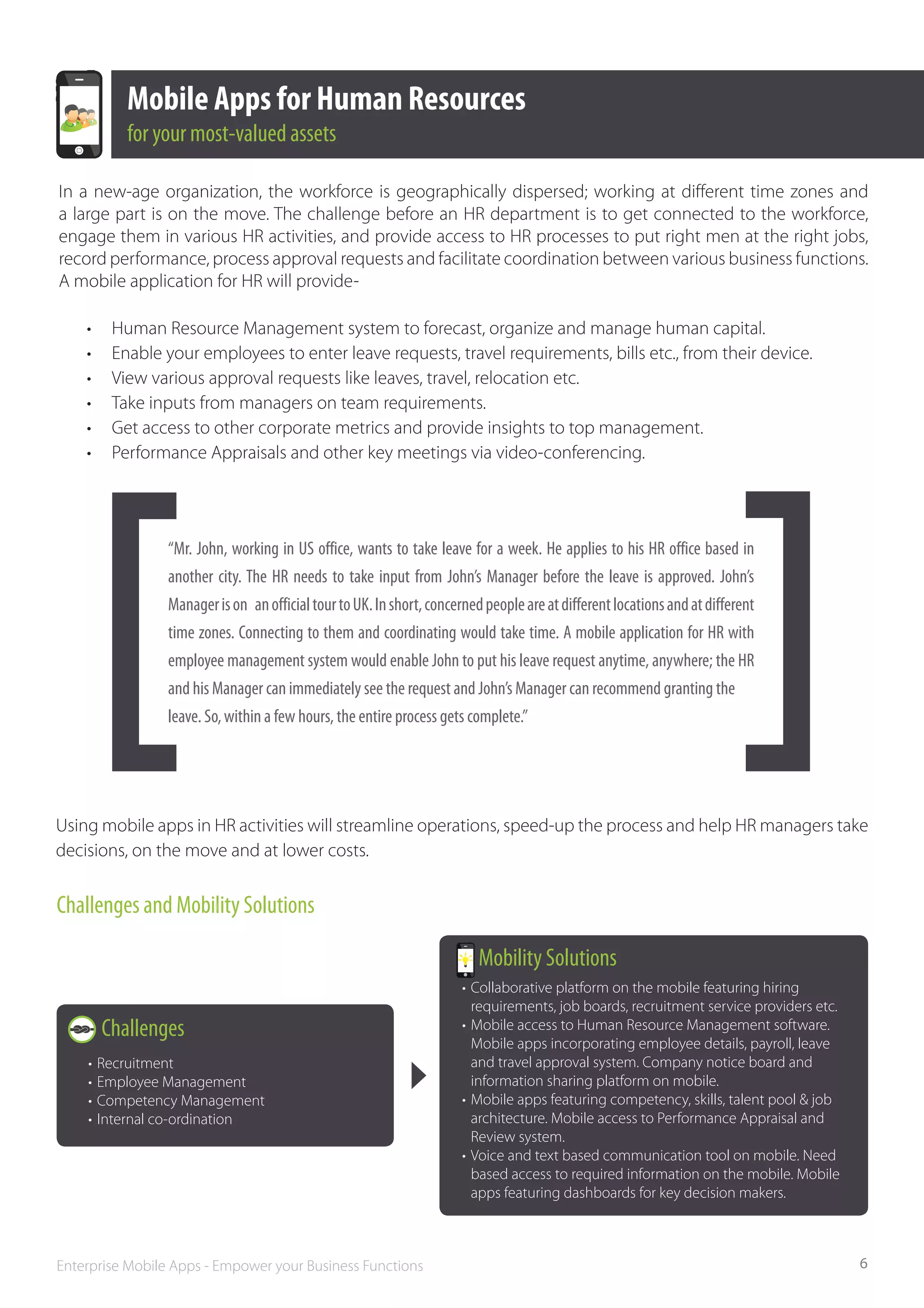 Mobile Apps for Human Resources
            for your most­‐valued assets

In a new-age organization, the workforce is geographically dispersed; working at different time zones and
a large part is on the move. The challenge before an HR department is to get connected to the workforce,
engage them in various HR activities, and provide access to HR processes to put right men at the right jobs,
record performance, process approval requests and facilitate coordination between various business functions.
A mobile application for HR will provide-

    •	    Human Resource Management system to forecast, organize and manage human capital.
    •	    Enable your employees to enter leave requests, travel requirements, bills etc., from their device.
    •	    View various approval requests like leaves, travel, relocation etc.
    •	    Take inputs from managers on team requirements.
    •	    Get access to other corporate metrics and provide insights to top management.
    •	    Performance Appraisals and other key meetings via video-conferencing.




                 “Mr. John, working in US office, wants to take leave for a week. He applies to his HR office based in
                 another city. The HR needs to take input from John’s Manager before the leave is approved. John’s
                 Manager is on   an official tour to UK. In short, concerned people are at different locations and at different
                 time zones. Connecting to them and coordinating would take time. A mobile application for HR with
                 employee management system would enable John to put his leave request anytime, anywhere; the HR
                 and his Manager can immediately see the request and John’s Manager can recommend granting the	
                 leave. So,	within a few hours, the entire process gets complete.”




Using mobile apps in HR activities will streamline operations, speed-up the process and help HR managers take
decisions, on the move and at lower costs.


Challenges and Mobility Solutions

                                                                           Mobility Solutions
                                                                        •	 Collaborative platform on the mobile featuring hiring 		
                                                                        	 requirements, job boards, recruitment service providers etc.
         Challenges                                                     •	 Mobile access to Human Resource Management software. 		
                                                                        	 Mobile apps incorporating employee details, payroll, leave 		
    •	 Recruitment                                                      	 and travel approval system. Company notice board and 		
    •	 Employee Management                                              	 information sharing platform on mobile.
    •	 Competency Management                                            •	 Mobile apps featuring competency, skills, talent pool & job 		
    •	 Internal co-ordination                                           	 architecture. Mobile access to Performance Appraisal and 		
                                                                        	 Review system.
                                                                        •	 Voice and text based communication tool on mobile. Need 		
                                                                        	 based access to required information on the mobile. Mobile 		
                                                                        	 apps featuring dashboards for key decision makers.



Enterprise Mobile Apps - Empower your Business Functions                                                                                    6
 