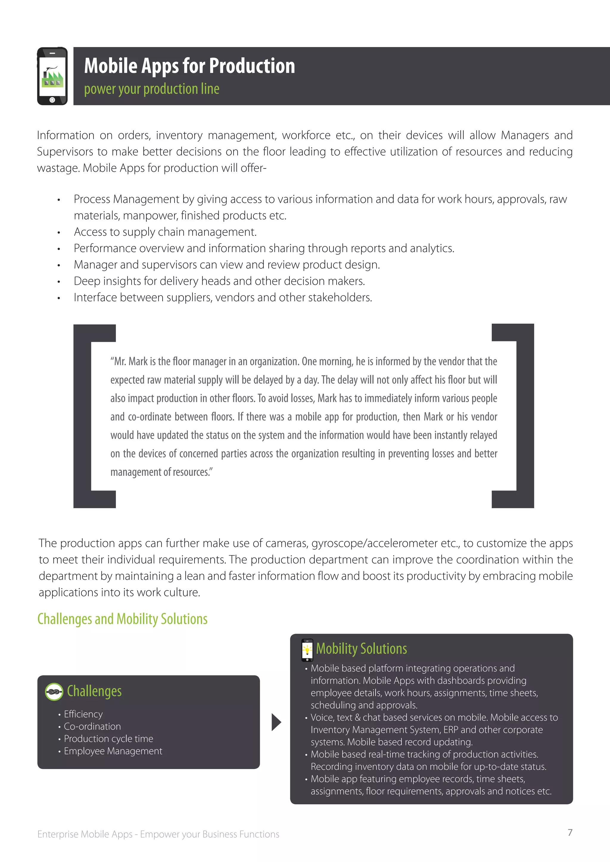 Mobile Apps for Production
            power your production line

Information on orders, inventory management, workforce etc., on their devices will allow Managers and
Supervisors to make better decisions on the floor leading to effective utilization of resources and reducing
wastage. Mobile Apps for production will offer-

    •	    Process Management by giving access to various information and data for work hours, approvals, raw 	
    	     materials, manpower, finished products etc.
    •	    Access to supply chain management.
    •	    Performance overview and information sharing through reports and analytics.
    •	    Manager and supervisors can view and review product design.
    •	    Deep insights for delivery heads and other decision makers.
    •	    Interface between suppliers, vendors and other stakeholders.




                 “Mr. Mark is the floor manager in an organization. One morning, he is informed by the vendor that the
                 expected raw material supply will be delayed by a day. The delay will not only affect his floor but will
                 also impact production in other floors. To avoid losses, Mark has to immediately inform various people
                 and co­ordinate between floors. If there was a mobile app for production, then Mark or his vendor
                        ‐
                 would have updated the status on the system and the information would have been instantly relayed
                 on the devices of concerned parties across the organization resulting in preventing losses and better
                 management of resources.”




The production apps can further make use of cameras, gyroscope/accelerometer etc., to customize the apps
to meet their individual requirements. The production department can improve the coordination within the
department by maintaining a lean and faster information flow and boost its productivity by embracing mobile
applications into its work culture.

Challenges and Mobility Solutions
                                                                        Mobility Solutions
                                                                     •	 Mobile based platform integrating operations and 			
                                                                     	 information. Mobile Apps with dashboards providing 		
         Challenges                                                  	 employee details, work hours, assignments, time sheets,		
                                                                     	 scheduling and approvals.
    •	 Efficiency                                                    •	 Voice, text & chat based services on mobile. Mobile access to 		
    •	 Co-ordination                                                 	 Inventory Management System, ERP and other corporate 		
    •	 Production cycle time                                         	 systems. Mobile based record updating.
    •	 Employee Management                                           •	 Mobile based real-time tracking of production activities. 		
                                                                     	 Recording inventory data on mobile for up-to-date status.
                                                                     •	 Mobile app featuring employee records, time sheets, 		
                                                                     	 assignments, floor requirements, approvals and notices etc.



Enterprise Mobile Apps - Empower your Business Functions                                                                                   7
 
