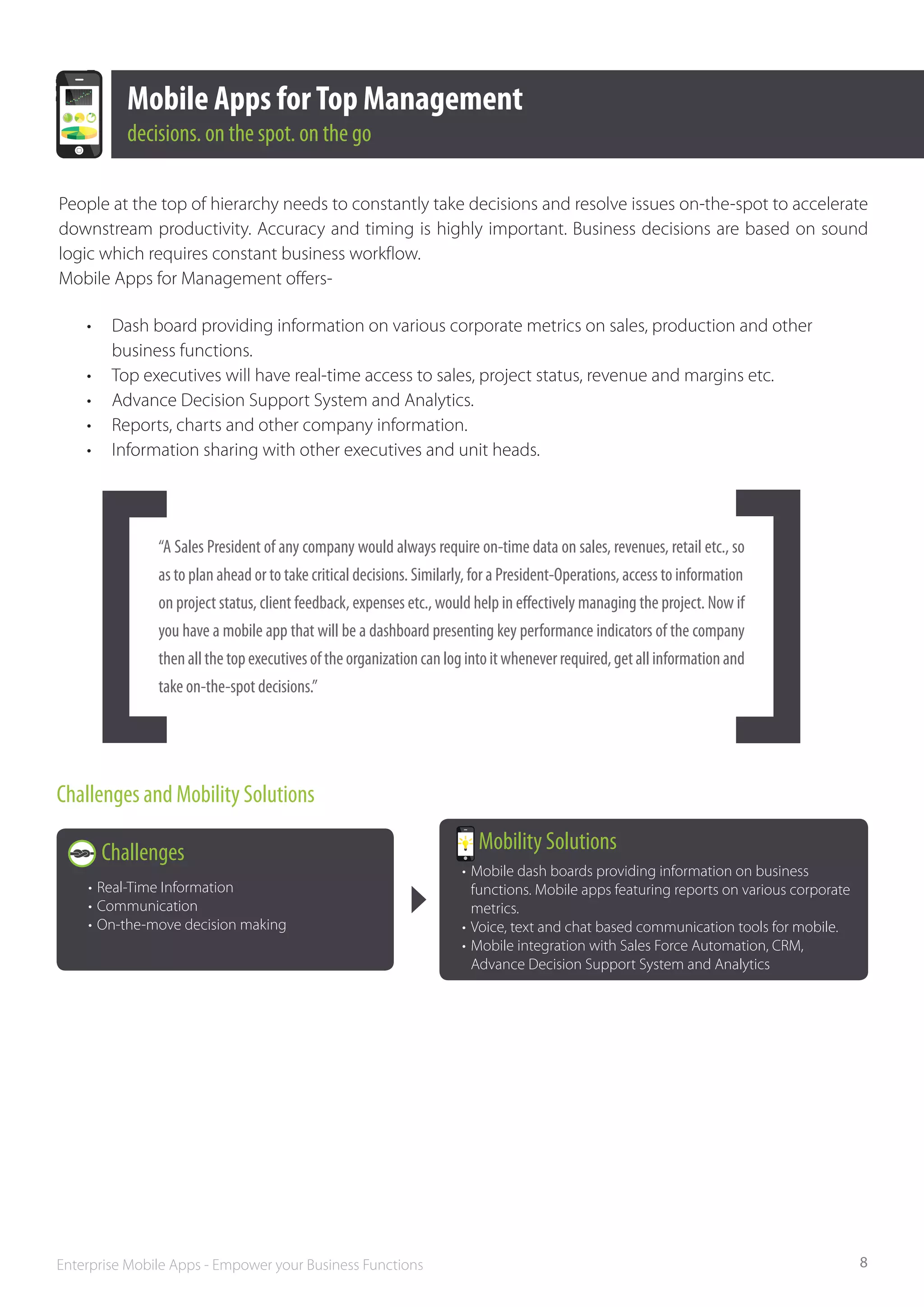 Mobile Apps for Top Management
            decisions. on the spot. on the go

People at the top of hierarchy needs to constantly take decisions and resolve issues on-the-spot to accelerate
downstream productivity. Accuracy and timing is highly important. Business decisions are based on sound
logic which requires constant business workflow.
Mobile Apps for Management offers-

    •	    Dash board providing information on various corporate metrics on sales, production and other 		
    	     business functions.
    •	    Top executives will have real-time access to sales, project status, revenue and margins etc.
    •	    Advance Decision Support System and Analytics.
    •	    Reports, charts and other company information.
    •	    Information sharing with other executives and unit heads.




                “A Sales President of any company would always require on­‐time data on sales, revenues, retail etc., so
                as to plan ahead or to take critical decisions. Similarly, for a President­‐Operations, access to information	
                on project status, client feedback, expenses etc., would help in effectively managing the project. Now if
                you have a mobile app that will be a dashboard presenting key performance indicators of the company
                then all the top executives of the organization can log into it whenever required, get all information and
                take on­‐the-­spot decisions.”




Challenges and Mobility Solutions

         Challenges                                                        Mobility Solutions
                                                                        •	 Mobile dash boards providing information on business 		
    •	 Real-Time Information                                            	 functions. Mobile apps featuring reports on various corporate 	
    •	 Communication                                                    	metrics.
    •	 On-the-move decision making                                      •	 Voice, text and chat based communication tools for mobile.
                                                                        •	 Mobile integration with Sales Force Automation, CRM, 		
                                                                        	 Advance Decision Support System and Analytics




Enterprise Mobile Apps - Empower your Business Functions                                                                                    8
 
