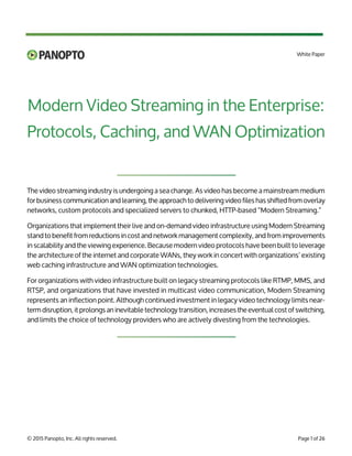 Modern Video Streaming in the Enterprise:
Protocols, Caching, and WAN Optimization
TM
White Paper
© 2015 Panopto, Inc. All rights reserved.
The video streaming industry is undergoing a sea change. As video has become a mainstream medium
for business communication and learning, the approach to delivering video files has shifted from overlay
networks, custom protocols and specialized servers to chunked, HTTP-based “Modern Streaming.”
Organizations that implement their live and on-demand video infrastructure using Modern Streaming
stand to benefit from reductions in cost and network management complexity, and from improvements
in scalability and the viewing experience. Because modern video protocols have been built to leverage
the architecture of the internet and corporate WANs, they work in concert with organizations’ existing
web caching infrastructure and WAN optimization technologies.
For organizations with video infrastructure built on legacy streaming protocols like RTMP, MMS, and
RTSP, and organizations that have invested in multicast video communication, Modern Streaming
represents an inflection point. Although continued investment in legacy video technology limits near-
term disruption, it prolongs an inevitable technology transition, increases the eventual cost of switching,
and limits the choice of technology providers who are actively divesting from the technologies.
Page 1 of 26
 