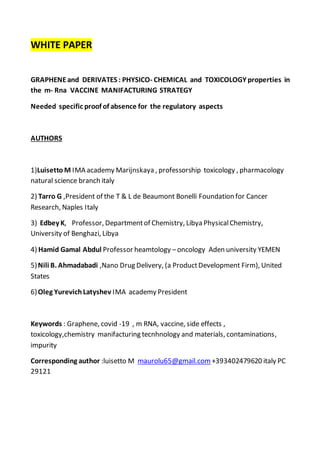 WHITE PAPER
GRAPHENEand DERIVATES : PHYSICO- CHEMICAL and TOXICOLOGY properties in
the m- Rna VACCINE MANIFACTURING STRATEGY
Needed specific proof of absence for the regulatory aspects
AUTHORS
1)Luisetto M IMA academy Marijnskaya , professorship toxicology , pharmacology
natural science branch italy
2) Tarro G ,President of the T & L de Beaumont Bonelli Foundation for Cancer
Research, Naples Italy
3) Edbey K, Professor, Departmentof Chemistry, Libya PhysicalChemistry,
University of Benghazi, Libya
4) Hamid Gamal Abdul Professor heamtology –oncology Aden university YEMEN
5)Nili B. Ahmadabadi ,Nano Drug Delivery, (a ProductDevelopment Firm), United
States
6)Oleg YurevichLatyshev IMA academy President
Keywords : Graphene, covid -19 , m RNA, vaccine, side effects ,
toxicology,chemistry manifacturing tecnhnology and materials, contaminations,
impurity
Corresponding author :luisetto M maurolu65@gmail.com +393402479620 italy PC
29121
 