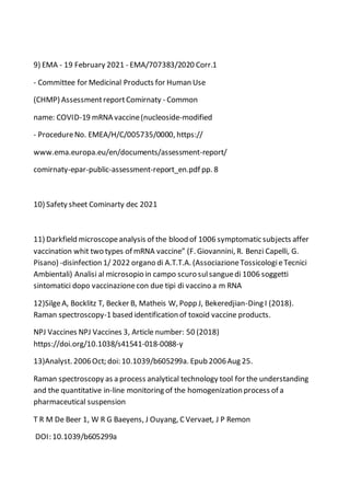 9) EMA - 19 February 2021 - EMA/707383/2020 Corr.1
- Committee for Medicinal Products for Human Use
(CHMP) AssessmentreportComirnaty - Common
name: COVID-19 mRNA vaccine(nucleoside-modified
- ProcedureNo. EMEA/H/C/005735/0000, https://
www.ema.europa.eu/en/documents/assessment-report/
comirnaty-epar-public-assessment-report_en.pdf pp. 8
10) Safety sheet Cominarty dec 2021
11) Darkfield microscopeanalysis of the blood of 1006 symptomatic subjects affer
vaccination whit two types of mRNA vaccine” (F. Giovannini, R. Benzi Capelli, G.
Pisano) -disinfection 1/ 2022 organo di A.T.T.A. (AssociazioneTossicologieTecnici
Ambientali) Analisi al microsopio in campo scuro sulsanguedi 1006 soggetti
sintomatici dopo vaccinazionecon due tipi di vaccino a m RNA
12)SilgeA, Bocklitz T, Becker B, Matheis W, Popp J, Bekeredjian-Ding I (2018).
Raman spectroscopy-1 based identification of toxoid vaccine products.
NPJ Vaccines NPJ Vaccines 3, Article number: 50 (2018)
https://doi.org/10.1038/s41541-018-0088-y
13)Analyst. 2006Oct; doi: 10.1039/b605299a. Epub 2006Aug 25.
Raman spectroscopy as a process analytical technology tool for the understanding
and the quantitative in-line monitoring of the homogenization process of a
pharmaceutical suspension
T R M De Beer 1, W R G Baeyens, J Ouyang, C Vervaet, J P Remon
DOI: 10.1039/b605299a
 