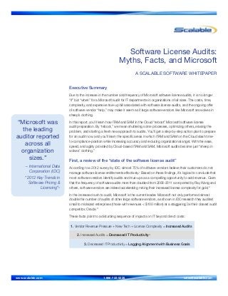 “Microsoft was
the leading
auditor reported
across all
organization
sizes.”
– International Data
Corporation (IDC)
“2012 Key Trends in
Software Pricing &
Licensing”3
Software License Audits:
Myths, Facts, and Microsoft
A SCALABLE SOFTWARE WHITEPAPER
Executive Summary
Due to the increase in the number and frequency of Microsoft software license audits, it is no longer
“if” but “when” for a Microsoft audit for IT departments in organizations of all sizes. The costs, time,
complexity, and expensive true-up bill associated with software license audits, and the ongoing offer
of software vendor “help,” may make it seem as if large software vendors like Microsoft are wolves in
sheep’s clothing.
In this report, you’ll learn how ITAM and SAM in the Cloud “reboot” Microsoft software license
audit preparation. By “reboot,” we mean shuttering some processes, optimizing others, erasing the
problem, and starting a fresh new approach to audits. You’ll get a step-by-step action plan to prepare
for an audit now. and you’ll learn the specific areas in which ITAM and SAM on the Cloud slash time-
to-compliance-position while increasing accuracy and reducing organizational angst. With the ease,
speed, and agility provided by Cloud-based ITAM and SAM, Microsoft audits become just “sheep in
wolves’ clothing.”
First, a review of the “state of the software license audit”
According to a 2012 survey by IDC, almost 75% of software vendors believe their customers do not
manage software license entitlements effectively.1
Based on these findings, it’s logical to conclude that
most software vendors identify audits and true-ups as a compelling opportunity to add revenue. Given
that the frequency of software audits more than doubled from 2008-2011 as reported by Ray Wang and
others, software vendors are indeed accelerating mining their increased license complexity for gold.2
In the increased rush to audit, Microsoft is the current leader. Microsoft not only performed almost
double the number of audits of other large software vendors, as shown in IDC research they audited
small to midsized enterprises (those with revenues < $100 million) at a staggering 3x their closest audit
competitor, Oracle.3
These facts point to a disturbing sequence of impacts on IT beyond direct costs:
1. Vendor Revenue Pressure + New Tech + License Complexity = Increased Audits
2. Increased Audits = Decreased IT Productivity4
3. Decreased IT Productivity = Lagging Alignment with Business Goals
www.scalable.com	 1-866-722-5225 	 sales@scalable.com
 
