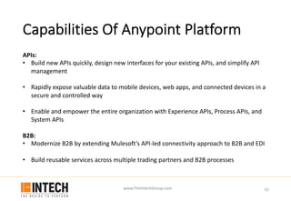 www.TheIntechGroup.com
Capabilities Of Anypoint Platform
10
APIs:
• Build new APIs quickly, design new interfaces for your existing APIs, and simplify API
management
• Rapidly expose valuable data to mobile devices, web apps, and connected devices in a
secure and controlled way
• Enable and empower the entire organization with Experience APIs, Process APIs, and
System APIs
B2B:
• Modernize B2B by extending Mulesoft’s API-led connectivity approach to B2B and EDI
• Build reusable services across multiple trading partners and B2B processes
 