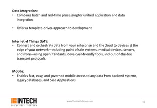 www.TheIntechGroup.com 11
Data Integration:
• Combines batch and real-time processing for unified application and data
integration
• Offers a template-driven approach to development
Internet of Things (IoT):
• Connect and orchestrate data from your enterprise and the cloud to devices at the
edge of your network—including point of sale systems, medical devices, sensors,
and more—using open standards, developer-friendly tools, and out-of-the-box
transport protocols.
Mobile:
• Enables fast, easy, and governed mobile access to any data from backend systems,
legacy databases, and SaaS Applications
 