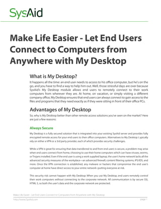 Make Life Easier - Let End Users
Connect to Computers from
Anywhere with My Desktop
              What is My Desktop?
              It happens all the time: an end user needs to access to his oﬃce computer, but he's on the
              go, and you have to ﬁnd a way to help him out. Well, those stressful days are over because
              SysAid’s My Desktop module allows end users to remotely connect to their work
              computers from wherever they are. At home, on vacation, or simply visiting a diﬀerent
              company oﬃce, My Desktop ensures that end users can always connect to gain access to the
              ﬁles and programs that they need exactly as if they were sitting in front of their oﬃce PCs.

              Advantages of My Desktop
              So, why is My Desktop better than other remote access solutions you’ve seen on the market? Here
              are just a few reasons:


              Always Secure
              My Desktop is a fully secured solution that is integrated into your existing SysAid server and provides fully
              encrypted remote access for your end users to their oﬃce computers. Alternatives to My Desktop t ypically
              rely on either a VPN or a 3rd party provider, each of which provides security challenges.

              While a VPN is great for ensuring that data transferred to and from end users is secure, a problem may arise
              when end users connect from home, choosing to use their home computers which can have viruses, worms,
              or Trojans installed. Even if the end user is using a work supplied laptop, the user’s home network lacks all the
              advanced security measures of the workplace—an advanced ﬁrewall, content ﬁltering systems, IPS/IDS, and
              more. Once the VPN connection is established, any malware or hackers that compromise the end user’s
              computer at home have direct access to your entire network--putting everyone at risk.

              This security risk cannot happen with My Desktop: When you use My Desktop, end users remotely control
              their work computers without connecting to the corporate network. All communication is by secure SSL
              HTML 5, so both the user’s data and the corporate network are protected.



Make Life Easier - Let End Users Connect to Computers from Anywhere with My Desktop
http://www.SysAid.com                                                                                                  page 1
 