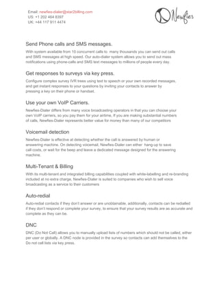  
Email: ​newfies­dialer@star2billing.com 
US: +1 202 464 8397 
UK: +44 117 911 4474 
 
 
Send Phone calls and SMS messages. 
With system available from 10 concurrent calls to  many thousands you can send out calls 
and SMS messages at high speed. Our auto­dialer system allows you to send out mass 
notifications using phone­calls and SMS text messages to millions of people every day. 
Get responses to surveys via key press. 
Configure complex survey IVR trees using text to speech or your own recorded messages, 
and get instant responses to your questions by inviting your contacts to answer by 
pressing a key on their phone or handset. 
Use your own VoIP Carriers. 
Newfies­Dialer differs from many voice broadcasting operators in that you can choose your 
own VoIP carriers, so you pay them for your airtime, If you are making substantial numbers 
of calls, Newfies­Dialer represents better value for money than many of our competitors 
Voicemail detection 
Newfies­Dialer is effective at detecting whether the call is answered by human or 
answering machine. On detecting voicemail, Newfies­Dialer can either  hang­up to save 
call costs, or wait for the beep and leave a dedicated message designed for the answering 
machine. 
Multi­Tenant & Billing 
With its multi­tenant and integrated billing capabilities coupled with white­labelling and re­branding 
included at no extra charge, Newfies­Dialer is suited to companies who wish to sell voice 
broadcasting as a service to their customers 
Auto­redial 
Auto­redial contacts if they don’t answer or are unobtainable, additionally, contacts can be redialled 
if they don’t respond or complete your survey, to ensure that your survey results are as accurate and 
complete as they can be. 
DNC 
DNC (Do Not Call) allows you to manually upload lists of numbers which should not be called, either 
per user or globally. A DNC node is provided in the survey so contacts can add themselves to the 
Do not call lists via key press. 
 