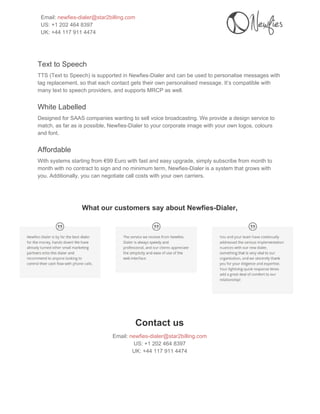  
Email: ​newfies­dialer@star2billing.com 
US: +1 202 464 8397 
UK: +44 117 911 4474 
 
 
Text to Speech 
TTS (Text to Speech) is supported in Newfies­Dialer and can be used to personalise messages with 
tag replacement, so that each contact gets their own personalised message. It’s compatible with 
many text to speech providers, and supports MRCP as well. 
White Labelled 
Designed for SAAS companies wanting to sell voice broadcasting. We provide a design service to 
match, as far as is possible, Newfies­Dialer to your corporate image with your own logos, colours 
and font. 
Affordable 
With systems starting from €99 Euro with fast and easy upgrade, simply subscribe from month to 
month with no contract to sign and no minimum term, Newfies­Dialer is a system that grows with 
you. Additionally, you can negotiate call costs with your own carriers. 
 
 
 
What our customers say about Newfies­Dialer, 
 
 
Contact us 
Email: ​newfies­dialer@star2billing.com 
US: +1 202 464 8397 
UK: +44 117 911 4474 
 
 