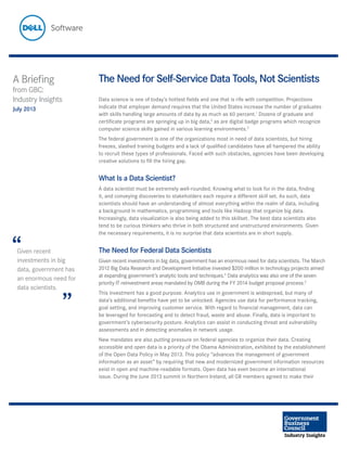 The Need for Self-Service Data Tools, Not Scientists
Data science is one of today’s hottest fields and one that is rife with competition. Projections
indicate that employer demand requires that the United States increase the number of graduates
with skills handling large amounts of data by as much as 60 percent.1
Dozens of graduate and
certificate programs are springing up in big data,2
as are digital badge programs which recognize
computer science skills gained in various learning environments.3
The federal government is one of the organizations most in need of data scientists, but hiring
freezes, slashed training budgets and a lack of qualified candidates have all hampered the ability
to recruit these types of professionals. Faced with such obstacles, agencies have been developing
creative solutions to fill the hiring gap.
What Is a Data Scientist?
A data scientist must be extremely well-rounded. Knowing what to look for in the data, finding
it, and conveying discoveries to stakeholders each require a different skill set. As such, data
scientists should have an understanding of almost everything within the realm of data, including
a background in mathematics, programming and tools like Hadoop that organize big data.
Increasingly, data visualization is also being added to this skillset. The best data scientists also
tend to be curious thinkers who thrive in both structured and unstructured environments. Given
the necessary requirements, it is no surprise that data scientists are in short supply.
The Need for Federal Data Scientists
Given recent investments in big data, government has an enormous need for data scientists. The March
2012 Big Data Research and Development Initiative invested $200 million in technology projects aimed
at expanding government’s analytic tools and techniques.4
Data analytics was also one of the seven
priority IT reinvestment areas mandated by OMB during the FY 2014 budget proposal process.5
This investment has a good purpose. Analytics use in government is widespread, but many of
data’s additional benefits have yet to be unlocked. Agencies use data for performance tracking,
goal setting, and improving customer service. With regard to financial management, data can
be leveraged for forecasting and to detect fraud, waste and abuse. Finally, data is important to
government’s cybersecurity posture. Analytics can assist in conducting threat and vulnerability
assessments and in detecting anomalies in network usage.
New mandates are also putting pressure on federal agencies to organize their data. Creating
accessible and open data is a priority of the Obama Administration, exhibited by the establishment
of the Open Data Policy in May 2013. This policy “advances the management of government
information as an asset” by requiring that new and modernized government information resources
exist in open and machine-readable formats. Open data has even become an international
issue. During the June 2013 summit in Northern Ireland, all G8 members agreed to make their
A Briefing
from GBC:
Industry Insights
July 2013
Given recent
investments in big
data, government has
an enormous need for
data scientists.
“
”
 