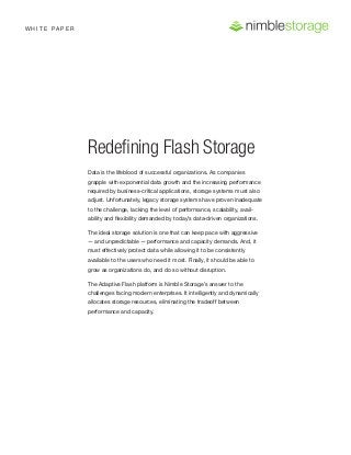 Redefining Flash Storage
W H I T E PA P E R
Data is the lifeblood of successful organizations. As companies
grapple with exponential data growth and the increasing performance
required by business-critical applications, storage systems must also
adjust. Unfortunately, legacy storage systems have proven inadequate
to the challenge, lacking the level of performance, scalability, avail-
ability and flexibility demanded by today’s data-driven organizations.
The ideal storage solution is one that can keep pace with aggressive
— and unpredictable — performance and capacity demands. And, it
must effectively protect data while allowing it to be consistently
available to the users who need it most. Finally, it should be able to
grow as organizations do, and do so without disruption.
The Adaptive Flash platform is Nimble Storage’s answer to the
challenges facing modern enterprises. It intelligently and dynamically
allocates storage resources, eliminating the tradeoff between
performance and capacity.
 