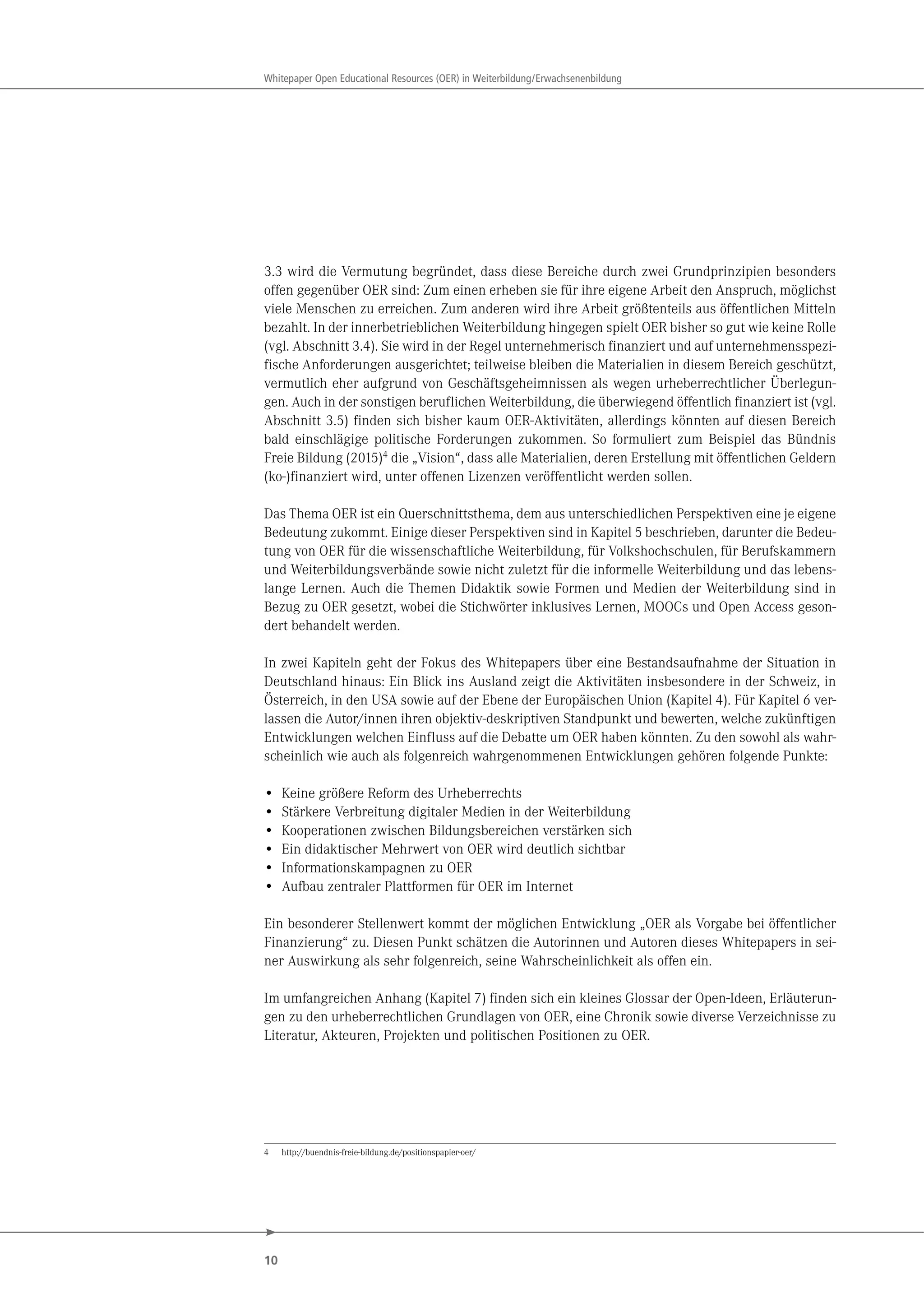 10
Whitepaper Open Educational Resources (OER) in Weiterbildung/Erwachsenenbildung
3.3 wird die Vermutung begründet, dass diese Bereiche durch zwei Grundprinzipien besonders
offen gegenüber OER sind: Zum einen erheben sie für ihre eigene Arbeit den Anspruch, möglichst
viele Menschen zu erreichen. Zum anderen wird ihre Arbeit größtenteils aus öffentlichen Mitteln
bezahlt. In der innerbetrieblichen Weiterbildung hingegen spielt OER bisher so gut wie keine Rolle
(vgl. Abschnitt 3.4). Sie wird in der Regel unternehmerisch finanziert und auf unternehmensspezi-
fische Anforderungen ausgerichtet; teilweise bleiben die Materialien in diesem Bereich geschützt,
vermutlich eher aufgrund von Geschäftsgeheimnissen als wegen urheberrechtlicher Überlegun-
gen. Auch in der sonstigen beruflichen Weiterbildung, die überwiegend öffentlich finanziert ist (vgl.
Abschnitt 3.5) finden sich bisher kaum OER-Aktivitäten, allerdings könnten auf diesen Bereich
bald einschlägige politische Forderungen zukommen. So formuliert zum Beispiel das Bündnis
Freie Bildung (2015)4
die „Vision“, dass alle Materialien, deren Erstellung mit öffentlichen Geldern
(ko-)finanziert wird, unter offenen Lizenzen veröffentlicht werden sollen.
Das Thema OER ist ein Querschnittsthema, dem aus unterschiedlichen Perspektiven eine je eigene
Bedeutung zukommt. Einige dieser Perspektiven sind in Kapitel 5 beschrieben, darunter die Bedeu-
tung von OER für die wissenschaftliche Weiterbildung, für Volkshochschulen, für Berufskammern
und Weiterbildungsverbände sowie nicht zuletzt für die informelle Weiterbildung und das lebens-
lange Lernen. Auch die Themen Didaktik sowie Formen und Medien der Weiterbildung sind in
Bezug zu OER gesetzt, wobei die Stichwörter inklusives Lernen, MOOCs und Open Access geson-
dert behandelt werden.
In zwei Kapiteln geht der Fokus des Whitepapers über eine Bestandsaufnahme der Situation in
Deutschland hinaus: Ein Blick ins Ausland zeigt die Aktivitäten insbesondere in der Schweiz, in
Österreich, in den USA sowie auf der Ebene der Europäischen Union (Kapitel 4). Für Kapitel 6 ver-
lassen die Autor/innen ihren objektiv-deskriptiven Standpunkt und bewerten, welche zukünftigen
Entwicklungen welchen Einfluss auf die Debatte um OER haben könnten. Zu den sowohl als wahr-
scheinlich wie auch als folgenreich wahrgenommenen Entwicklungen gehören folgende Punkte:
• Keine größere Reform des Urheberrechts
• Stärkere Verbreitung digitaler Medien in der Weiterbildung
• Kooperationen zwischen Bildungsbereichen verstärken sich
• Ein didaktischer Mehrwert von OER wird deutlich sichtbar
• Informationskampagnen zu OER
• Aufbau zentraler Plattformen für OER im Internet
Ein besonderer Stellenwert kommt der möglichen Entwicklung „OER als Vorgabe bei öffentlicher
Finanzierung“ zu. Diesen Punkt schätzen die Autorinnen und Autoren dieses Whitepapers in sei-
ner Auswirkung als sehr folgenreich, seine Wahrscheinlichkeit als offen ein.
Im umfangreichen Anhang (Kapitel 7) finden sich ein kleines Glossar der Open-Ideen, Erläuterun-
gen zu den urheberrechtlichen Grundlagen von OER, eine Chronik sowie diverse Verzeichnisse zu
Literatur, Akteuren, Projekten und politischen Positionen zu OER.
4 http://buendnis-freie-bildung.de/positionspapier-oer/
 