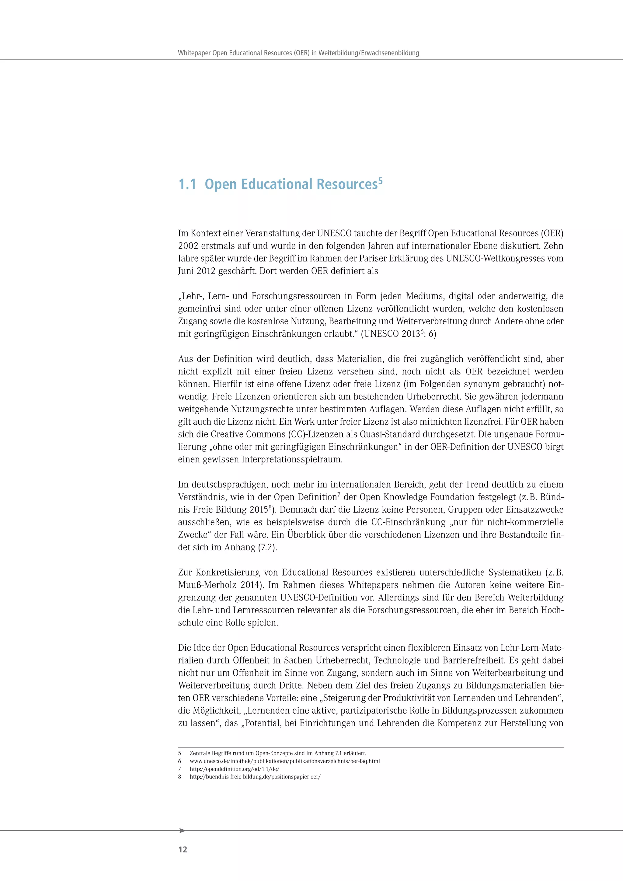 12
Whitepaper Open Educational Resources (OER) in Weiterbildung/Erwachsenenbildung
1.1 Open Educational Resources5
Im Kontext einer Veranstaltung der UNESCO tauchte der Begriff Open Educational Resources (OER)
2002 erstmals auf und wurde in den folgenden Jahren auf internationaler Ebene diskutiert. Zehn
Jahre später wurde der Begriff im Rahmen der Pariser Erklärung des UNESCO-Weltkongresses vom
Juni 2012 geschärft. Dort werden OER definiert als
„Lehr-, Lern- und Forschungsressourcen in Form jeden Mediums, digital oder anderweitig, die
gemeinfrei sind oder unter einer offenen Lizenz veröffentlicht wurden, welche den kostenlosen
Zugang sowie die kostenlose Nutzung, Bearbeitung und Weiterverbreitung durch Andere ohne oder
mit geringfügigen Einschränkungen erlaubt.“ (UNESCO 20136
: 6)
Aus der Definition wird deutlich, dass Materialien, die frei zugänglich veröffentlicht sind, aber
nicht explizit mit einer freien Lizenz versehen sind, noch nicht als OER bezeichnet werden
können. Hierfür ist eine offene Lizenz oder freie Lizenz (im Folgenden synonym gebraucht) not-
wendig. Freie Lizenzen orientieren sich am bestehenden Urheberrecht. Sie gewähren jedermann
weitgehende Nutzungsrechte unter bestimmten Auflagen. Werden diese Auflagen nicht erfüllt, so
gilt auch die Lizenz nicht. Ein Werk unter freier Lizenz ist also mitnichten lizenzfrei. Für OER haben
sich die Creative Commons (CC)-Lizenzen als Quasi-Standard durchgesetzt. Die ungenaue Formu-
lierung „ohne oder mit geringfügigen Einschränkungen“ in der OER-Definition der UNESCO birgt
einen gewissen Interpretationsspielraum.
Im deutschsprachigen, noch mehr im internationalen Bereich, geht der Trend deutlich zu einem
Verständnis, wie in der Open Definition7 der Open Knowledge Foundation festgelegt (z.B. Bünd-
nis Freie Bildung 20158). Demnach darf die Lizenz keine Personen, Gruppen oder Einsatzzwecke
ausschließen, wie es beispielsweise durch die CC-Einschränkung „nur für nicht-kommerzielle
Zwecke“ der Fall wäre. Ein Überblick über die verschiedenen Lizenzen und ihre Bestandteile fin-
det sich im Anhang (7.2).
Zur Konkretisierung von Educational Resources existieren unterschiedliche Systematiken (z.B.
Muuß-Merholz 2014). Im Rahmen dieses Whitepapers nehmen die Autoren keine weitere Ein-
grenzung der genannten UNESCO-Definition vor. Allerdings sind für den Bereich Weiterbildung
die Lehr- und Lernressourcen relevanter als die Forschungsressourcen, die eher im Bereich Hoch-
schule eine Rolle spielen.
Die Idee der Open Educational Resources verspricht einen flexibleren Einsatz von Lehr-Lern-Mate-
rialien durch Offenheit in Sachen Urheberrecht, Technologie und Barrierefreiheit. Es geht dabei
nicht nur um Offenheit im Sinne von Zugang, sondern auch im Sinne von Weiterbearbeitung und
Weiterverbreitung durch Dritte. Neben dem Ziel des freien Zugangs zu Bildungsmaterialien bie-
ten OER verschiedene Vorteile: eine „Steigerung der Produktivität von Lernenden und Lehrenden“,
die Möglichkeit, „Lernenden eine aktive, partizipatorische Rolle in Bildungsprozessen zukommen
zu lassen“, das „Potential, bei Einrichtungen und Lehrenden die Kompetenz zur Herstellung von
5 Zentrale Begriffe rund um Open-Konzepte sind im Anhang 7.1 erläutert.
6 www.unesco.de/infothek/publikationen/publikationsverzeichnis/oer-faq.html
7 http://opendefinition.org/od/1.1/de/
8 http://buendnis-freie-bildung.de/positionspapier-oer/
 
