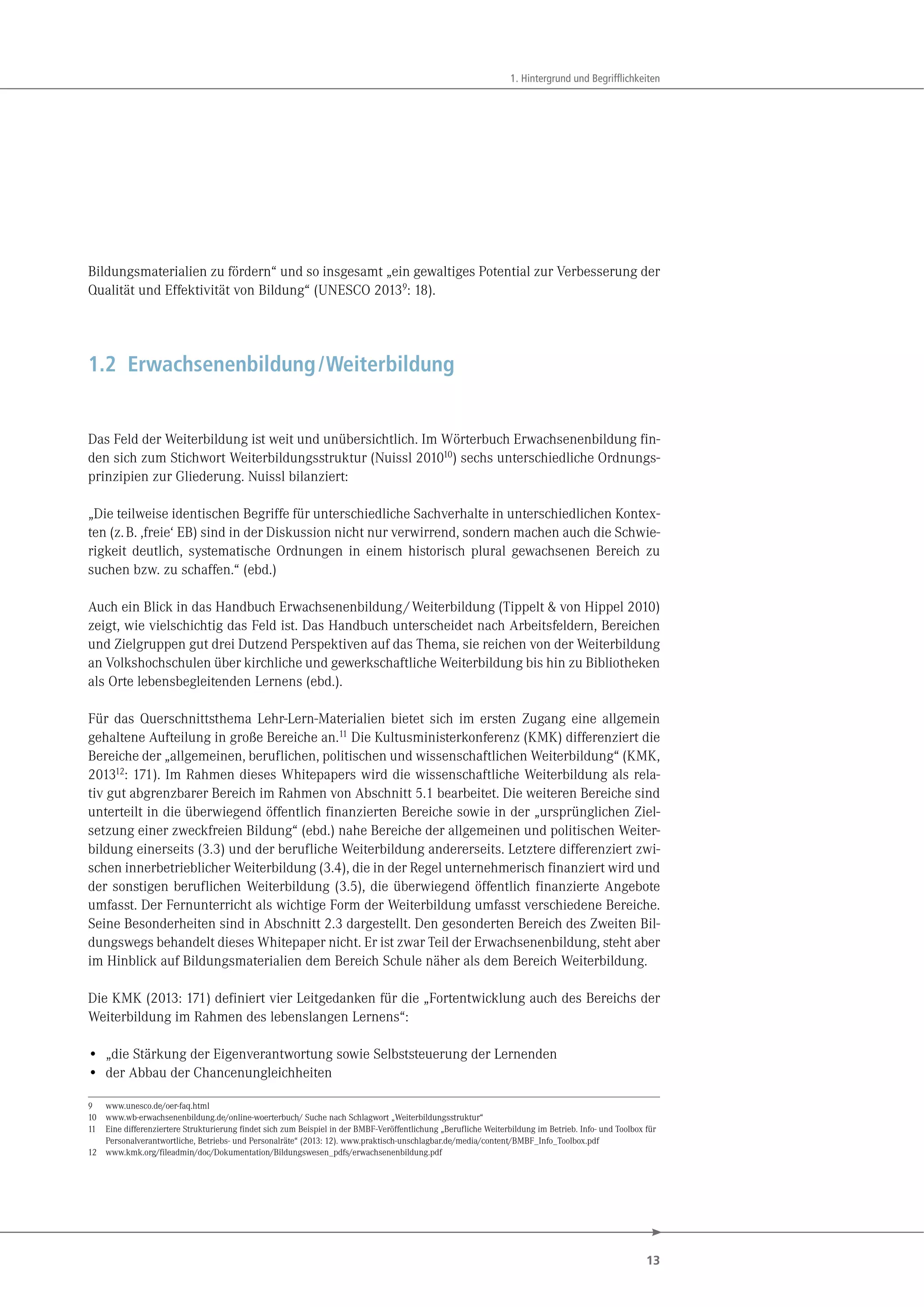 13
1. Hintergrund und Begrifflichkeiten
Bildungsmaterialien zu fördern“ und so insgesamt „ein gewaltiges Potential zur Verbesserung der
Qualität und Effektivität von Bildung“ (UNESCO 20139
: 18).
1.2 Erwachsenenbildung/Weiterbildung
Das Feld der Weiterbildung ist weit und unübersichtlich. Im Wörterbuch Erwachsenenbildung fin-
den sich zum Stichwort Weiterbildungsstruktur (Nuissl 201010
) sechs unterschiedliche Ordnungs-
prinzipien zur Gliederung. Nuissl bilanziert:
„Die teilweise identischen Begriffe für unterschiedliche Sachverhalte in unterschiedlichen Kontex-
ten (z.B. ,freie‘ EB) sind in der Diskussion nicht nur verwirrend, sondern machen auch die Schwie-
rigkeit deutlich, systematische Ordnungen in einem historisch plural gewachsenen Bereich zu
suchen bzw. zu schaffen.“ (ebd.)
Auch ein Blick in das Handbuch Erwachsenenbildung/Weiterbildung (Tippelt & von Hippel 2010)
zeigt, wie vielschichtig das Feld ist. Das Handbuch unterscheidet nach Arbeitsfeldern, Bereichen
und Zielgruppen gut drei Dutzend Perspektiven auf das Thema, sie reichen von der Weiterbildung
an Volkshochschulen über kirchliche und gewerkschaftliche Weiterbildung bis hin zu Bibliotheken
als Orte lebensbegleitenden Lernens (ebd.).
Für das Querschnittsthema Lehr-Lern-Materialien bietet sich im ersten Zugang eine allgemein
gehaltene Aufteilung in große Bereiche an.11 Die Kultusministerkonferenz (KMK) differenziert die
Bereiche der „allgemeinen, beruflichen, politischen und wissenschaftlichen Weiterbildung“ (KMK,
201312: 171). Im Rahmen dieses Whitepapers wird die wissenschaftliche Weiterbildung als rela-
tiv gut abgrenzbarer Bereich im Rahmen von Abschnitt 5.1 bearbeitet. Die weiteren Bereiche sind
unterteilt in die überwiegend öffentlich finanzierten Bereiche sowie in der „ursprünglichen Ziel-
setzung einer zweckfreien Bildung“ (ebd.) nahe Bereiche der allgemeinen und politischen Weiter-
bildung einerseits (3.3) und der berufliche Weiterbildung andererseits. Letztere differenziert zwi-
schen innerbetrieblicher Weiterbildung (3.4), die in der Regel unternehmerisch finanziert wird und
der sonstigen beruflichen Weiterbildung (3.5), die überwiegend öffentlich finanzierte Angebote
umfasst. Der Fernunterricht als wichtige Form der Weiterbildung umfasst verschiedene Bereiche.
Seine Besonderheiten sind in Abschnitt 2.3 dargestellt. Den gesonderten Bereich des Zweiten Bil-
dungswegs behandelt dieses Whitepaper nicht. Er ist zwar Teil der Erwachsenenbildung, steht aber
im Hinblick auf Bildungsmaterialien dem Bereich Schule näher als dem Bereich Weiterbildung.
Die KMK (2013: 171) definiert vier Leitgedanken für die „Fortentwicklung auch des Bereichs der
Weiterbildung im Rahmen des lebenslangen Lernens“:
• „die Stärkung der Eigenverantwortung sowie Selbststeuerung der Lernenden
• der Abbau der Chancenungleichheiten
9 www.unesco.de/oer-faq.html
10 www.wb-erwachsenenbildung.de/online-woerterbuch/ Suche nach Schlagwort „Weiterbildungsstruktur“
11 Eine differenziertere Strukturierung findet sich zum Beispiel in der BMBF-Veröffentlichung „Berufliche Weiterbildung im Betrieb. Info- und Toolbox für
Personalverantwortliche, Betriebs- und Personalräte“ (2013: 12). www.praktisch-unschlagbar.de/media/content/BMBF_Info_Toolbox.pdf
12 www.kmk.org/fileadmin/doc/Dokumentation/Bildungswesen_pdfs/erwachsenenbildung.pdf
 