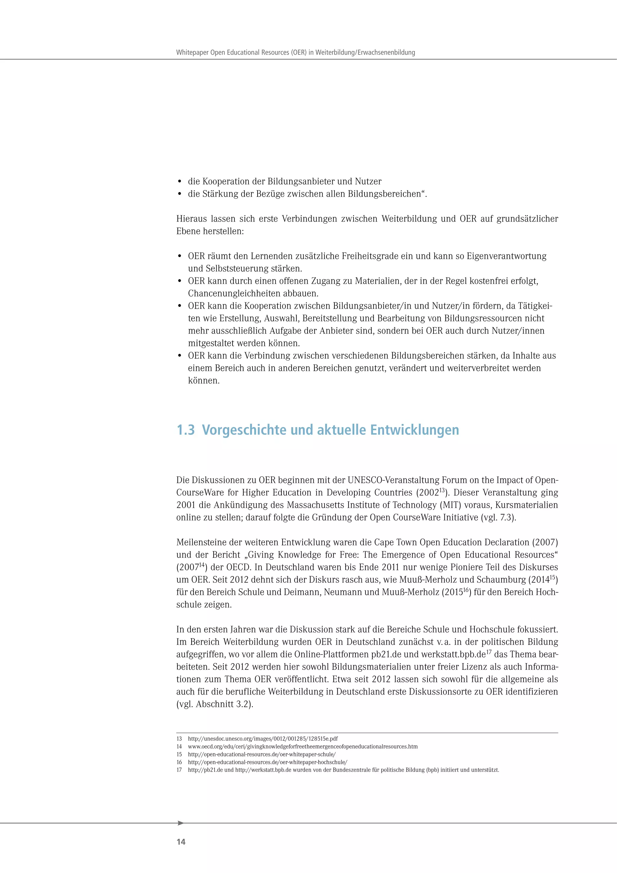14
Whitepaper Open Educational Resources (OER) in Weiterbildung/Erwachsenenbildung
• die Kooperation der Bildungsanbieter und Nutzer
• die Stärkung der Bezüge zwischen allen Bildungsbereichen“.
Hieraus lassen sich erste Verbindungen zwischen Weiterbildung und OER auf grundsätzlicher
Ebene herstellen:
• OER räumt den Lernenden zusätzliche Freiheitsgrade ein und kann so Eigenverantwortung
und Selbststeuerung stärken.
• OER kann durch einen offenen Zugang zu Materialien, der in der Regel kostenfrei erfolgt,
Chancenungleichheiten abbauen.
• OER kann die Kooperation zwischen Bildungsanbieter/in und Nutzer/in fördern, da Tätigkei-
ten wie Erstellung, Auswahl, Bereitstellung und Bearbeitung von Bildungsressourcen nicht
mehr ausschließlich Aufgabe der Anbieter sind, sondern bei OER auch durch Nutzer/innen
mitgestaltet werden können.
• OER kann die Verbindung zwischen verschiedenen Bildungsbereichen stärken, da Inhalte aus
einem Bereich auch in anderen Bereichen genutzt, verändert und weiterverbreitet werden
können.
1.3 Vorgeschichte und aktuelle Entwicklungen
Die Diskussionen zu OER beginnen mit der UNESCO-Veranstaltung Forum on the Impact of Open-
CourseWare for Higher Education in Developing Countries (200213). Dieser Veranstaltung ging
2001 die Ankündigung des Massachusetts Institute of Technology (MIT) voraus, Kursmaterialien
online zu stellen; darauf folgte die Gründung der Open CourseWare Initiative (vgl. 7.3).
Meilensteine der weiteren Entwicklung waren die Cape Town Open Education Declaration (2007)
und der Bericht „Giving Knowledge for Free: The Emergence of Open Educational Resources“
(200714) der OECD. In Deutschland waren bis Ende 2011 nur wenige Pioniere Teil des Diskurses
um OER. Seit 2012 dehnt sich der Diskurs rasch aus, wie Muuß-Merholz und Schaumburg (201415)
für den Bereich Schule und Deimann, Neumann und Muuß-Merholz (201516) für den Bereich Hoch-
schule zeigen.
In den ersten Jahren war die Diskussion stark auf die Bereiche Schule und Hochschule fokussiert.
Im Bereich Weiterbildung wurden OER in Deutschland zunächst v.a. in der politischen Bildung
aufgegriffen, wo vor allem die Online-Plattformen pb21.de und werkstatt.bpb.de17 das Thema bear-
beiteten. Seit 2012 werden hier sowohl Bildungsmaterialien unter freier Lizenz als auch Informa-
tionen zum Thema OER veröffentlicht. Etwa seit 2012 lassen sich sowohl für die allgemeine als
auch für die berufliche Weiterbildung in Deutschland erste Diskussionsorte zu OER identifizieren
(vgl. Abschnitt 3.2).
13 http://unesdoc.unesco.org/images/0012/001285/128515e.pdf
14 www.oecd.org/edu/ceri/givingknowledgeforfreetheemergenceofopeneducationalresources.htm
15 http://open-educational-resources.de/oer-whitepaper-schule/
16 http://open-educational-resources.de/oer-whitepaper-hochschule/
17 http://pb21.de und http://werkstatt.bpb.de wurden von der Bundeszentrale für politische Bildung (bpb) initiiert und unterstützt.
 