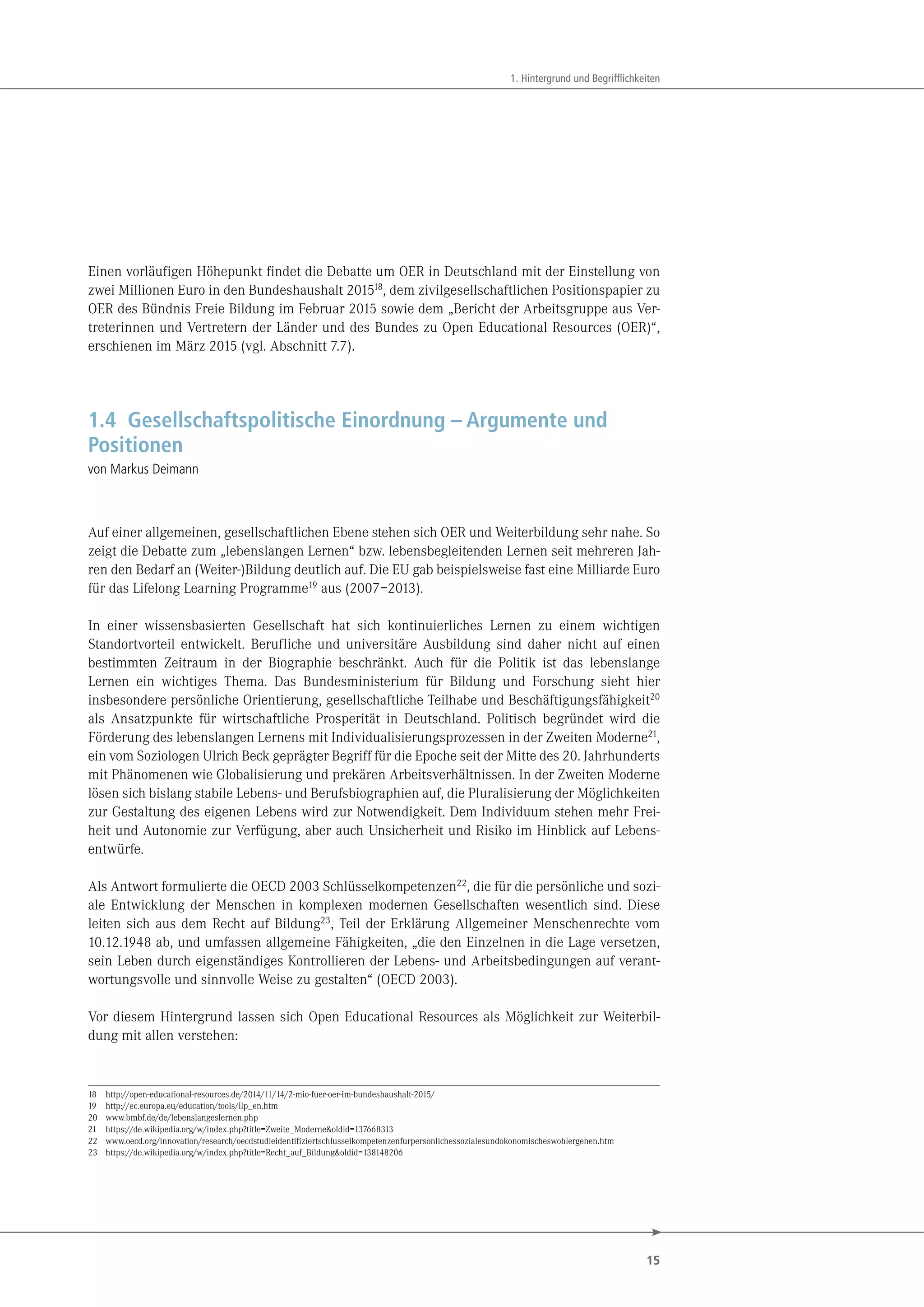 15
1. Hintergrund und Begrifflichkeiten
Einen vorläufigen Höhepunkt findet die Debatte um OER in Deutschland mit der Einstellung von
zwei Millionen Euro in den Bundeshaushalt 201518
, dem zivilgesellschaftlichen Positionspapier zu
OER des Bündnis Freie Bildung im Februar 2015 sowie dem „Bericht der Arbeitsgruppe aus Ver-
treterinnen und Vertretern der Länder und des Bundes zu Open Educational Resources (OER)“,
erschienen im März 2015 (vgl. Abschnitt 7.7).
1.4 Gesellschaftspolitische Einordnung – Argumente und
Positionen
von Markus Deimann
Auf einer allgemeinen, gesellschaftlichen Ebene stehen sich OER und Weiterbildung sehr nahe. So
zeigt die Debatte zum „lebenslangen Lernen“ bzw. lebensbegleitenden Lernen seit mehreren Jah-
ren den Bedarf an (Weiter-)Bildung deutlich auf. Die EU gab beispielsweise fast eine Milliarde Euro
für das Lifelong Learning Programme19 aus (2007–2013).
In einer wissensbasierten Gesellschaft hat sich kontinuierliches Lernen zu einem wichtigen
Standortvorteil entwickelt. Berufliche und universitäre Ausbildung sind daher nicht auf einen
bestimmten Zeitraum in der Biographie beschränkt. Auch für die Politik ist das lebenslange
Lernen ein wichtiges Thema. Das Bundesministerium für Bildung und Forschung sieht hier
insbesondere persönliche Orientierung, gesellschaftliche Teilhabe und Beschäftigungsfähigkeit20
als Ansatzpunkte für wirtschaftliche Prosperität in Deutschland. Politisch begründet wird die
Förderung des lebenslangen Lernens mit Individualisierungsprozessen in der Zweiten Moderne21,
ein vom Soziologen Ulrich Beck geprägter Begriff für die Epoche seit der Mitte des 20. Jahrhunderts
mit Phänomenen wie Globalisierung und prekären Arbeitsverhältnissen. In der Zweiten Moderne
lösen sich bislang stabile Lebens- und Berufsbiographien auf, die Pluralisierung der Möglichkeiten
zur Gestaltung des eigenen Lebens wird zur Notwendigkeit. Dem Individuum stehen mehr Frei-
heit und Autonomie zur Verfügung, aber auch Unsicherheit und Risiko im Hinblick auf Lebens-
entwürfe.
Als Antwort formulierte die OECD 2003 Schlüsselkompetenzen22, die für die persönliche und sozi-
ale Entwicklung der Menschen in komplexen modernen Gesellschaften wesentlich sind. Diese
leiten sich aus dem Recht auf Bildung23, Teil der Erklärung Allgemeiner Menschenrechte vom
10.12.1948 ab, und umfassen allgemeine Fähigkeiten, „die den Einzelnen in die Lage versetzen,
sein Leben durch eigenständiges Kontrollieren der Lebens- und Arbeitsbedingungen auf verant-
wortungsvolle und sinnvolle Weise zu gestalten“ (OECD 2003).
Vor diesem Hintergrund lassen sich Open Educational Resources als Möglichkeit zur Weiterbil-
dung mit allen verstehen:
18 http://open-educational-resources.de/2014/11/14/2-mio-fuer-oer-im-bundeshaushalt-2015/
19 http://ec.europa.eu/education/tools/llp_en.htm
20 www.bmbf.de/de/lebenslangeslernen.php
21 https://de.wikipedia.org/w/index.php?title=Zweite_Moderne&oldid=137668313
22 www.oecd.org/innovation/research/oecdstudieidentifiziertschlusselkompetenzenfurpersonlichessozialesundokonomischeswohlergehen.htm
23 https://de.wikipedia.org/w/index.php?title=Recht_auf_Bildung&oldid=138148206
 