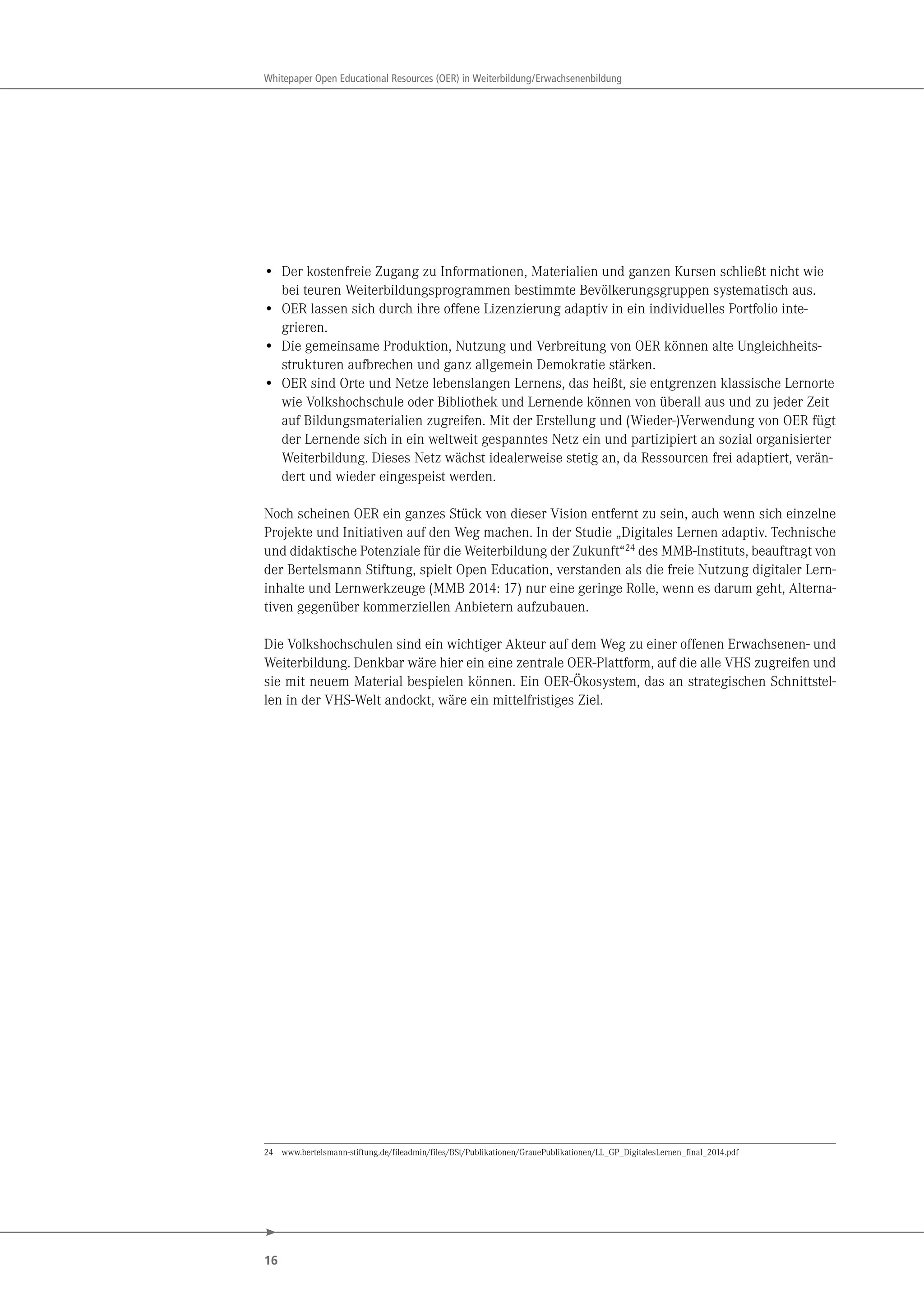 16
Whitepaper Open Educational Resources (OER) in Weiterbildung/Erwachsenenbildung
• Der kostenfreie Zugang zu Informationen, Materialien und ganzen Kursen schließt nicht wie
bei teuren Weiterbildungsprogrammen bestimmte Bevölkerungsgruppen systematisch aus.
• OER lassen sich durch ihre offene Lizenzierung adaptiv in ein individuelles Portfolio inte-
grieren.
• Die gemeinsame Produktion, Nutzung und Verbreitung von OER können alte Ungleichheits-
strukturen aufbrechen und ganz allgemein Demokratie stärken.
• OER sind Orte und Netze lebenslangen Lernens, das heißt, sie entgrenzen klassische Lernorte
wie Volkshochschule oder Bibliothek und Lernende können von überall aus und zu jeder Zeit
auf Bildungsmaterialien zugreifen. Mit der Erstellung und (Wieder-)Verwendung von OER fügt
der Lernende sich in ein weltweit gespanntes Netz ein und partizipiert an sozial organisierter
Weiterbildung. Dieses Netz wächst idealerweise stetig an, da Ressourcen frei adaptiert, verän-
dert und wieder eingespeist werden.
Noch scheinen OER ein ganzes Stück von dieser Vision entfernt zu sein, auch wenn sich einzelne
Projekte und Initiativen auf den Weg machen. In der Studie „Digitales Lernen adaptiv. Technische
und didaktische Potenziale für die Weiterbildung der Zukunft“24 des MMB-Instituts, beauftragt von
der Bertelsmann Stiftung, spielt Open Education, verstanden als die freie Nutzung digitaler Lern-
inhalte und Lernwerkzeuge (MMB 2014: 17) nur eine geringe Rolle, wenn es darum geht, Alterna-
tiven gegenüber kommerziellen Anbietern aufzubauen.
Die Volkshochschulen sind ein wichtiger Akteur auf dem Weg zu einer offenen Erwachsenen- und
Weiterbildung. Denkbar wäre hier ein eine zentrale OER-Plattform, auf die alle VHS zugreifen und
sie mit neuem Material bespielen können. Ein OER-Ökosystem, das an strategischen Schnittstel-
len in der VHS-Welt andockt, wäre ein mittelfristiges Ziel.
24 www.bertelsmann-stiftung.de/fileadmin/files/BSt/Publikationen/GrauePublikationen/LL_GP_DigitalesLernen_final_2014.pdf
 