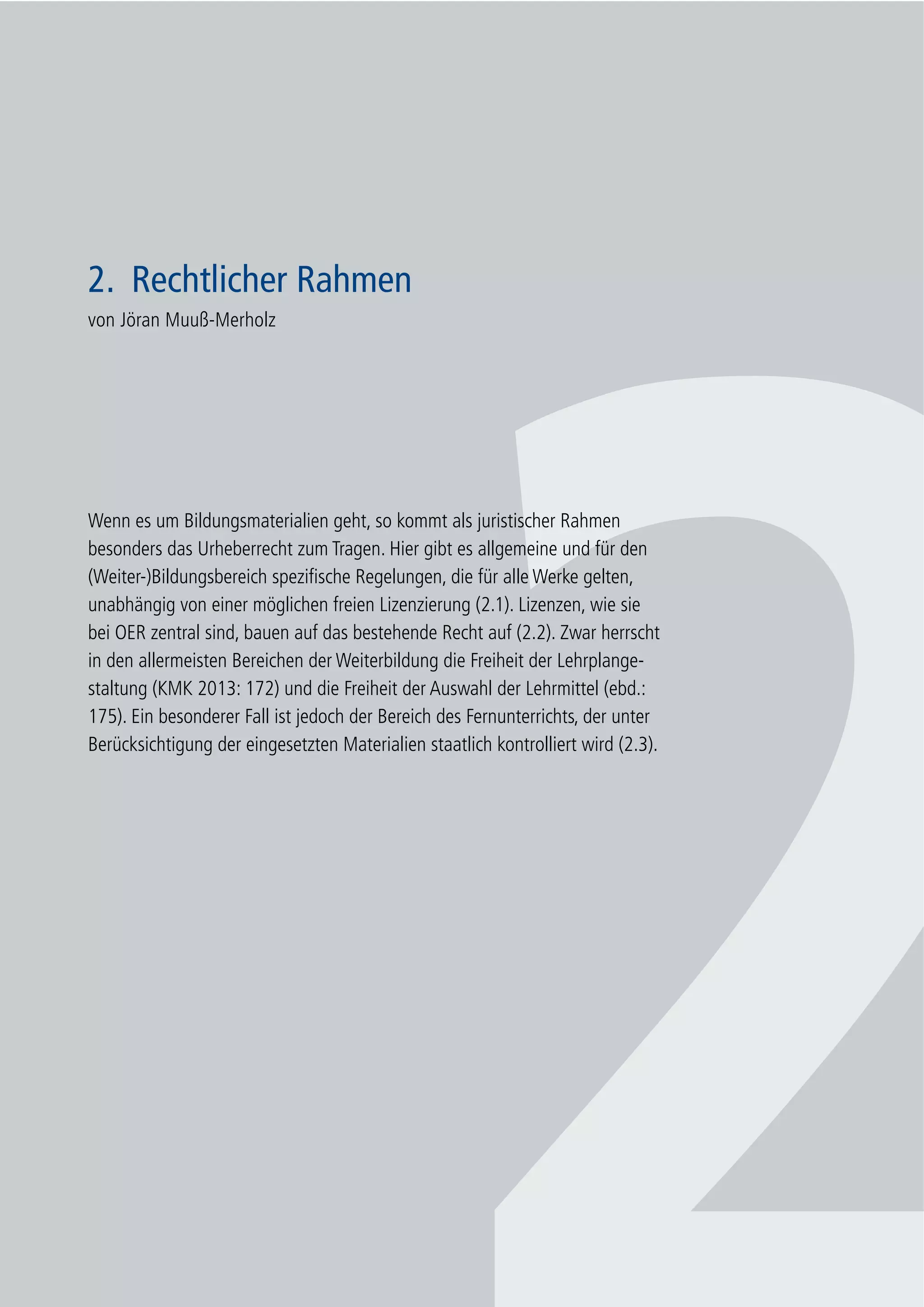 17
2. Rechtlicher Rahmen
2. Rechtlicher Rahmen
von Jöran Muuß-Merholz
Wenn es um Bildungsmaterialien geht, so kommt als juristischer Rahmen
besonders das Urheberrecht zum Tragen. Hier gibt es allgemeine und für den
(Weiter-)Bildungsbereich spezifische Regelungen, die für alle Werke gelten,
unabhängig von einer möglichen freien Lizenzierung (2.1). Lizenzen, wie sie
bei OER zentral sind, bauen auf das bestehende Recht auf (2.2). Zwar herrscht
in den allermeisten Bereichen der Weiterbildung die Freiheit der Lehrplange-
staltung (KMK 2013: 172) und die Freiheit der Auswahl der Lehrmittel (ebd.:
175). Ein besonderer Fall ist jedoch der Bereich des Fernunterrichts, der unter
Berücksichtigung der eingesetzten Materialien staatlich kontrolliert wird (2.3).
 