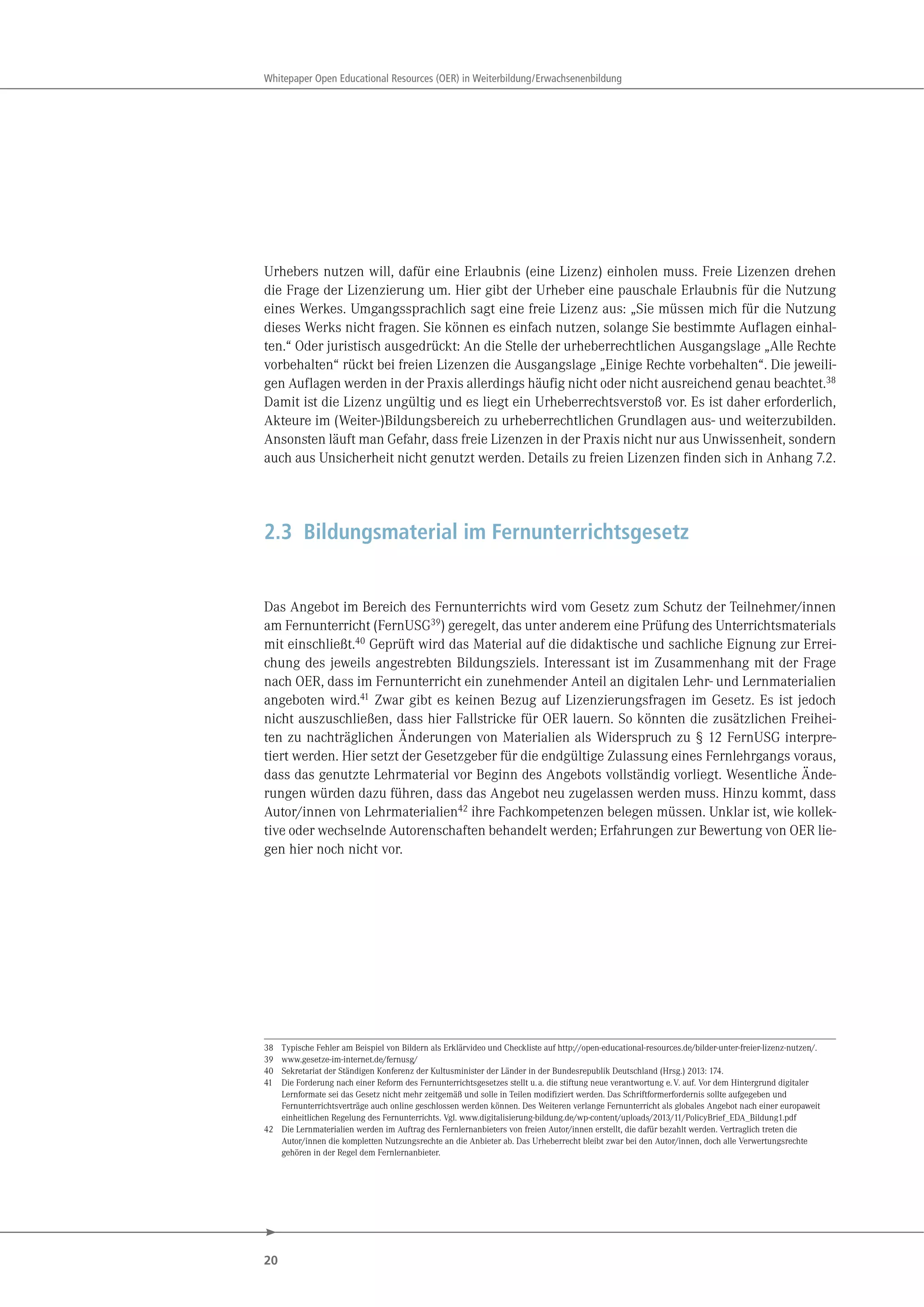 20
Whitepaper Open Educational Resources (OER) in Weiterbildung/Erwachsenenbildung
Urhebers nutzen will, dafür eine Erlaubnis (eine Lizenz) einholen muss. Freie Lizenzen drehen
die Frage der Lizenzierung um. Hier gibt der Urheber eine pauschale Erlaubnis für die Nutzung
eines Werkes. Umgangssprachlich sagt eine freie Lizenz aus: „Sie müssen mich für die Nutzung
dieses Werks nicht fragen. Sie können es einfach nutzen, solange Sie bestimmte Auflagen einhal-
ten.“ Oder juristisch ausgedrückt: An die Stelle der urheberrechtlichen Ausgangslage „Alle Rechte
vorbehalten“ rückt bei freien Lizenzen die Ausgangslage „Einige Rechte vorbehalten“. Die jeweili-
gen Auflagen werden in der Praxis allerdings häufig nicht oder nicht ausreichend genau beachtet.38
Damit ist die Lizenz ungültig und es liegt ein Urheberrechtsverstoß vor. Es ist daher erforderlich,
Akteure im (Weiter-)Bildungsbereich zu urheberrechtlichen Grundlagen aus- und weiterzubilden.
Ansonsten läuft man Gefahr, dass freie Lizenzen in der Praxis nicht nur aus Unwissenheit, sondern
auch aus Unsicherheit nicht genutzt werden. Details zu freien Lizenzen finden sich in Anhang 7.2.
2.3 Bildungsmaterial im Fernunterrichtsgesetz
Das Angebot im Bereich des Fernunterrichts wird vom Gesetz zum Schutz der Teilnehmer/innen
am Fernunterricht (FernUSG39) geregelt, das unter anderem eine Prüfung des Unterrichtsmaterials
mit einschließt.40 Geprüft wird das Material auf die didaktische und sachliche Eignung zur Errei-
chung des jeweils angestrebten Bildungsziels. Interessant ist im Zusammenhang mit der Frage
nach OER, dass im Fernunterricht ein zunehmender Anteil an digitalen Lehr- und Lernmaterialien
angeboten wird.41 Zwar gibt es keinen Bezug auf Lizenzierungsfragen im Gesetz. Es ist jedoch
nicht auszuschließen, dass hier Fallstricke für OER lauern. So könnten die zusätzlichen Freihei-
ten zu nachträglichen Änderungen von Materialien als Widerspruch zu § 12 FernUSG interpre-
tiert werden. Hier setzt der Gesetzgeber für die endgültige Zulassung eines Fernlehrgangs voraus,
dass das genutzte Lehrmaterial vor Beginn des Angebots vollständig vorliegt. Wesentliche Ände-
rungen würden dazu führen, dass das Angebot neu zugelassen werden muss. Hinzu kommt, dass
Autor/innen von Lehrmaterialien42 ihre Fachkompetenzen belegen müssen. Unklar ist, wie kollek-
tive oder wechselnde Autorenschaften behandelt werden; Erfahrungen zur Bewertung von OER lie-
gen hier noch nicht vor.
38 Typische Fehler am Beispiel von Bildern als Erklärvideo und Checkliste auf http://open-educational-resources.de/bilder-unter-freier-lizenz-nutzen/.
39 www.gesetze-im-internet.de/fernusg/
40 Sekretariat der Ständigen Konferenz der Kultusminister der Länder in der Bundesrepublik Deutschland (Hrsg.) 2013: 174.
41 Die Forderung nach einer Reform des Fernunterrichtsgesetzes stellt u.a. die stiftung neue verantwortung e.V. auf. Vor dem Hintergrund digitaler
Lernformate sei das Gesetz nicht mehr zeitgemäß und solle in Teilen modifiziert werden. Das Schriftformerfordernis sollte aufgegeben und
Fernunterrichtsverträge auch online geschlossen werden können. Des Weiteren verlange Fernunterricht als globales Angebot nach einer europaweit
einheitlichen Regelung des Fernunterrichts. Vgl. www.digitalisierung-bildung.de/wp-content/uploads/2013/11/PolicyBrief_EDA_Bildung1.pdf
42 Die Lernmaterialien werden im Auftrag des Fernlernanbieters von freien Autor/innen erstellt, die dafür bezahlt werden. Vertraglich treten die
Autor/innen die kompletten Nutzungsrechte an die Anbieter ab. Das Urheberrecht bleibt zwar bei den Autor/innen, doch alle Verwertungsrechte
gehören in der Regel dem Fernlernanbieter.
 