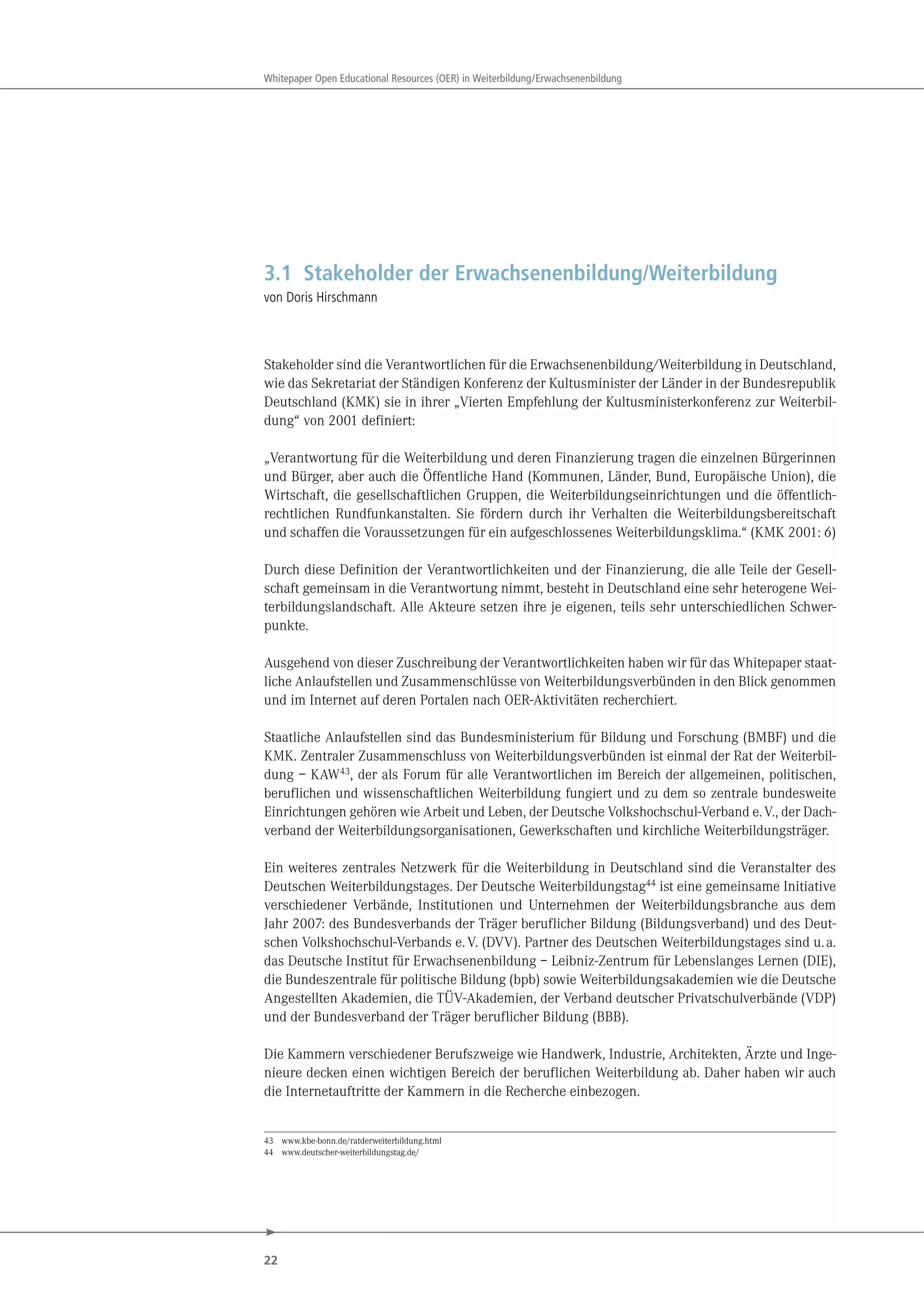 22
Whitepaper Open Educational Resources (OER) in Weiterbildung/Erwachsenenbildung
3.1 Stakeholder der Erwachsenenbildung/Weiterbildung
von Doris Hirschmann
Stakeholder sind die Verantwortlichen für die Erwachsenenbildung/Weiterbildung in Deutschland,
wie das Sekretariat der Ständigen Konferenz der Kultusminister der Länder in der Bundesrepublik
Deutschland (KMK) sie in ihrer „Vierten Empfehlung der Kultusministerkonferenz zur Weiterbil-
dung“ von 2001 definiert:
„Verantwortung für die Weiterbildung und deren Finanzierung tragen die einzelnen Bürgerinnen
und Bürger, aber auch die Öffentliche Hand (Kommunen, Länder, Bund, Europäische Union), die
Wirtschaft, die gesellschaftlichen Gruppen, die Weiterbildungseinrichtungen und die öffentlich-
rechtlichen Rundfunkanstalten. Sie fördern durch ihr Verhalten die Weiterbildungsbereitschaft
und schaffen die Voraussetzungen für ein aufgeschlossenes Weiterbildungsklima.“ (KMK 2001: 6)
Durch diese Definition der Verantwortlichkeiten und der Finanzierung, die alle Teile der Gesell-
schaft gemeinsam in die Verantwortung nimmt, besteht in Deutschland eine sehr heterogene Wei-
terbildungslandschaft. Alle Akteure setzen ihre je eigenen, teils sehr unterschiedlichen Schwer-
punkte.
Ausgehend von dieser Zuschreibung der Verantwortlichkeiten haben wir für das Whitepaper staat-
liche Anlaufstellen und Zusammenschlüsse von Weiterbildungsverbünden in den Blick genommen
und im Internet auf deren Portalen nach OER-Aktivitäten recherchiert.
Staatliche Anlaufstellen sind das Bundesministerium für Bildung und Forschung (BMBF) und die
KMK. Zentraler Zusammenschluss von Weiterbildungsverbünden ist einmal der Rat der Weiterbil-
dung – KAW43, der als Forum für alle Verantwortlichen im Bereich der allgemeinen, politischen,
beruflichen und wissenschaftlichen Weiterbildung fungiert und zu dem so zentrale bundesweite
Einrichtungen gehören wie Arbeit und Leben, der Deutsche Volkshochschul-Verband e.V., der Dach-
verband der Weiterbildungsorganisationen, Gewerkschaften und kirchliche Weiterbildungsträger.
Ein weiteres zentrales Netzwerk für die Weiterbildung in Deutschland sind die Veranstalter des
Deutschen Weiterbildungstages. Der Deutsche Weiterbildungstag44 ist eine gemeinsame Initiative
verschiedener Verbände, Institutionen und Unternehmen der Weiterbildungsbranche aus dem
Jahr 2007: des Bundesverbands der Träger beruflicher Bildung (Bildungsverband) und des Deut-
schen Volkshochschul-Verbands e.V. (DVV). Partner des Deutschen Weiterbildungstages sind u.a.
das Deutsche Institut für Erwachsenenbildung – Leibniz-Zentrum für Lebenslanges Lernen (DIE),
die Bundeszentrale für politische Bildung (bpb) sowie Weiterbildungsakademien wie die Deutsche
Angestellten Akademien, die TÜV-Akademien, der Verband deutscher Privatschulverbände (VDP)
und der Bundesverband der Träger beruflicher Bildung (BBB).
Die Kammern verschiedener Berufszweige wie Handwerk, Industrie, Architekten, Ärzte und Inge-
nieure decken einen wichtigen Bereich der beruflichen Weiterbildung ab. Daher haben wir auch
die Internetauftritte der Kammern in die Recherche einbezogen.
43 www.kbe-bonn.de/ratderweiterbildung.html
44 www.deutscher-weiterbildungstag.de/
 