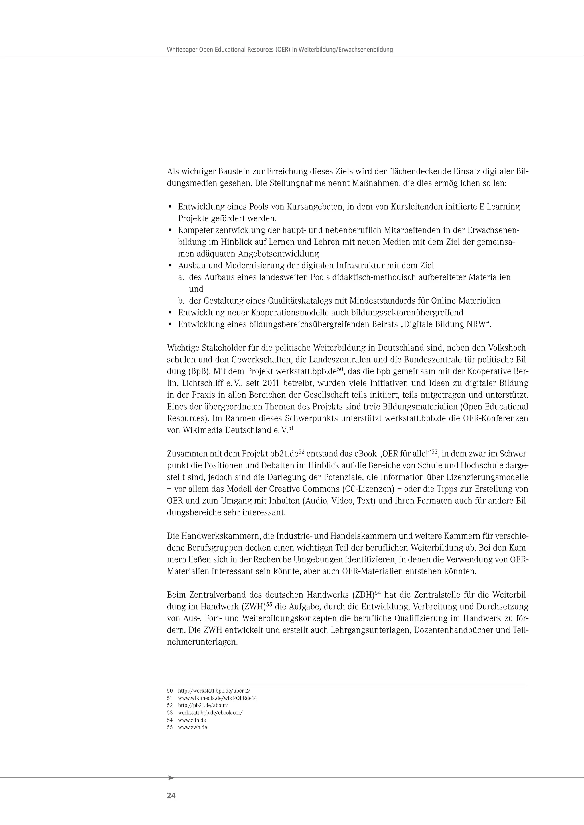 24
Whitepaper Open Educational Resources (OER) in Weiterbildung/Erwachsenenbildung
Als wichtiger Baustein zur Erreichung dieses Ziels wird der flächendeckende Einsatz digitaler Bil-
dungsmedien gesehen. Die Stellungnahme nennt Maßnahmen, die dies ermöglichen sollen:
• Entwicklung eines Pools von Kursangeboten, in dem von Kursleitenden initiierte E-Learning-
Projekte gefördert werden.
• Kompetenzentwicklung der haupt- und nebenberuflich Mitarbeitenden in der Erwachsenen-
bildung im Hinblick auf Lernen und Lehren mit neuen Medien mit dem Ziel der gemeinsa-
men adäquaten Angebotsentwicklung
• Ausbau und Modernisierung der digitalen Infrastruktur mit dem Ziel
a. des Aufbaus eines landesweiten Pools didaktisch-methodisch aufbereiteter Materialien
und
b. der Gestaltung eines Qualitätskatalogs mit Mindeststandards für Online-Materialien
• Entwicklung neuer Kooperationsmodelle auch bildungssektorenübergreifend
• Entwicklung eines bildungsbereichsübergreifenden Beirats „Digitale Bildung NRW“.
Wichtige Stakeholder für die politische Weiterbildung in Deutschland sind, neben den Volkshoch-
schulen und den Gewerkschaften, die Landeszentralen und die Bundeszentrale für politische Bil-
dung (BpB). Mit dem Projekt werkstatt.bpb.de50, das die bpb gemeinsam mit der Kooperative Ber-
lin, Lichtschliff e.V., seit 2011 betreibt, wurden viele Initiativen und Ideen zu digitaler Bildung
in der Praxis in allen Bereichen der Gesellschaft teils initiiert, teils mitgetragen und unterstützt.
Eines der übergeordneten Themen des Projekts sind freie Bildungsmaterialien (Open Educational
Resources). Im Rahmen dieses Schwerpunkts unterstützt werkstatt.bpb.de die OER-Konferenzen
von Wikimedia Deutschland e.V.51
Zusammen mit dem Projekt pb21.de52 entstand das eBook „OER für alle!“53, in dem zwar im Schwer-
punkt die Positionen und Debatten im Hinblick auf die Bereiche von Schule und Hochschule darge-
stellt sind, jedoch sind die Darlegung der Potenziale, die Information über Lizenzierungsmodelle
– vor allem das Modell der Creative Commons (CC-Lizenzen) – oder die Tipps zur Erstellung von
OER und zum Umgang mit Inhalten (Audio, Video, Text) und ihren Formaten auch für andere Bil-
dungsbereiche sehr interessant.
Die Handwerkskammern, die Industrie- und Handelskammern und weitere Kammern für verschie-
dene Berufsgruppen decken einen wichtigen Teil der beruflichen Weiterbildung ab. Bei den Kam-
mern ließen sich in der Recherche Umgebungen identifizieren, in denen die Verwendung von OER-
Materialien interessant sein könnte, aber auch OER-Materialien entstehen könnten.
Beim Zentralverband des deutschen Handwerks (ZDH)54 hat die Zentralstelle für die Weiterbil-
dung im Handwerk (ZWH)55 die Aufgabe, durch die Entwicklung, Verbreitung und Durchsetzung
von Aus-, Fort- und Weiterbildungskonzepten die berufliche Qualifizierung im Handwerk zu för-
dern. Die ZWH entwickelt und erstellt auch Lehrgangsunterlagen, Dozentenhandbücher und Teil-
nehmerunterlagen.
50 http://werkstatt.bpb.de/uber-2/
51 www.wikimedia.de/wiki/OERde14
52 http://pb21.de/about/
53 werkstatt.bpb.de/ebook-oer/
54 www.zdh.de
55 www.zwh.de
 