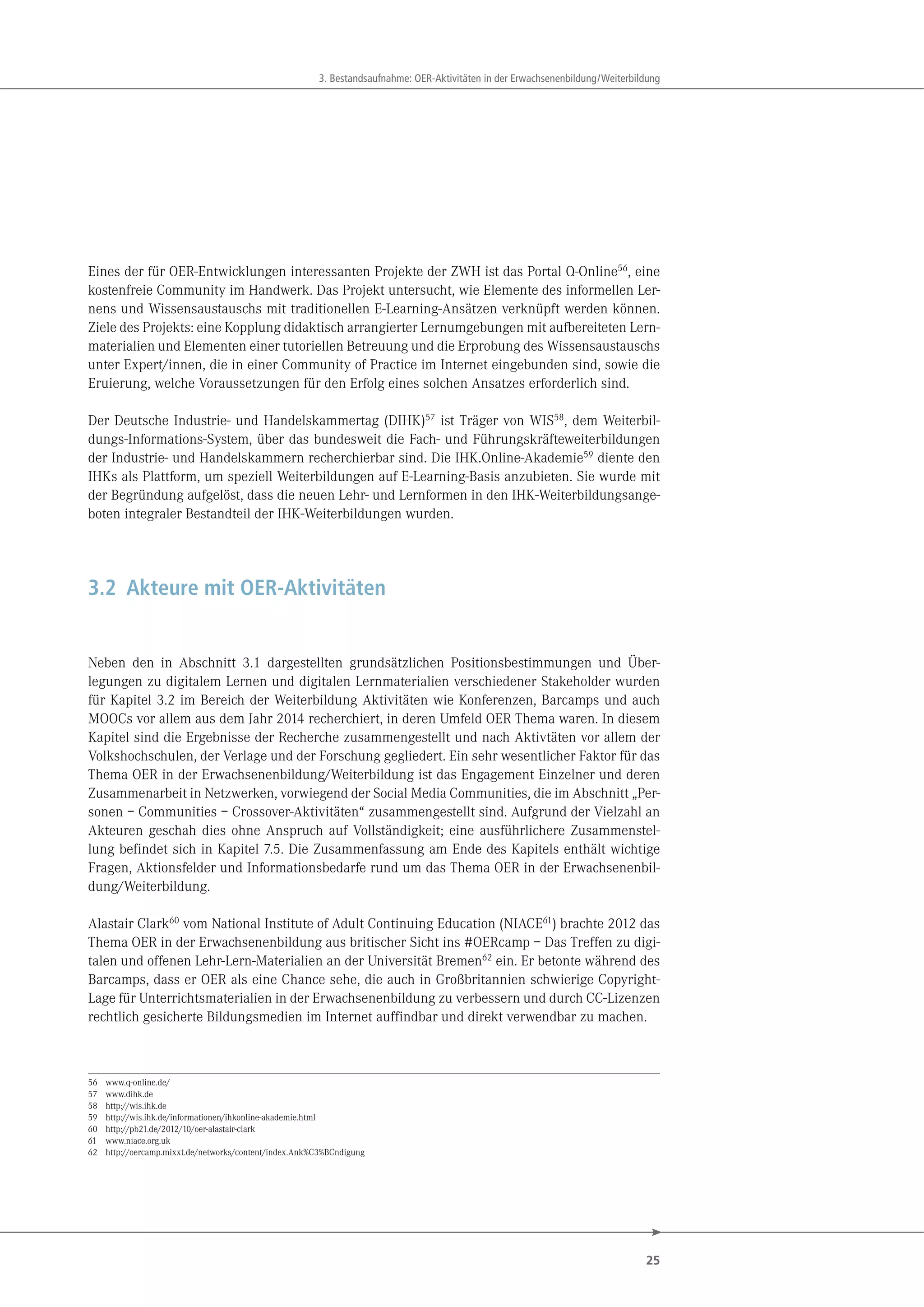 25
3. Bestandsaufnahme: OER-Aktivitäten in der Erwachsenenbildung/Weiterbildung
Eines der für OER-Entwicklungen interessanten Projekte der ZWH ist das Portal Q-Online56
, eine
kostenfreie Community im Handwerk. Das Projekt untersucht, wie Elemente des informellen Ler-
nens und Wissensaustauschs mit traditionellen E-Learning-Ansätzen verknüpft werden können.
Ziele des Projekts: eine Kopplung didaktisch arrangierter Lernumgebungen mit aufbereiteten Lern-
materialien und Elementen einer tutoriellen Betreuung und die Erprobung des Wissensaustauschs
unter Expert/innen, die in einer Community of Practice im Internet eingebunden sind, sowie die
Eruierung, welche Voraussetzungen für den Erfolg eines solchen Ansatzes erforderlich sind.
Der Deutsche Industrie- und Handelskammertag (DIHK)57
ist Träger von WIS58
, dem Weiterbil-
dungs-Informations-System, über das bundesweit die Fach- und Führungskräfteweiterbildungen
der Industrie- und Handelskammern recherchierbar sind. Die IHK.Online-Akademie59
diente den
IHKs als Plattform, um speziell Weiterbildungen auf E-Learning-Basis anzubieten. Sie wurde mit
der Begründung aufgelöst, dass die neuen Lehr- und Lernformen in den IHK-Weiterbildungsange-
boten integraler Bestandteil der IHK-Weiterbildungen wurden.
3.2 Akteure mit OER-Aktivitäten
Neben den in Abschnitt 3.1 dargestellten grundsätzlichen Positionsbestimmungen und Über-
legungen zu digitalem Lernen und digitalen Lernmaterialien verschiedener Stakeholder wurden
für Kapitel 3.2 im Bereich der Weiterbildung Aktivitäten wie Konferenzen, Barcamps und auch
MOOCs vor allem aus dem Jahr 2014 recherchiert, in deren Umfeld OER Thema waren. In diesem
Kapitel sind die Ergebnisse der Recherche zusammengestellt und nach Aktivtäten vor allem der
Volkshochschulen, der Verlage und der Forschung gegliedert. Ein sehr wesentlicher Faktor für das
Thema OER in der Erwachsenenbildung/Weiterbildung ist das Engagement Einzelner und deren
Zusammenarbeit in Netzwerken, vorwiegend der Social Media Communities, die im Abschnitt „Per-
sonen – Communities – Crossover-Aktivitäten“ zusammengestellt sind. Aufgrund der Vielzahl an
Akteuren geschah dies ohne Anspruch auf Vollständigkeit; eine ausführlichere Zusammenstel-
lung befindet sich in Kapitel 7.5. Die Zusammenfassung am Ende des Kapitels enthält wichtige
Fragen, Aktionsfelder und Informationsbedarfe rund um das Thema OER in der Erwachsenenbil-
dung/Weiterbildung.
Alastair Clark60 vom National Institute of Adult Continuing Education (NIACE61) brachte 2012 das
Thema OER in der Erwachsenenbildung aus britischer Sicht ins #OERcamp – Das Treffen zu digi-
talen und offenen Lehr-Lern-Materialien an der Universität Bremen62 ein. Er betonte während des
Barcamps, dass er OER als eine Chance sehe, die auch in Großbritannien schwierige Copyright-
Lage für Unterrichtsmaterialien in der Erwachsenenbildung zu verbessern und durch CC-Lizenzen
rechtlich gesicherte Bildungsmedien im Internet auffindbar und direkt verwendbar zu machen.
56 www.q-online.de/
57 www.dihk.de
58 http://wis.ihk.de
59 http://wis.ihk.de/informationen/ihkonline-akademie.html
60 http://pb21.de/2012/10/oer-alastair-clark
61 www.niace.org.uk
62 http://oercamp.mixxt.de/networks/content/index.Ank%C3%BCndigung
 