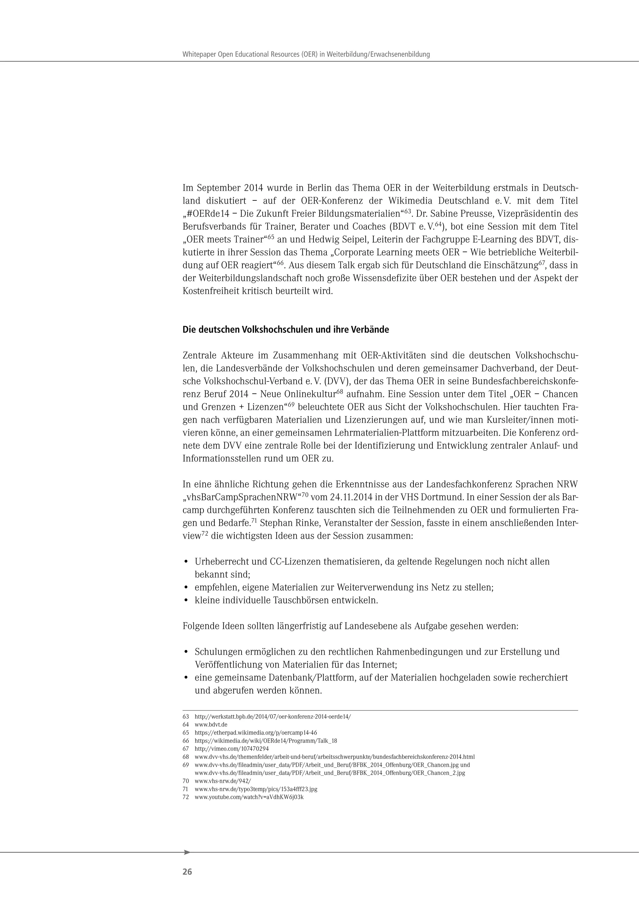 26
Whitepaper Open Educational Resources (OER) in Weiterbildung/Erwachsenenbildung
Im September 2014 wurde in Berlin das Thema OER in der Weiterbildung erstmals in Deutsch-
land diskutiert – auf der OER-Konferenz der Wikimedia Deutschland e.V. mit dem Titel
„#OERde14 – Die Zukunft Freier Bildungsmaterialien“63
. Dr. Sabine Preusse, Vizepräsidentin des
Berufsverbands für Trainer, Berater und Coaches (BDVT e.V.64
), bot eine Session mit dem Titel
„OER meets Trainer“65
an und Hedwig Seipel, Leiterin der Fachgruppe E-Learning des BDVT, dis-
kutierte in ihrer Session das Thema „Corporate Learning meets OER – Wie betriebliche Weiterbil-
dung auf OER reagiert“66
. Aus diesem Talk ergab sich für Deutschland die Einschätzung67
, dass in
der Weiterbildungslandschaft noch große Wissensdefizite über OER bestehen und der Aspekt der
Kostenfreiheit kritisch beurteilt wird.
Die deutschen Volkshochschulen und ihre Verbände
Zentrale Akteure im Zusammenhang mit OER-Aktivitäten sind die deutschen Volkshochschu-
len, die Landesverbände der Volkshochschulen und deren gemeinsamer Dachverband, der Deut-
sche Volkshochschul-Verband e.V. (DVV), der das Thema OER in seine Bundesfachbereichskonfe-
renz Beruf 2014 – Neue Onlinekultur68 aufnahm. Eine Session unter dem Titel „OER – Chancen
und Grenzen + Lizenzen“69 beleuchtete OER aus Sicht der Volkshochschulen. Hier tauchten Fra-
gen nach verfügbaren Materialien und Lizenzierungen auf, und wie man Kursleiter/innen moti-
vieren könne, an einer gemeinsamen Lehrmaterialien-Plattform mitzuarbeiten. Die Konferenz ord-
nete dem DVV eine zentrale Rolle bei der Identifizierung und Entwicklung zentraler Anlauf- und
Informationsstellen rund um OER zu.
In eine ähnliche Richtung gehen die Erkenntnisse aus der Landesfachkonferenz Sprachen NRW
„vhsBarCampSprachenNRW“70 vom 24.11.2014 in der VHS Dortmund. In einer Session der als Bar-
camp durchgeführten Konferenz tauschten sich die Teilnehmenden zu OER und formulierten Fra-
gen und Bedarfe.71 Stephan Rinke, Veranstalter der Session, fasste in einem anschließenden Inter-
view72 die wichtigsten Ideen aus der Session zusammen:
• Urheberrecht und CC-Lizenzen thematisieren, da geltende Regelungen noch nicht allen
bekannt sind;
• empfehlen, eigene Materialien zur Weiterverwendung ins Netz zu stellen;
• kleine individuelle Tauschbörsen entwickeln.
Folgende Ideen sollten längerfristig auf Landesebene als Aufgabe gesehen werden:
• Schulungen ermöglichen zu den rechtlichen Rahmenbedingungen und zur Erstellung und
Veröffentlichung von Materialien für das Internet;
• eine gemeinsame Datenbank/Plattform, auf der Materialien hochgeladen sowie recherchiert
und abgerufen werden können.
63 http://werkstatt.bpb.de/2014/07/oer-konferenz-2014-oerde14/
64 www.bdvt.de
65 https://etherpad.wikimedia.org/p/oercamp14-46
66 https://wikimedia.de/wiki/OERde14/Programm/Talk_18
67 http://vimeo.com/107470294
68 www.dvv-vhs.de/themenfelder/arbeit-und-beruf/arbeitsschwerpunkte/bundesfachbereichskonferenz-2014.html
69 www.dvv-vhs.de/fileadmin/user_data/PDF/Arbeit_und_Beruf/BFBK_2014_Offenburg/OER_Chancen.jpg und
www.dvv-vhs.de/fileadmin/user_data/PDF/Arbeit_und_Beruf/BFBK_2014_Offenburg/OER_Chancen_2.jpg
70 www.vhs-nrw.de/942/
71 www.vhs-nrw.de/typo3temp/pics/153a4fff23.jpg
72 www.youtube.com/watch?v=aVdhKW6j03k
 