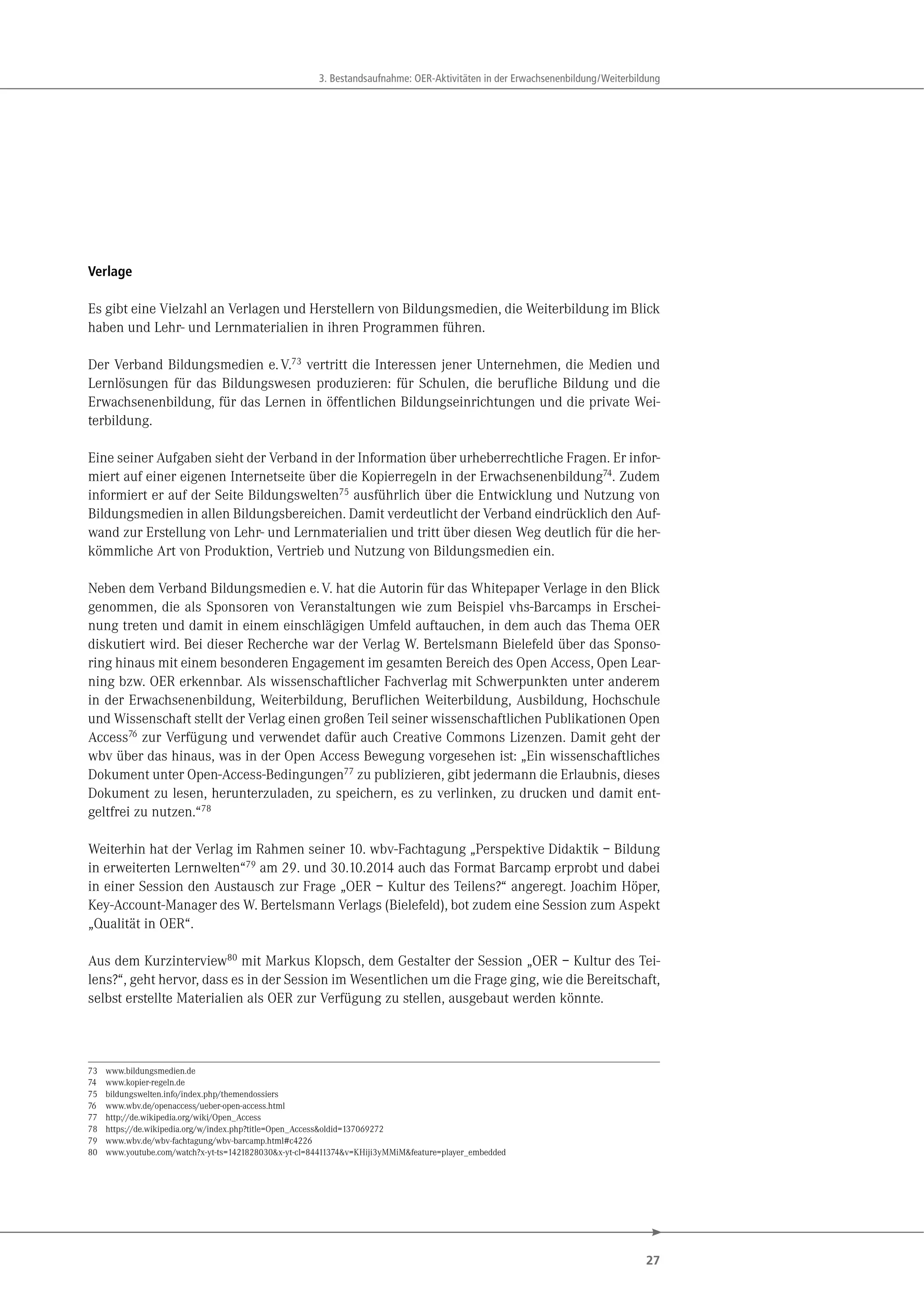 27
3. Bestandsaufnahme: OER-Aktivitäten in der Erwachsenenbildung/Weiterbildung
Verlage
Es gibt eine Vielzahl an Verlagen und Herstellern von Bildungsmedien, die Weiterbildung im Blick
haben und Lehr- und Lernmaterialien in ihren Programmen führen.
Der Verband Bildungsmedien e.V.73
vertritt die Interessen jener Unternehmen, die Medien und
Lernlösungen für das Bildungswesen produzieren: für Schulen, die berufliche Bildung und die
Erwachsenenbildung, für das Lernen in öffentlichen Bildungseinrichtungen und die private Wei-
terbildung.
Eine seiner Aufgaben sieht der Verband in der Information über urheberrechtliche Fragen. Er infor-
miert auf einer eigenen Internetseite über die Kopierregeln in der Erwachsenenbildung74
. Zudem
informiert er auf der Seite Bildungswelten75
ausführlich über die Entwicklung und Nutzung von
Bildungsmedien in allen Bildungsbereichen. Damit verdeutlicht der Verband eindrücklich den Auf-
wand zur Erstellung von Lehr- und Lernmaterialien und tritt über diesen Weg deutlich für die her-
kömmliche Art von Produktion, Vertrieb und Nutzung von Bildungsmedien ein.
Neben dem Verband Bildungsmedien e.V. hat die Autorin für das Whitepaper Verlage in den Blick
genommen, die als Sponsoren von Veranstaltungen wie zum Beispiel vhs-Barcamps in Erschei-
nung treten und damit in einem einschlägigen Umfeld auftauchen, in dem auch das Thema OER
diskutiert wird. Bei dieser Recherche war der Verlag W. Bertelsmann Bielefeld über das Sponso-
ring hinaus mit einem besonderen Engagement im gesamten Bereich des Open Access, Open Lear-
ning bzw. OER erkennbar. Als wissenschaftlicher Fachverlag mit Schwerpunkten unter anderem
in der Erwachsenenbildung, Weiterbildung, Beruflichen Weiterbildung, Ausbildung, Hochschule
und Wissenschaft stellt der Verlag einen großen Teil seiner wissenschaftlichen Publikationen Open
Access76 zur Verfügung und verwendet dafür auch Creative Commons Lizenzen. Damit geht der
wbv über das hinaus, was in der Open Access Bewegung vorgesehen ist: „Ein wissenschaftliches
Dokument unter Open-Access-Bedingungen77 zu publizieren, gibt jedermann die Erlaubnis, dieses
Dokument zu lesen, herunterzuladen, zu speichern, es zu verlinken, zu drucken und damit ent-
geltfrei zu nutzen.“78
Weiterhin hat der Verlag im Rahmen seiner 10. wbv-Fachtagung „Perspektive Didaktik – Bildung
in erweiterten Lernwelten“79 am 29. und 30.10.2014 auch das Format Barcamp erprobt und dabei
in einer Session den Austausch zur Frage „OER – Kultur des Teilens?“ angeregt. Joachim Höper,
Key-Account-Manager des W. Bertelsmann Verlags (Bielefeld), bot zudem eine Session zum Aspekt
„Qualität in OER“.
Aus dem Kurzinterview80 mit Markus Klopsch, dem Gestalter der Session „OER – Kultur des Tei-
lens?“, geht hervor, dass es in der Session im Wesentlichen um die Frage ging, wie die Bereitschaft,
selbst erstellte Materialien als OER zur Verfügung zu stellen, ausgebaut werden könnte.
73 www.bildungsmedien.de
74 www.kopier-regeln.de
75 bildungswelten.info/index.php/themendossiers
76 www.wbv.de/openaccess/ueber-open-access.html
77 http://de.wikipedia.org/wiki/Open_Access
78 https://de.wikipedia.org/w/index.php?title=Open_Access&oldid=137069272
79 www.wbv.de/wbv-fachtagung/wbv-barcamp.html#c4226
80 www.youtube.com/watch?x-yt-ts=1421828030&x-yt-cl=84411374&v=KHiji3yMMiM&feature=player_embedded
 