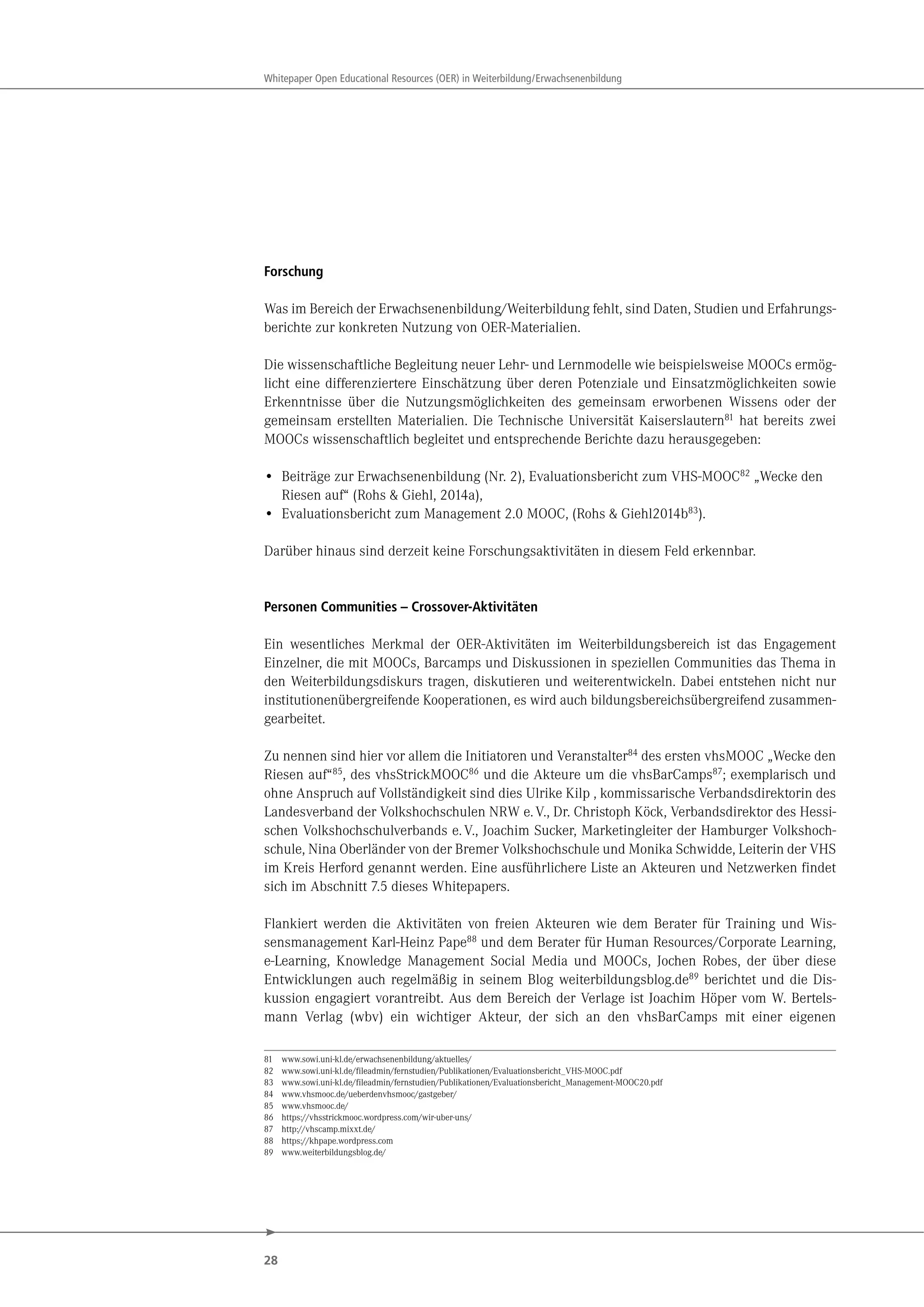 28
Whitepaper Open Educational Resources (OER) in Weiterbildung/Erwachsenenbildung
Forschung
Was im Bereich der Erwachsenenbildung/Weiterbildung fehlt, sind Daten, Studien und Erfahrungs-
berichte zur konkreten Nutzung von OER-Materialien.
Die wissenschaftliche Begleitung neuer Lehr- und Lernmodelle wie beispielsweise MOOCs ermög-
licht eine differenziertere Einschätzung über deren Potenziale und Einsatzmöglichkeiten sowie
Erkenntnisse über die Nutzungsmöglichkeiten des gemeinsam erworbenen Wissens oder der
gemeinsam erstellten Materialien. Die Technische Universität Kaiserslautern81
hat bereits zwei
MOOCs wissenschaftlich begleitet und entsprechende Berichte dazu herausgegeben:
• Beiträge zur Erwachsenenbildung (Nr. 2), Evaluationsbericht zum VHS-MOOC82
„Wecke den
Riesen auf“ (Rohs & Giehl, 2014a),
• Evaluationsbericht zum Management 2.0 MOOC, (Rohs & Giehl2014b83).
Darüber hinaus sind derzeit keine Forschungsaktivitäten in diesem Feld erkennbar.
Personen Communities – Crossover-Aktivitäten
Ein wesentliches Merkmal der OER-Aktivitäten im Weiterbildungsbereich ist das Engagement
Einzelner, die mit MOOCs, Barcamps und Diskussionen in speziellen Communities das Thema in
den Weiterbildungsdiskurs tragen, diskutieren und weiterentwickeln. Dabei entstehen nicht nur
institutionenübergreifende Kooperationen, es wird auch bildungsbereichsübergreifend zusammen-
gearbeitet.
Zu nennen sind hier vor allem die Initiatoren und Veranstalter84 des ersten vhsMOOC „Wecke den
Riesen auf“85, des vhsStrickMOOC86 und die Akteure um die vhsBarCamps87; exemplarisch und
ohne Anspruch auf Vollständigkeit sind dies Ulrike Kilp , kommissarische Verbandsdirektorin des
Landesverband der Volkshochschulen NRW e.V., Dr. Christoph Köck, Verbandsdirektor des Hessi-
schen Volkshochschulverbands e.V., Joachim Sucker, Marketingleiter der Hamburger Volkshoch-
schule, Nina Oberländer von der Bremer Volkshochschule und Monika Schwidde, Leiterin der VHS
im Kreis Herford genannt werden. Eine ausführlichere Liste an Akteuren und Netzwerken findet
sich im Abschnitt 7.5 dieses Whitepapers.
Flankiert werden die Aktivitäten von freien Akteuren wie dem Berater für Training und Wis-
sensmanagement Karl-Heinz Pape88 und dem Berater für Human Resources/Corporate Learning,
e-Learning, Knowledge Management Social Media und MOOCs, Jochen Robes, der über diese
Entwicklungen auch regelmäßig in seinem Blog weiterbildungsblog.de89 berichtet und die Dis-
kussion engagiert vorantreibt. Aus dem Bereich der Verlage ist Joachim Höper vom W. Bertels-
mann Verlag (wbv) ein wichtiger Akteur, der sich an den vhsBarCamps mit einer eigenen
81 www.sowi.uni-kl.de/erwachsenenbildung/aktuelles/
82 www.sowi.uni-kl.de/fileadmin/fernstudien/Publikationen/Evaluationsbericht_VHS-MOOC.pdf
83 www.sowi.uni-kl.de/fileadmin/fernstudien/Publikationen/Evaluationsbericht_Management-MOOC20.pdf
84 www.vhsmooc.de/ueberdenvhsmooc/gastgeber/
85 www.vhsmooc.de/
86 https://vhsstrickmooc.wordpress.com/wir-uber-uns/
87 http://vhscamp.mixxt.de/
88 https://khpape.wordpress.com
89 www.weiterbildungsblog.de/
 