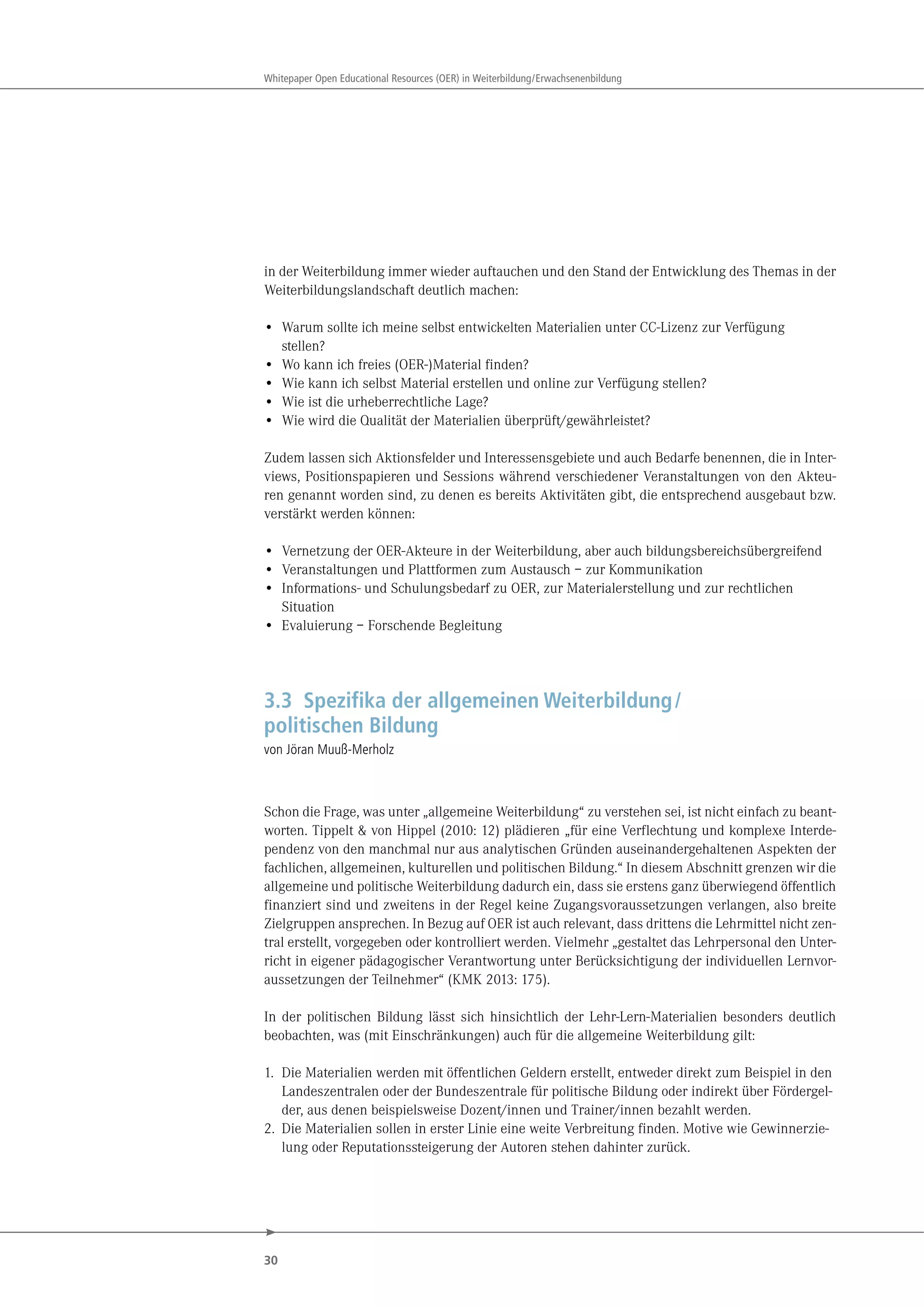 30
Whitepaper Open Educational Resources (OER) in Weiterbildung/Erwachsenenbildung
in der Weiterbildung immer wieder auftauchen und den Stand der Entwicklung des Themas in der
Weiterbildungslandschaft deutlich machen:
• Warum sollte ich meine selbst entwickelten Materialien unter CC-Lizenz zur Verfügung
stellen?
• Wo kann ich freies (OER-)Material finden?
• Wie kann ich selbst Material erstellen und online zur Verfügung stellen?
• Wie ist die urheberrechtliche Lage?
• Wie wird die Qualität der Materialien überprüft/gewährleistet?
Zudem lassen sich Aktionsfelder und Interessensgebiete und auch Bedarfe benennen, die in Inter-
views, Positionspapieren und Sessions während verschiedener Veranstaltungen von den Akteu-
ren genannt worden sind, zu denen es bereits Aktivitäten gibt, die entsprechend ausgebaut bzw.
verstärkt werden können:
• Vernetzung der OER-Akteure in der Weiterbildung, aber auch bildungsbereichsübergreifend
• Veranstaltungen und Plattformen zum Austausch – zur Kommunikation
• Informations- und Schulungsbedarf zu OER, zur Materialerstellung und zur rechtlichen
Situation
• Evaluierung – Forschende Begleitung
3.3 Spezifika der allgemeinen Weiterbildung/
politischen Bildung
von Jöran Muuß-Merholz
Schon die Frage, was unter „allgemeine Weiterbildung“ zu verstehen sei, ist nicht einfach zu beant-
worten. Tippelt & von Hippel (2010: 12) plädieren „für eine Verflechtung und komplexe Interde-
pendenz von den manchmal nur aus analytischen Gründen auseinandergehaltenen Aspekten der
fachlichen, allgemeinen, kulturellen und politischen Bildung.“ In diesem Abschnitt grenzen wir die
allgemeine und politische Weiterbildung dadurch ein, dass sie erstens ganz überwiegend öffentlich
finanziert sind und zweitens in der Regel keine Zugangsvoraussetzungen verlangen, also breite
Zielgruppen ansprechen. In Bezug auf OER ist auch relevant, dass drittens die Lehrmittel nicht zen-
tral erstellt, vorgegeben oder kontrolliert werden. Vielmehr „gestaltet das Lehrpersonal den Unter-
richt in eigener pädagogischer Verantwortung unter Berücksichtigung der individuellen Lernvor-
aussetzungen der Teilnehmer“ (KMK 2013: 175).
In der politischen Bildung lässt sich hinsichtlich der Lehr-Lern-Materialien besonders deutlich
beobachten, was (mit Einschränkungen) auch für die allgemeine Weiterbildung gilt:
1. Die Materialien werden mit öffentlichen Geldern erstellt, entweder direkt zum Beispiel in den
Landeszentralen oder der Bundeszentrale für politische Bildung oder indirekt über Fördergel-
der, aus denen beispielsweise Dozent/innen und Trainer/innen bezahlt werden.
2. Die Materialien sollen in erster Linie eine weite Verbreitung finden. Motive wie Gewinnerzie-
lung oder Reputationssteigerung der Autoren stehen dahinter zurück.
 