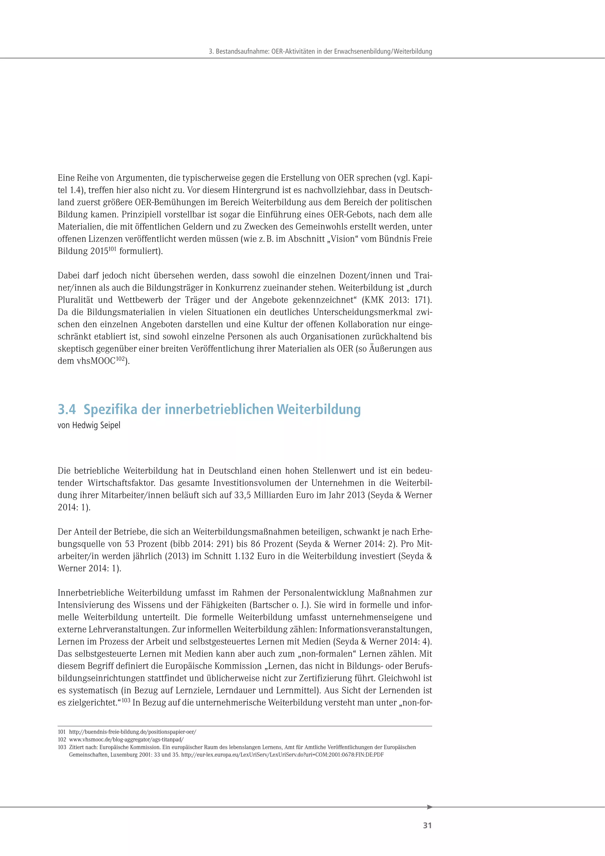 31
3. Bestandsaufnahme: OER-Aktivitäten in der Erwachsenenbildung/Weiterbildung
Eine Reihe von Argumenten, die typischerweise gegen die Erstellung von OER sprechen (vgl. Kapi-
tel 1.4), treffen hier also nicht zu. Vor diesem Hintergrund ist es nachvollziehbar, dass in Deutsch-
land zuerst größere OER-Bemühungen im Bereich Weiterbildung aus dem Bereich der politischen
Bildung kamen. Prinzipiell vorstellbar ist sogar die Einführung eines OER-Gebots, nach dem alle
Materialien, die mit öffentlichen Geldern und zu Zwecken des Gemeinwohls erstellt werden, unter
offenen Lizenzen veröffentlicht werden müssen (wie z.B. im Abschnitt „Vision“ vom Bündnis Freie
Bildung 2015101
formuliert).
Dabei darf jedoch nicht übersehen werden, dass sowohl die einzelnen Dozent/innen und Trai-
ner/innen als auch die Bildungsträger in Konkurrenz zueinander stehen. Weiterbildung ist „durch
Pluralität und Wettbewerb der Träger und der Angebote gekennzeichnet“ (KMK 2013: 171).
Da die Bildungsmaterialien in vielen Situationen ein deutliches Unterscheidungsmerkmal zwi-
schen den einzelnen Angeboten darstellen und eine Kultur der offenen Kollaboration nur einge-
schränkt etabliert ist, sind sowohl einzelne Personen als auch Organisationen zurückhaltend bis
skeptisch gegenüber einer breiten Veröffentlichung ihrer Materialien als OER (so Äußerungen aus
dem vhsMOOC102).
3.4 Spezifika der innerbetrieblichen Weiterbildung
von Hedwig Seipel
Die betriebliche Weiterbildung hat in Deutschland einen hohen Stellenwert und ist ein bedeu-
tender Wirtschaftsfaktor. Das gesamte Investitionsvolumen der Unternehmen in die Weiterbil-
dung ihrer Mitarbeiter/innen beläuft sich auf 33,5 Milliarden Euro im Jahr 2013 (Seyda & Werner
2014: 1).
Der Anteil der Betriebe, die sich an Weiterbildungsmaßnahmen beteiligen, schwankt je nach Erhe-
bungsquelle von 53 Prozent (bibb 2014: 291) bis 86 Prozent (Seyda & Werner 2014: 2). Pro Mit-
arbeiter/in werden jährlich (2013) im Schnitt 1.132 Euro in die Weiterbildung investiert (Seyda &
Werner 2014: 1).
Innerbetriebliche Weiterbildung umfasst im Rahmen der Personalentwicklung Maßnahmen zur
Intensivierung des Wissens und der Fähigkeiten (Bartscher o. J.). Sie wird in formelle und infor-
melle Weiterbildung unterteilt. Die formelle Weiterbildung umfasst unternehmenseigene und
externe Lehrveranstaltungen. Zur informellen Weiterbildung zählen: Informationsveranstaltungen,
Lernen im Prozess der Arbeit und selbstgesteuertes Lernen mit Medien (Seyda & Werner 2014: 4).
Das selbstgesteuerte Lernen mit Medien kann aber auch zum „non-formalen“ Lernen zählen. Mit
diesem Begriff definiert die Europäische Kommission „Lernen, das nicht in Bildungs- oder Berufs-
bildungseinrichtungen stattfindet und üblicherweise nicht zur Zertifizierung führt. Gleichwohl ist
es systematisch (in Bezug auf Lernziele, Lerndauer und Lernmittel). Aus Sicht der Lernenden ist
es zielgerichtet.“103 In Bezug auf die unternehmerische Weiterbildung versteht man unter „non-for-
101 http://buendnis-freie-bildung.de/positionspapier-oer/
102 www.vhsmooc.de/blog-aggregator/ags-titanpad/
103 Zitiert nach: Europäische Kommission. Ein europäischer Raum des lebenslangen Lernens, Amt für Amtliche Veröffentlichungen der Europäischen
Gemeinschaften, Luxemburg 2001: 33 und 35. http://eur-lex.europa.eu/LexUriServ/LexUriServ.do?uri=COM:2001:0678:FIN:DE:PDF
 