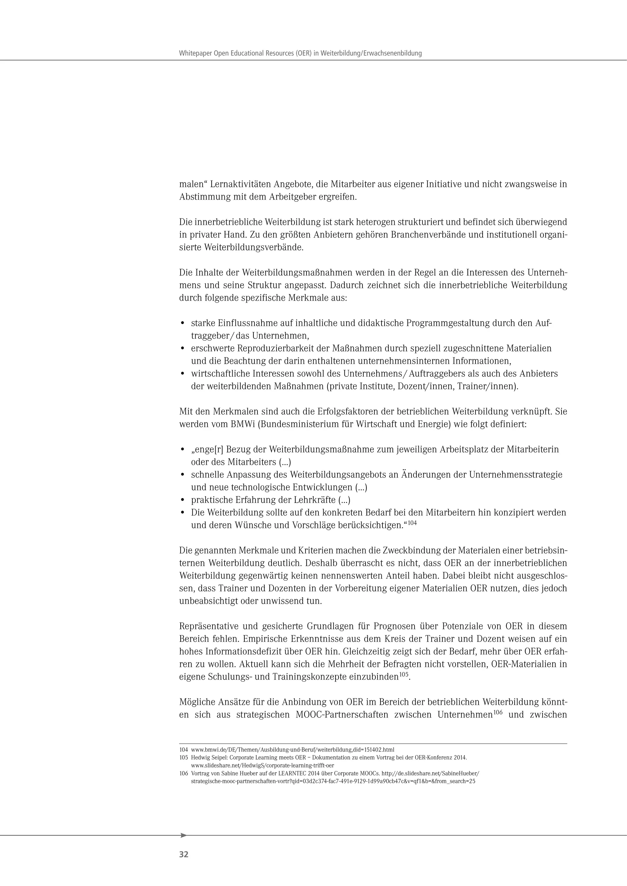 32
Whitepaper Open Educational Resources (OER) in Weiterbildung/Erwachsenenbildung
malen“ Lernaktivitäten Angebote, die Mitarbeiter aus eigener Initiative und nicht zwangsweise in
Abstimmung mit dem Arbeitgeber ergreifen.
Die innerbetriebliche Weiterbildung ist stark heterogen strukturiert und befindet sich überwiegend
in privater Hand. Zu den größten Anbietern gehören Branchenverbände und institutionell organi-
sierte Weiterbildungsverbände.
Die Inhalte der Weiterbildungsmaßnahmen werden in der Regel an die Interessen des Unterneh-
mens und seine Struktur angepasst. Dadurch zeichnet sich die innerbetriebliche Weiterbildung
durch folgende spezifische Merkmale aus:
• starke Einflussnahme auf inhaltliche und didaktische Programmgestaltung durch den Auf-
traggeber/das Unternehmen,
• erschwerte Reproduzierbarkeit der Maßnahmen durch speziell zugeschnittene Materialien
und die Beachtung der darin enthaltenen unternehmensinternen Informationen,
• wirtschaftliche Interessen sowohl des Unternehmens/Auftraggebers als auch des Anbieters
der weiterbildenden Maßnahmen (private Institute, Dozent/innen, Trainer/innen).
Mit den Merkmalen sind auch die Erfolgsfaktoren der betrieblichen Weiterbildung verknüpft. Sie
werden vom BMWi (Bundesministerium für Wirtschaft und Energie) wie folgt definiert:
• „enge[r] Bezug der Weiterbildungsmaßnahme zum jeweiligen Arbeitsplatz der Mitarbeiterin
oder des Mitarbeiters (…)
• schnelle Anpassung des Weiterbildungsangebots an Änderungen der Unternehmensstrategie
und neue technologische Entwicklungen (…)
• praktische Erfahrung der Lehrkräfte (…)
• Die Weiterbildung sollte auf den konkreten Bedarf bei den Mitarbeitern hin konzipiert werden
und deren Wünsche und Vorschläge berücksichtigen.“104
Die genannten Merkmale und Kriterien machen die Zweckbindung der Materialen einer betriebsin-
ternen Weiterbildung deutlich. Deshalb überrascht es nicht, dass OER an der innerbetrieblichen
Weiterbildung gegenwärtig keinen nennenswerten Anteil haben. Dabei bleibt nicht ausgeschlos-
sen, dass Trainer und Dozenten in der Vorbereitung eigener Materialien OER nutzen, dies jedoch
unbeabsichtigt oder unwissend tun.
Repräsentative und gesicherte Grundlagen für Prognosen über Potenziale von OER in diesem
Bereich fehlen. Empirische Erkenntnisse aus dem Kreis der Trainer und Dozent weisen auf ein
hohes Informationsdefizit über OER hin. Gleichzeitig zeigt sich der Bedarf, mehr über OER erfah-
ren zu wollen. Aktuell kann sich die Mehrheit der Befragten nicht vorstellen, OER-Materialien in
eigene Schulungs- und Trainingskonzepte einzubinden105.
Mögliche Ansätze für die Anbindung von OER im Bereich der betrieblichen Weiterbildung könnt-
en sich aus strategischen MOOC-Partnerschaften zwischen Unternehmen106 und zwischen
104 www.bmwi.de/DE/Themen/Ausbildung-und-Beruf/weiterbildung,did=151402.html
105 Hedwig Seipel: Corporate Learning meets OER – Dokumentation zu einem Vortrag bei der OER-Konferenz 2014.
www.slideshare.net/HedwigS/corporate-learning-trifft-oer
106 Vortrag von Sabine Hueber auf der LEARNTEC 2014 über Corporate MOOCs. http://de.slideshare.net/SabineHueber/
strategische-mooc-partnerschaften-vortr?qid=03d2c374-fac7-491e-9129-1d99a90cb47c&v=qf1&b=&from_search=25
 