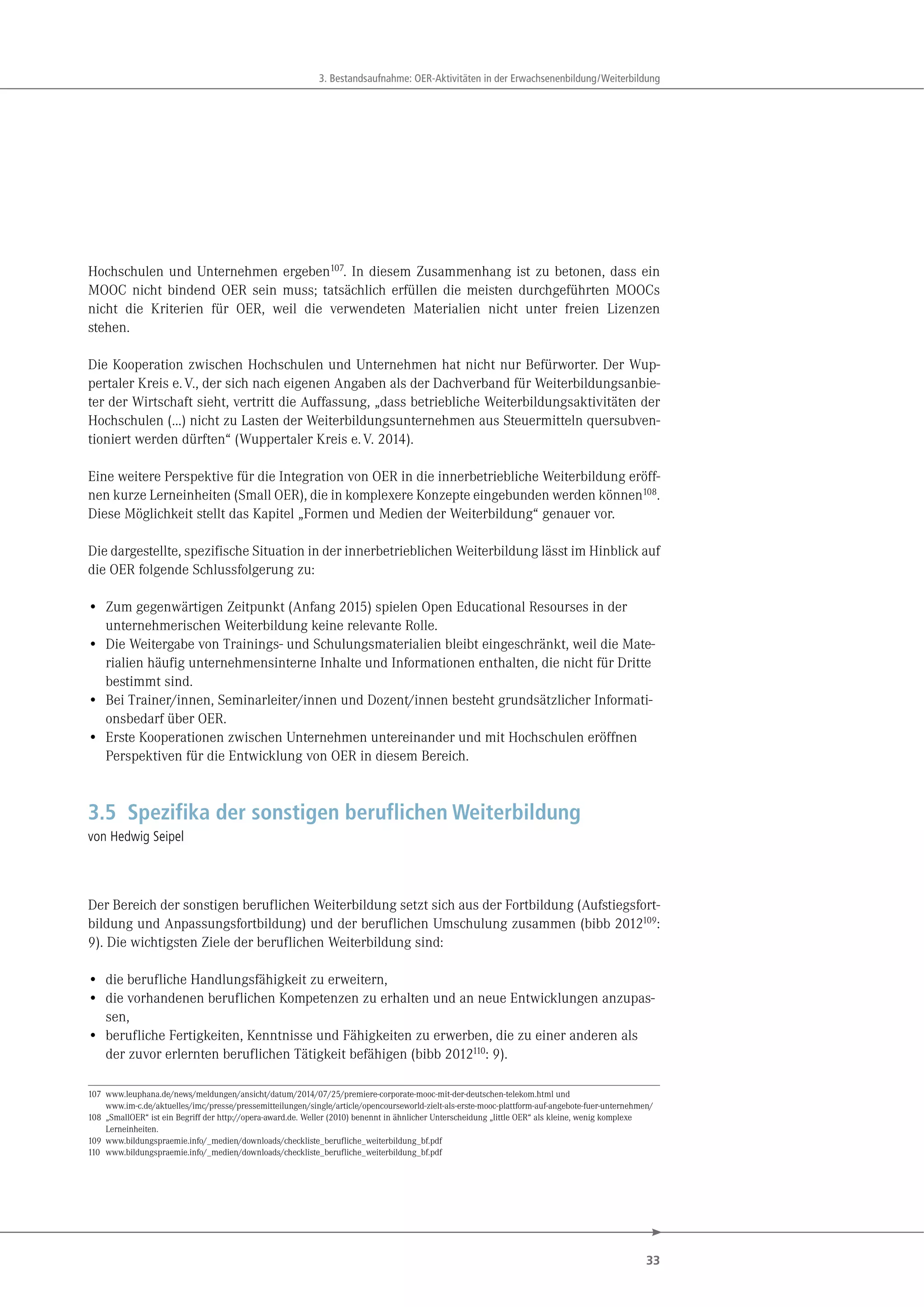 33
3. Bestandsaufnahme: OER-Aktivitäten in der Erwachsenenbildung/Weiterbildung
Hochschulen und Unternehmen ergeben107
. In diesem Zusammenhang ist zu betonen, dass ein
MOOC nicht bindend OER sein muss; tatsächlich erfüllen die meisten durchgeführten MOOCs
nicht die Kriterien für OER, weil die verwendeten Materialien nicht unter freien Lizenzen
stehen.
Die Kooperation zwischen Hochschulen und Unternehmen hat nicht nur Befürworter. Der Wup-
pertaler Kreis e.V., der sich nach eigenen Angaben als der Dachverband für Weiterbildungsanbie-
ter der Wirtschaft sieht, vertritt die Auffassung, „dass betriebliche Weiterbildungsaktivitäten der
Hochschulen (…) nicht zu Lasten der Weiterbildungsunternehmen aus Steuermitteln quersubven-
tioniert werden dürften“ (Wuppertaler Kreis e.V. 2014).
Eine weitere Perspektive für die Integration von OER in die innerbetriebliche Weiterbildung eröff-
nen kurze Lerneinheiten (Small OER), die in komplexere Konzepte eingebunden werden können108
.
Diese Möglichkeit stellt das Kapitel „Formen und Medien der Weiterbildung“ genauer vor.
Die dargestellte, spezifische Situation in der innerbetrieblichen Weiterbildung lässt im Hinblick auf
die OER folgende Schlussfolgerung zu:
• Zum gegenwärtigen Zeitpunkt (Anfang 2015) spielen Open Educational Resourses in der
unternehmerischen Weiterbildung keine relevante Rolle.
• Die Weitergabe von Trainings- und Schulungsmaterialien bleibt eingeschränkt, weil die Mate-
rialien häufig unternehmensinterne Inhalte und Informationen enthalten, die nicht für Dritte
bestimmt sind.
• Bei Trainer/innen, Seminarleiter/innen und Dozent/innen besteht grundsätzlicher Informati-
onsbedarf über OER.
• Erste Kooperationen zwischen Unternehmen untereinander und mit Hochschulen eröffnen
Perspektiven für die Entwicklung von OER in diesem Bereich.
3.5 Spezifika der sonstigen beruflichen Weiterbildung
von Hedwig Seipel
Der Bereich der sonstigen beruflichen Weiterbildung setzt sich aus der Fortbildung (Aufstiegsfort-
bildung und Anpassungsfortbildung) und der beruflichen Umschulung zusammen (bibb 2012109:
9). Die wichtigsten Ziele der beruflichen Weiterbildung sind:
• die berufliche Handlungsfähigkeit zu erweitern,
• die vorhandenen beruflichen Kompetenzen zu erhalten und an neue Entwicklungen anzupas-
sen,
• berufliche Fertigkeiten, Kenntnisse und Fähigkeiten zu erwerben, die zu einer anderen als
der zuvor erlernten beruflichen Tätigkeit befähigen (bibb 2012110: 9).
107 www.leuphana.de/news/meldungen/ansicht/datum/2014/07/25/premiere-corporate-mooc-mit-der-deutschen-telekom.html und
www.im-c.de/aktuelles/imc/presse/pressemitteilungen/single/article/opencourseworld-zielt-als-erste-mooc-plattform-auf-angebote-fuer-unternehmen/
108 „SmallOER“ ist ein Begriff der http://opera-award.de. Weller (2010) benennt in ähnlicher Unterscheidung „little OER“ als kleine, wenig komplexe
Lerneinheiten.
109 www.bildungspraemie.info/_medien/downloads/checkliste_berufliche_weiterbildung_bf.pdf
110 www.bildungspraemie.info/_medien/downloads/checkliste_berufliche_weiterbildung_bf.pdf
 