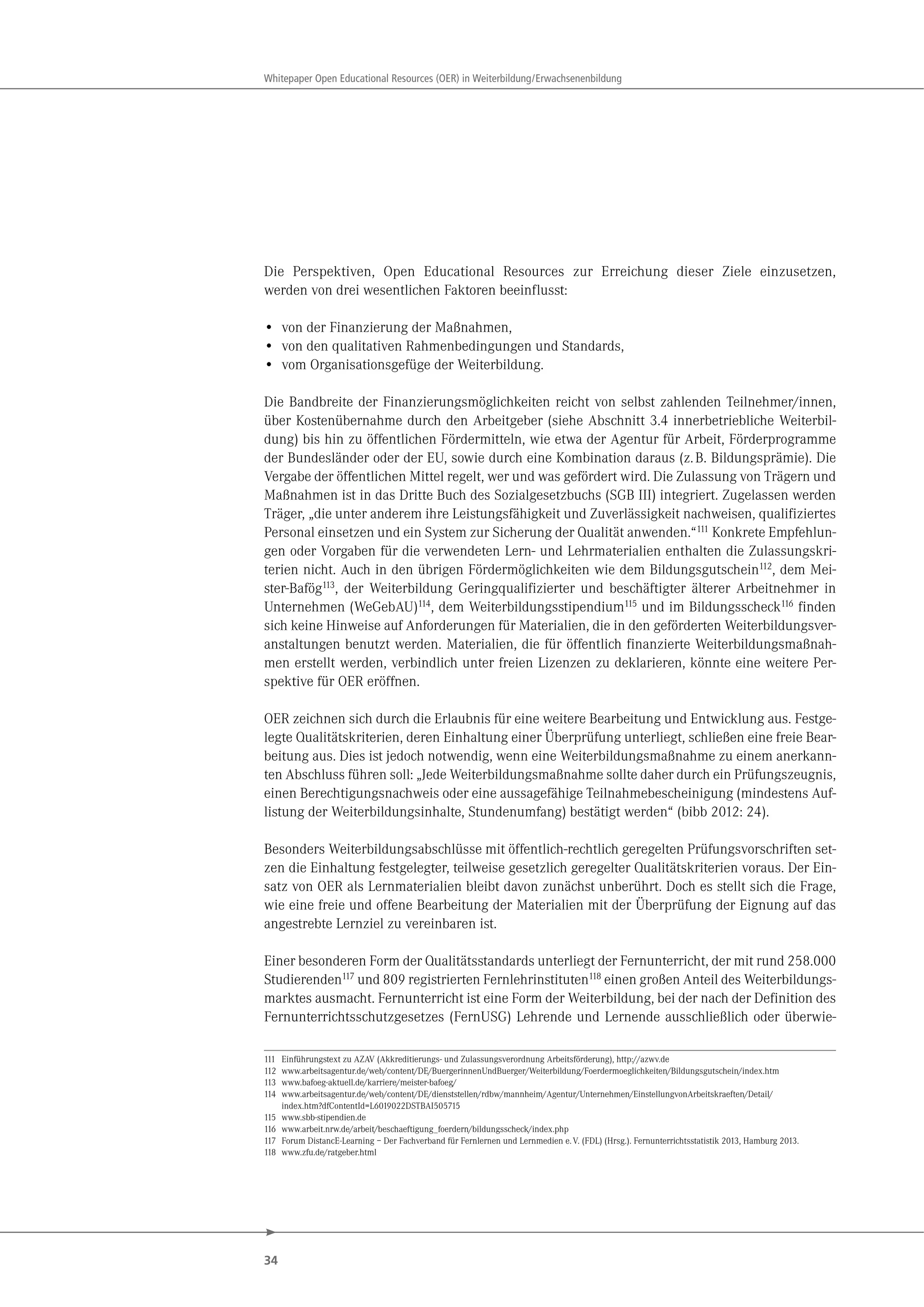 34
Whitepaper Open Educational Resources (OER) in Weiterbildung/Erwachsenenbildung
Die Perspektiven, Open Educational Resources zur Erreichung dieser Ziele einzusetzen,
werden von drei wesentlichen Faktoren beeinflusst:
• von der Finanzierung der Maßnahmen,
• von den qualitativen Rahmenbedingungen und Standards,
• vom Organisationsgefüge der Weiterbildung.
Die Bandbreite der Finanzierungsmöglichkeiten reicht von selbst zahlenden Teilnehmer/innen,
über Kostenübernahme durch den Arbeitgeber (siehe Abschnitt 3.4 innerbetriebliche Weiterbil-
dung) bis hin zu öffentlichen Fördermitteln, wie etwa der Agentur für Arbeit, Förderprogramme
der Bundesländer oder der EU, sowie durch eine Kombination daraus (z.B. Bildungsprämie). Die
Vergabe der öffentlichen Mittel regelt, wer und was gefördert wird. Die Zulassung von Trägern und
Maßnahmen ist in das Dritte Buch des Sozialgesetzbuchs (SGB III) integriert. Zugelassen werden
Träger, „die unter anderem ihre Leistungsfähigkeit und Zuverlässigkeit nachweisen, qualifiziertes
Personal einsetzen und ein System zur Sicherung der Qualität anwenden.“111 Konkrete Empfehlun-
gen oder Vorgaben für die verwendeten Lern- und Lehrmaterialien enthalten die Zulassungskri-
terien nicht. Auch in den übrigen Fördermöglichkeiten wie dem Bildungsgutschein112, dem Mei-
ster-Bafög113, der Weiterbildung Geringqualifizierter und beschäftigter älterer Arbeitnehmer in
Unternehmen (WeGebAU)114, dem Weiterbildungsstipendium115 und im Bildungsscheck116 finden
sich keine Hinweise auf Anforderungen für Materialien, die in den geförderten Weiterbildungsver-
anstaltungen benutzt werden. Materialien, die für öffentlich finanzierte Weiterbildungsmaßnah-
men erstellt werden, verbindlich unter freien Lizenzen zu deklarieren, könnte eine weitere Per-
spektive für OER eröffnen.
OER zeichnen sich durch die Erlaubnis für eine weitere Bearbeitung und Entwicklung aus. Festge-
legte Qualitätskriterien, deren Einhaltung einer Überprüfung unterliegt, schließen eine freie Bear-
beitung aus. Dies ist jedoch notwendig, wenn eine Weiterbildungsmaßnahme zu einem anerkann-
ten Abschluss führen soll: „Jede Weiterbildungsmaßnahme sollte daher durch ein Prüfungszeugnis,
einen Berechtigungsnachweis oder eine aussagefähige Teilnahmebescheinigung (mindestens Auf-
listung der Weiterbildungsinhalte, Stundenumfang) bestätigt werden“ (bibb 2012: 24).
Besonders Weiterbildungsabschlüsse mit öffentlich-rechtlich geregelten Prüfungsvorschriften set-
zen die Einhaltung festgelegter, teilweise gesetzlich geregelter Qualitätskriterien voraus. Der Ein-
satz von OER als Lernmaterialien bleibt davon zunächst unberührt. Doch es stellt sich die Frage,
wie eine freie und offene Bearbeitung der Materialien mit der Überprüfung der Eignung auf das
angestrebte Lernziel zu vereinbaren ist.
Einer besonderen Form der Qualitätsstandards unterliegt der Fernunterricht, der mit rund 258.000
Studierenden117 und 809 registrierten Fernlehrinstituten118 einen großen Anteil des Weiterbildungs-
marktes ausmacht. Fernunterricht ist eine Form der Weiterbildung, bei der nach der Definition des
Fernunterrichtsschutzgesetzes (FernUSG) Lehrende und Lernende ausschließlich oder überwie-
111 Einführungstext zu AZAV (Akkreditierungs- und Zulassungsverordnung Arbeitsförderung), http://azwv.de
112 www.arbeitsagentur.de/web/content/DE/BuergerinnenUndBuerger/Weiterbildung/Foerdermoeglichkeiten/Bildungsgutschein/index.htm
113 www.bafoeg-aktuell.de/karriere/meister-bafoeg/
114 www.arbeitsagentur.de/web/content/DE/dienststellen/rdbw/mannheim/Agentur/Unternehmen/EinstellungvonArbeitskraeften/Detail/
index.htm?dfContentId=L6019022DSTBAI505715
115 www.sbb-stipendien.de
116 www.arbeit.nrw.de/arbeit/beschaeftigung_foerdern/bildungsscheck/index.php
117 Forum DistancE-Learning – Der Fachverband für Fernlernen und Lernmedien e.V. (FDL) (Hrsg.). Fernunterrichtsstatistik 2013, Hamburg 2013.
118 www.zfu.de/ratgeber.html
 