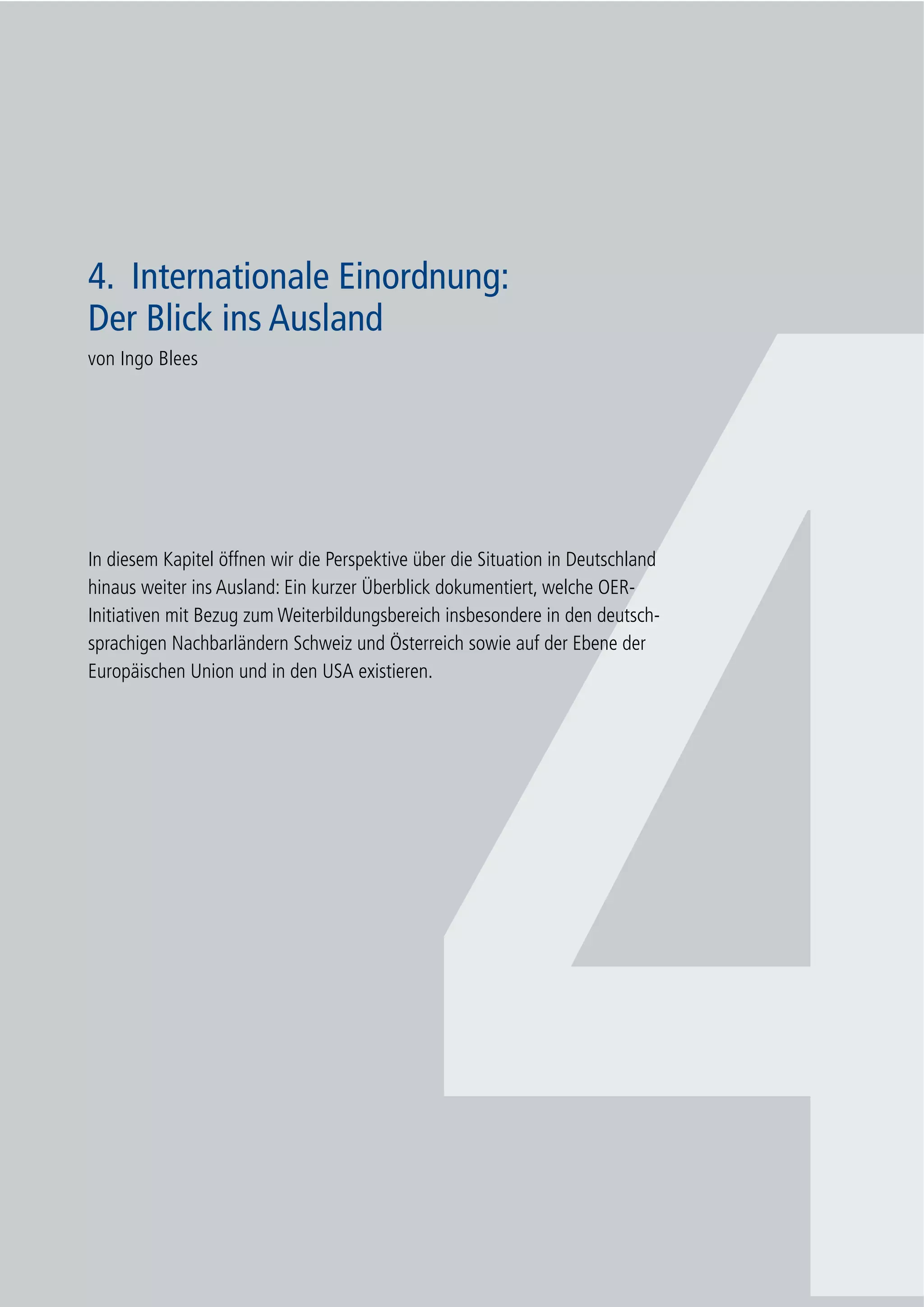 37
4. Internationale Einordnung: Der Blick ins Ausland
4
4. Internationale Einordnung:
Der Blick ins Ausland
von Ingo Blees
In diesem Kapitel öffnen wir die Perspektive über die Situation in Deutschland
hinaus weiter ins Ausland: Ein kurzer Überblick dokumentiert, welche OER-
Initiativen mit Bezug zum Weiterbildungsbereich insbesondere in den deutsch-
sprachigen Nachbarländern Schweiz und Österreich sowie auf der Ebene der
Europäischen Union und in den USA existieren.
 