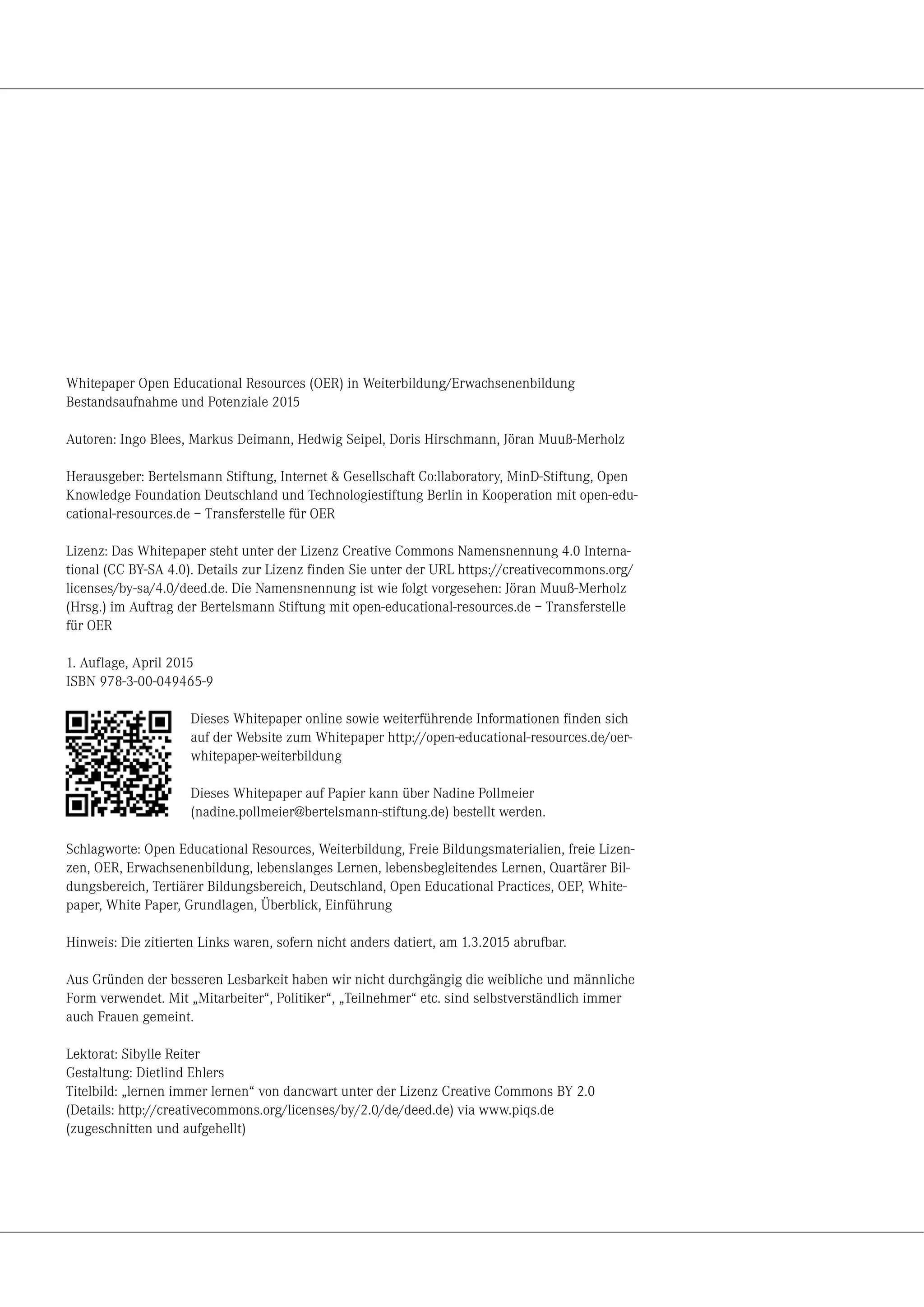 Whitepaper Open Educational Resources (OER) in Weiterbildung/Erwachsenenbildung
Bestandsaufnahme und Potenziale 2015
Autoren: Ingo Blees, Markus Deimann, Hedwig Seipel, Doris Hirschmann, Jöran Muuß-Merholz
Herausgeber: Bertelsmann Stiftung, Internet & Gesellschaft Co:llaboratory, MinD-Stiftung, Open
Knowledge Foundation Deutschland und Technologiestiftung Berlin in Kooperation mit open-edu-
cational-resources.de – Transferstelle für OER
Lizenz: Das Whitepaper steht unter der Lizenz Creative Commons Namensnennung 4.0 Interna-
tional (CC BY-SA 4.0). Details zur Lizenz finden Sie unter der URL https://creativecommons.org/
licenses/by-sa/4.0/deed.de. Die Namensnennung ist wie folgt vorgesehen: Jöran Muuß-Merholz
(Hrsg.) im Auftrag der Bertelsmann Stiftung mit open-educational-resources.de – Transferstelle
für OER
1. Auflage, April 2015
ISBN 978-3-00-049465-9
Dieses Whitepaper online sowie weiterführende Informationen finden sich
auf der Website zum Whitepaper http://open-educational-resources.de/oer-
whitepaper-weiterbildung
Dieses Whitepaper auf Papier kann über Nadine Pollmeier
(nadine.pollmeier@bertelsmann-stiftung.de) bestellt werden.
Schlagworte: Open Educational Resources, Weiterbildung, Freie Bildungsmaterialien, freie Lizen-
zen, OER, Erwachsenenbildung, lebenslanges Lernen, lebensbegleitendes Lernen, Quartärer Bil-
dungsbereich, Tertiärer Bildungsbereich, Deutschland, Open Educational Practices, OEP, White-
paper, White Paper, Grundlagen, Überblick, Einführung
Hinweis: Die zitierten Links waren, sofern nicht anders datiert, am 1.3.2015 abrufbar.
Aus Gründen der besseren Lesbarkeit haben wir nicht durchgängig die weibliche und männliche
Form verwendet. Mit „Mitarbeiter“, Politiker“, „Teilnehmer“ etc. sind selbstverständlich immer
auch Frauen gemeint.
Lektorat: Sibylle Reiter
Gestaltung: Dietlind Ehlers
Titelbild: „lernen immer lernen“ von dancwart unter der Lizenz Creative Commons BY 2.0
(Details: http://creativecommons.org/licenses/by/2.0/de/deed.de) via www.piqs.de
(zugeschnitten und aufgehellt)
 