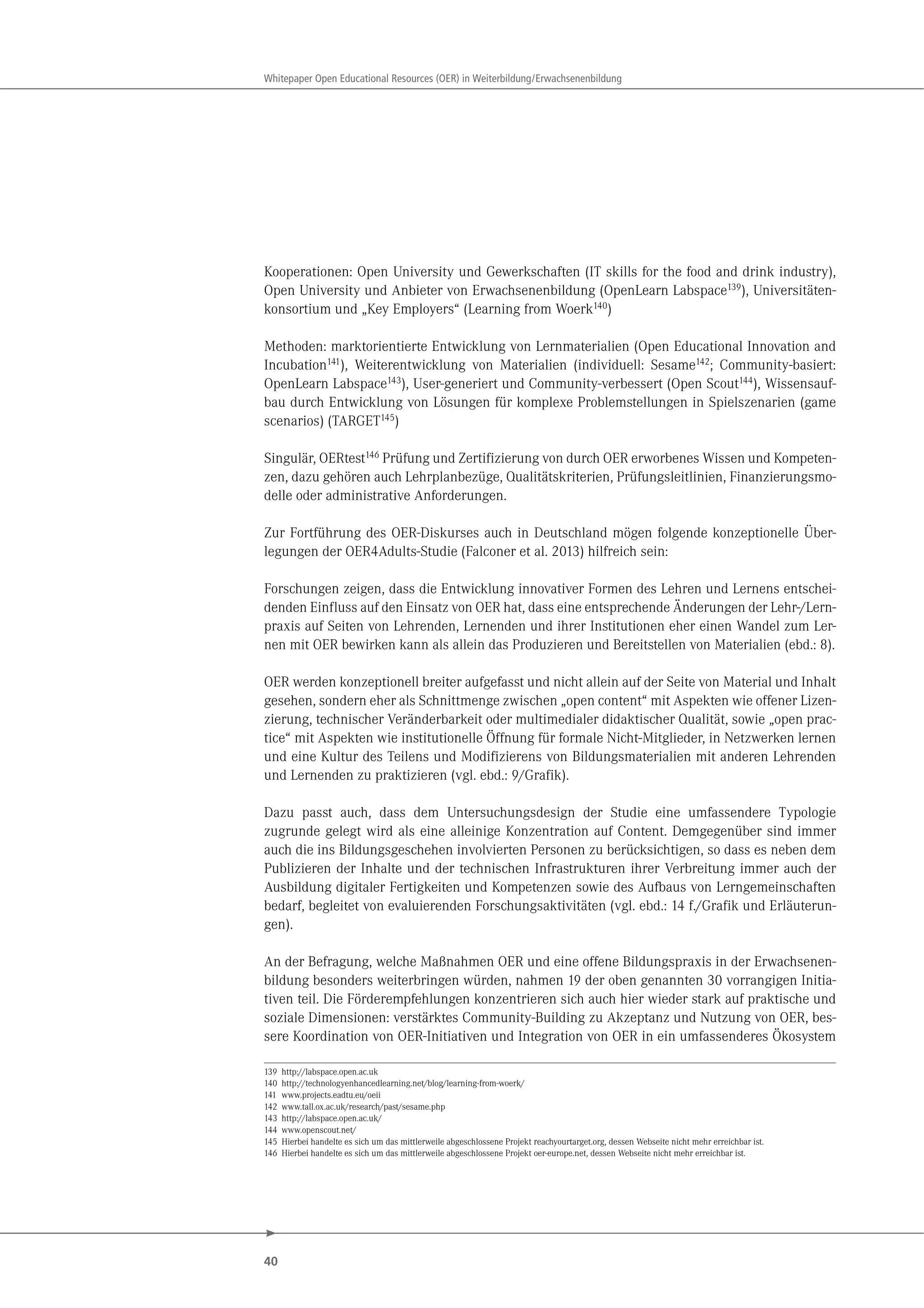 40
Whitepaper Open Educational Resources (OER) in Weiterbildung/Erwachsenenbildung
Kooperationen: Open University und Gewerkschaften (IT skills for the food and drink industry),
Open University und Anbieter von Erwachsenenbildung (OpenLearn Labspace139
), Universitäten-
konsortium und „Key Employers“ (Learning from Woerk140
)
Methoden: marktorientierte Entwicklung von Lernmaterialien (Open Educational Innovation and
Incubation141
), Weiterentwicklung von Materialien (individuell: Sesame142
; Community-basiert:
OpenLearn Labspace143
), User-generiert und Community-verbessert (Open Scout144
), Wissensauf-
bau durch Entwicklung von Lösungen für komplexe Problemstellungen in Spielszenarien (game
scenarios) (TARGET145
)
Singulär, OERtest146
Prüfung und Zertifizierung von durch OER erworbenes Wissen und Kompeten-
zen, dazu gehören auch Lehrplanbezüge, Qualitätskriterien, Prüfungsleitlinien, Finanzierungsmo-
delle oder administrative Anforderungen.
Zur Fortführung des OER-Diskurses auch in Deutschland mögen folgende konzeptionelle Über-
legungen der OER4Adults-Studie (Falconer et al. 2013) hilfreich sein:
Forschungen zeigen, dass die Entwicklung innovativer Formen des Lehren und Lernens entschei-
denden Einfluss auf den Einsatz von OER hat, dass eine entsprechende Änderungen der Lehr-/Lern-
praxis auf Seiten von Lehrenden, Lernenden und ihrer Institutionen eher einen Wandel zum Ler-
nen mit OER bewirken kann als allein das Produzieren und Bereitstellen von Materialien (ebd.: 8).
OER werden konzeptionell breiter aufgefasst und nicht allein auf der Seite von Material und Inhalt
gesehen, sondern eher als Schnittmenge zwischen „open content“ mit Aspekten wie offener Lizen-
zierung, technischer Veränderbarkeit oder multimedialer didaktischer Qualität, sowie „open prac-
tice“ mit Aspekten wie institutionelle Öffnung für formale Nicht-Mitglieder, in Netzwerken lernen
und eine Kultur des Teilens und Modifizierens von Bildungsmaterialien mit anderen Lehrenden
und Lernenden zu praktizieren (vgl. ebd.: 9/Grafik).
Dazu passt auch, dass dem Untersuchungsdesign der Studie eine umfassendere Typologie
zugrunde gelegt wird als eine alleinige Konzentration auf Content. Demgegenüber sind immer
auch die ins Bildungsgeschehen involvierten Personen zu berücksichtigen, so dass es neben dem
Publizieren der Inhalte und der technischen Infrastrukturen ihrer Verbreitung immer auch der
Ausbildung digitaler Fertigkeiten und Kompetenzen sowie des Aufbaus von Lerngemeinschaften
bedarf, begleitet von evaluierenden Forschungsaktivitäten (vgl. ebd.: 14 f./Grafik und Erläuterun-
gen).
An der Befragung, welche Maßnahmen OER und eine offene Bildungspraxis in der Erwachsenen-
bildung besonders weiterbringen würden, nahmen 19 der oben genannten 30 vorrangigen Initia-
tiven teil. Die Förderempfehlungen konzentrieren sich auch hier wieder stark auf praktische und
soziale Dimensionen: verstärktes Community-Building zu Akzeptanz und Nutzung von OER, bes-
sere Koordination von OER-Initiativen und Integration von OER in ein umfassenderes Ökosystem
139 http://labspace.open.ac.uk
140 http://technologyenhancedlearning.net/blog/learning-from-woerk/
141 www.projects.eadtu.eu/oeii
142 www.tall.ox.ac.uk/research/past/sesame.php
143 http://labspace.open.ac.uk/
144 www.openscout.net/
145 Hierbei handelte es sich um das mittlerweile abgeschlossene Projekt reachyourtarget.org, dessen Webseite nicht mehr erreichbar ist.
146 Hierbei handelte es sich um das mittlerweile abgeschlossene Projekt oer-europe.net, dessen Webseite nicht mehr erreichbar ist.
 