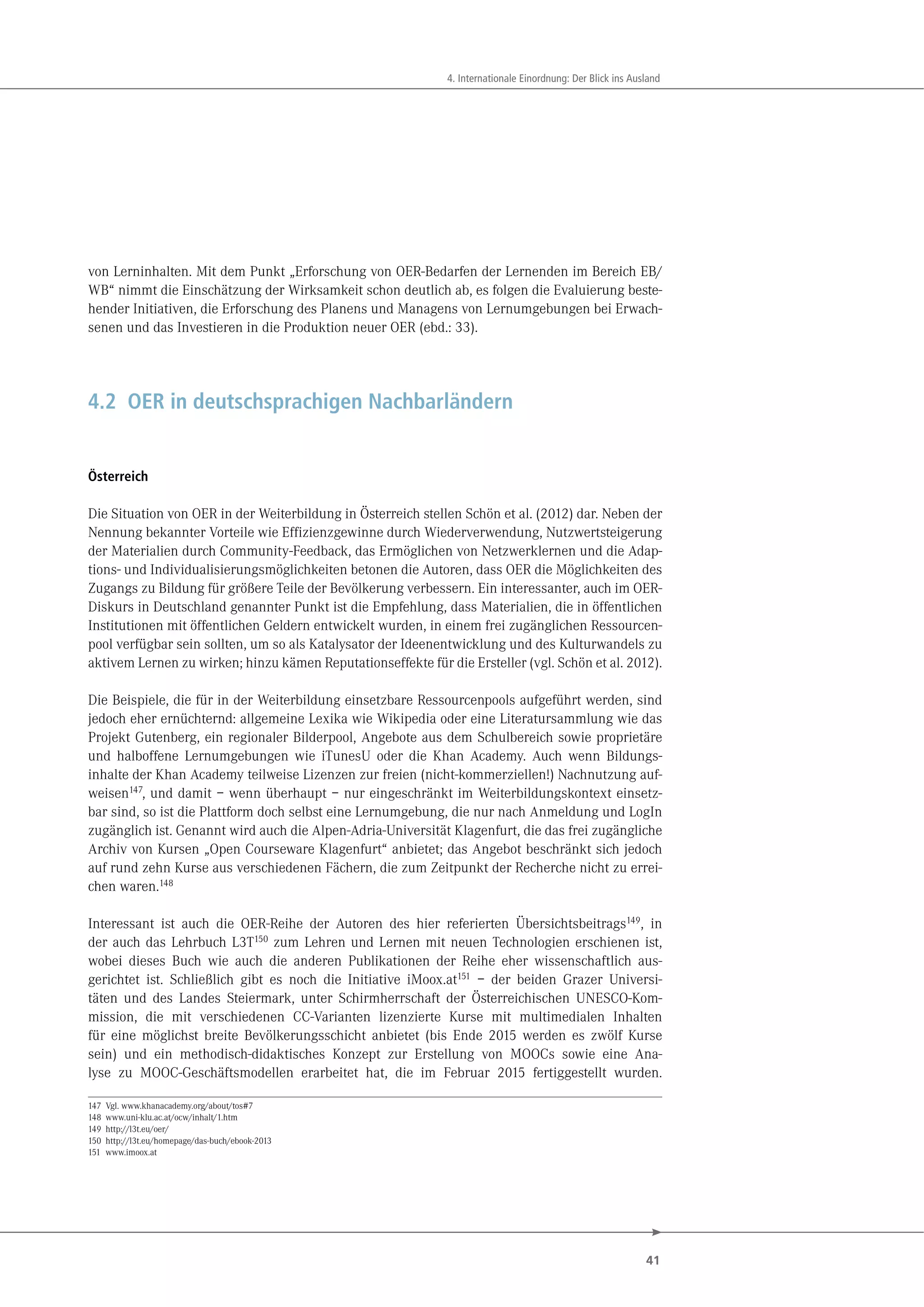 41
4. Internationale Einordnung: Der Blick ins Ausland
von Lerninhalten. Mit dem Punkt „Erforschung von OER-Bedarfen der Lernenden im Bereich EB/
WB“ nimmt die Einschätzung der Wirksamkeit schon deutlich ab, es folgen die Evaluierung beste-
hender Initiativen, die Erforschung des Planens und Managens von Lernumgebungen bei Erwach-
senen und das Investieren in die Produktion neuer OER (ebd.: 33).
4.2 OER in deutschsprachigen Nachbarländern
Österreich
Die Situation von OER in der Weiterbildung in Österreich stellen Schön et al. (2012) dar. Neben der
Nennung bekannter Vorteile wie Effizienzgewinne durch Wiederverwendung, Nutzwertsteigerung
der Materialien durch Community-Feedback, das Ermöglichen von Netzwerklernen und die Adap-
tions- und Individualisierungsmöglichkeiten betonen die Autoren, dass OER die Möglichkeiten des
Zugangs zu Bildung für größere Teile der Bevölkerung verbessern. Ein interessanter, auch im OER-
Diskurs in Deutschland genannter Punkt ist die Empfehlung, dass Materialien, die in öffentlichen
Institutionen mit öffentlichen Geldern entwickelt wurden, in einem frei zugänglichen Ressourcen-
pool verfügbar sein sollten, um so als Katalysator der Ideenentwicklung und des Kulturwandels zu
aktivem Lernen zu wirken; hinzu kämen Reputationseffekte für die Ersteller (vgl. Schön et al. 2012).
Die Beispiele, die für in der Weiterbildung einsetzbare Ressourcenpools aufgeführt werden, sind
jedoch eher ernüchternd: allgemeine Lexika wie Wikipedia oder eine Literatursammlung wie das
Projekt Gutenberg, ein regionaler Bilderpool, Angebote aus dem Schulbereich sowie proprietäre
und halboffene Lernumgebungen wie iTunesU oder die Khan Academy. Auch wenn Bildungs-
inhalte der Khan Academy teilweise Lizenzen zur freien (nicht-kommerziellen!) Nachnutzung auf-
weisen147, und damit – wenn überhaupt – nur eingeschränkt im Weiterbildungskontext einsetz-
bar sind, so ist die Plattform doch selbst eine Lernumgebung, die nur nach Anmeldung und LogIn
zugänglich ist. Genannt wird auch die Alpen-Adria-Universität Klagenfurt, die das frei zugängliche
Archiv von Kursen „Open Courseware Klagenfurt“ anbietet; das Angebot beschränkt sich jedoch
auf rund zehn Kurse aus verschiedenen Fächern, die zum Zeitpunkt der Recherche nicht zu errei-
chen waren.148
Interessant ist auch die OER-Reihe der Autoren des hier referierten Übersichtsbeitrags149, in
der auch das Lehrbuch L3T150 zum Lehren und Lernen mit neuen Technologien erschienen ist,
wobei dieses Buch wie auch die anderen Publikationen der Reihe eher wissenschaftlich aus-
gerichtet ist. Schließlich gibt es noch die Initiative iMoox.at151 – der beiden Grazer Universi-
täten und des Landes Steiermark, unter Schirmherrschaft der Österreichischen UNESCO-Kom-
mission, die mit verschiedenen CC-Varianten lizenzierte Kurse mit multimedialen Inhalten
für eine möglichst breite Bevölkerungsschicht anbietet (bis Ende 2015 werden es zwölf Kurse
sein) und ein methodisch-didaktisches Konzept zur Erstellung von MOOCs sowie eine Ana-
lyse zu MOOC-Geschäftsmodellen erarbeitet hat, die im Februar 2015 fertiggestellt wurden.
147 Vgl. www.khanacademy.org/about/tos#7
148 www.uni-klu.ac.at/ocw/inhalt/1.htm
149 http://l3t.eu/oer/
150 http://l3t.eu/homepage/das-buch/ebook-2013
151 www.imoox.at
 